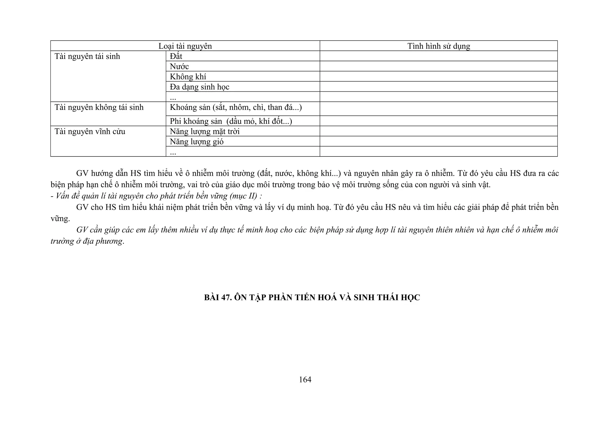 Loại tài nguyên Tình hình sử dụng
Tài nguyên tái sinh Đất
Nước
Không khí
Đa dạng sinh học
...
Tài nguyên không tái sinh Khoáng sản (sắt, nhôm, chì, than đá...)
Phi khoáng sản (dầu mỏ, khí đốt...)
Tài nguyên vĩnh cửu Năng lượng mặt trời
Năng lượng gió
...
GV hướng dẫn HS tìm hiểu về ô nhiễm môi trường (đất, nước, không khí...) và nguyên nhân gây ra ô nhiễm. Từ đó yêu cầu HS đưa ra các
biện pháp hạn chế ô nhiễm môi trường, vai trò của giáo dục môi trường trong bảo vệ môi trường sống của con người và sinh vật.
- Vấn đề quản lí tài nguyên cho phát triển bền vững (mục II) :
GV cho HS tìm hiểu khái niệm phát triển bền vững và lấy ví dụ minh hoạ. Từ đó yêu cầu HS nêu và tìm hiểu các giải pháp để phát triển bền
vững.
GV cần giúp các em lấy thêm nhiều ví dụ thực tế minh hoạ cho các biện pháp sử dụng hợp lí tài nguyên thiên nhiên và hạn chế ô nhiễm môi
trường ở địa phương.
BÀI 47. ÔN TẬP PHẦN TIẾN HOÁ VÀ SINH THÁI HỌC
164
 