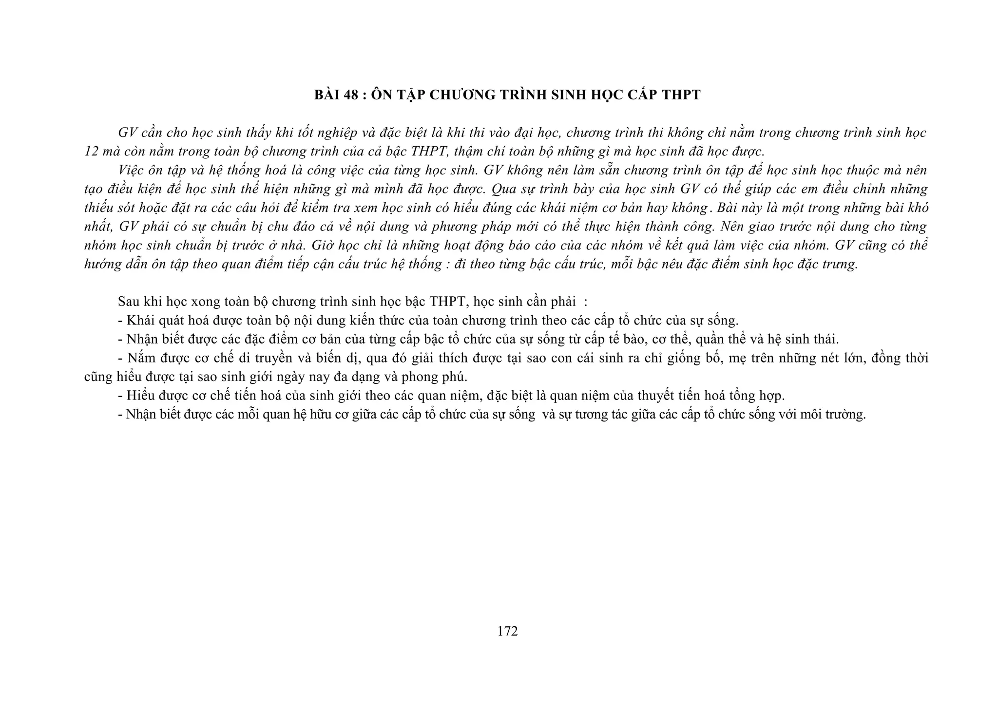 BÀI 48 : ÔN TẬP CHƯƠNG TRÌNH SINH HỌC CẤP THPT
GV cần cho học sinh thấy khi tốt nghiệp và đặc biệt là khi thi vào đại học, chương trình thi không chỉ nằm trong chương trình sinh học
12 mà còn nằm trong toàn bộ chương trình của cả bậc THPT, thậm chí toàn bộ những gì mà học sinh đã học được.
Việc ôn tập và hệ thống hoá là công việc của từng học sinh. GV không nên làm sẵn chương trình ôn tập để học sinh học thuộc mà nên
tạo điều kiện để học sinh thể hiện những gì mà mình đã học được. Qua sự trình bày của học sinh GV có thể giúp các em điều chỉnh những
thiếu sót hoặc đặt ra các câu hỏi để kiểm tra xem học sinh có hiểu đúng các khái niệm cơ bản hay không. Bài này là một trong những bài khó
nhất, GV phải có sự chuẩn bị chu đáo cả về nội dung và phương pháp mới có thể thực hiện thành công. Nên giao trước nội dung cho từng
nhóm học sinh chuẩn bị trước ở nhà. Giờ học chỉ là những hoạt động báo cáo của các nhóm về kết quả làm việc của nhóm. GV cũng có thể
hướng dẫn ôn tập theo quan điểm tiếp cận cấu trúc hệ thống : đi theo từng bậc cấu trúc, mỗi bậc nêu đặc điểm sinh học đặc trưng.
Sau khi học xong toàn bộ chương trình sinh học bậc THPT, học sinh cần phải :
- Khái quát hoá được toàn bộ nội dung kiến thức của toàn chương trình theo các cấp tổ chức của sự sống.
- Nhận biết được các đặc điểm cơ bản của từng cấp bậc tổ chức của sự sống từ cấp tế bào, cơ thể, quần thể và hệ sinh thái.
- Nắm được cơ chế di truyền và biến dị, qua đó giải thích được tại sao con cái sinh ra chỉ giống bố, mẹ trên những nét lớn, đồng thời
cũng hiểu được tại sao sinh giới ngày nay đa dạng và phong phú.
- Hiểu được cơ chế tiến hoá của sinh giới theo các quan niệm, đặc biệt là quan niệm của thuyết tiến hoá tổng hợp.
- Nhận biết được các mỗi quan hệ hữu cơ giữa các cấp tổ chức của sự sống và sự tương tác giữa các cấp tổ chức sống với môi trường.
172
 