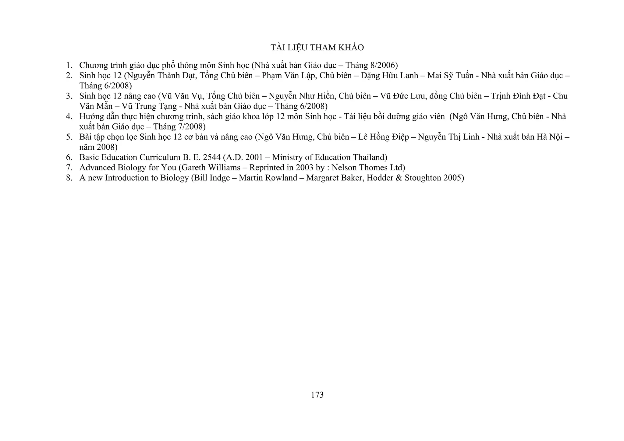 TÀI LIỆU THAM KHẢO
1. Chương trình giáo dục phổ thông môn Sinh học (Nhà xuất bản Giáo dục – Tháng 8/2006)
2. Sinh học 12 (Nguyễn Thành Đạt, Tổng Chủ biên – Phạm Văn Lập, Chủ biên – Đặng Hữu Lanh – Mai Sỹ Tuấn - Nhà xuất bản Giáo dục –
Tháng 6/2008)
3. Sinh học 12 nâng cao (Vũ Văn Vụ, Tổng Chủ biên – Nguyễn Như Hiền, Chủ biên – Vũ Đức Lưu, đồng Chủ biên – Trịnh Đình Đạt - Chu
Văn Mẫn – Vũ Trung Tạng - Nhà xuất bản Giáo dục – Tháng 6/2008)
4. Hướng dẫn thực hiện chương trình, sách giáo khoa lớp 12 môn Sinh học - Tài liệu bồi dưỡng giáo viên (Ngô Văn Hưng, Chủ biên - Nhà
xuất bản Giáo dục – Tháng 7/2008)
5. Bài tập chọn lọc Sinh học 12 cơ bản và nâng cao (Ngô Văn Hưng, Chủ biên – Lê Hồng Điệp – Nguyễn Thị Linh - Nhà xuất bản Hà Nội –
năm 2008)
6. Basic Education Curriculum B. E. 2544 (A.D. 2001 – Ministry of Education Thailand)
7. Advanced Biology for You (Gareth Williams – Reprinted in 2003 by : Nelson Thomes Ltd)
8. A new Introduction to Biology (Bill Indge – Martin Rowland – Margaret Baker, Hodder & Stoughton 2005)
173
 