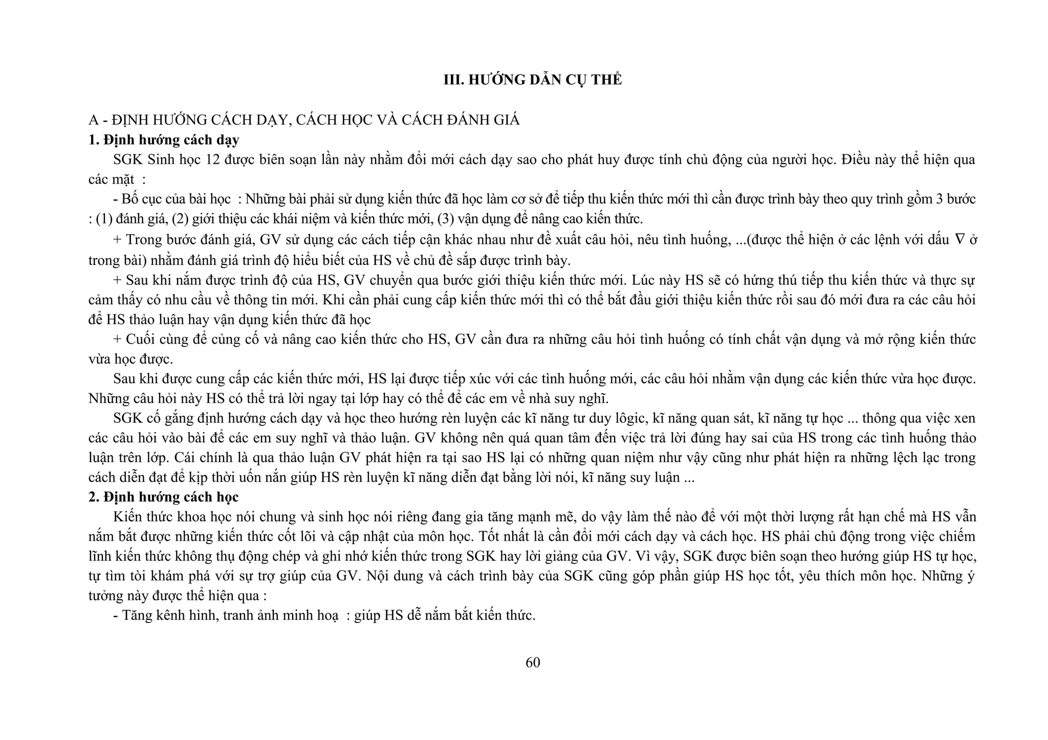 III. HƯỚNG DẪN CỤ THỂ
A - ĐỊNH HƯỚNG CÁCH DẠY, CÁCH HỌC VÀ CÁCH ĐÁNH GIÁ
1. Định hướng cách dạy
SGK Sinh học 12 được biên soạn lần này nhằm đổi mới cách dạy sao cho phát huy được tính chủ động của người học. Điều này thể hiện qua
các mặt :
- Bố cục của bài học : Những bài phải sử dụng kiến thức đã học làm cơ sở để tiếp thu kiến thức mới thì cần được trình bày theo quy trình gồm 3 bước
: (1) đánh giá, (2) giới thiệu các khái niệm và kiến thức mới, (3) vận dụng để nâng cao kiến thức.
+ Trong bước đánh giá, GV sử dụng các cách tiếp cận khác nhau như đề xuất câu hỏi, nêu tình huống, ...(được thể hiện ở các lệnh với dấu ∇ ở
trong bài) nhằm đánh giá trình độ hiểu biết của HS về chủ đề sắp được trình bày.
+ Sau khi nắm được trình độ của HS, GV chuyển qua bước giới thiệu kiến thức mới. Lúc này HS sẽ có hứng thú tiếp thu kiến thức và thực sự
cảm thấy có nhu cầu về thông tin mới. Khi cần phải cung cấp kiến thức mới thì có thể bắt đầu giới thiệu kiến thức rồi sau đó mới đưa ra các câu hỏi
để HS thảo luận hay vận dụng kiến thức đã học
+ Cuối cùng để củng cố và nâng cao kiến thức cho HS, GV cần đưa ra những câu hỏi tình huống có tính chất vận dụng và mở rộng kiến thức
vừa học được.
Sau khi được cung cấp các kiến thức mới, HS lại được tiếp xúc với các tình huống mới, các câu hỏi nhằm vận dụng các kiến thức vừa học được.
Những câu hỏi này HS có thể trả lời ngay tại lớp hay có thể để các em về nhà suy nghĩ.
SGK cố gắng định hướng cách dạy và học theo hướng rèn luyện các kĩ năng tư duy lôgic, kĩ năng quan sát, kĩ năng tự học ... thông qua việc xen
các câu hỏi vào bài để các em suy nghĩ và thảo luận. GV không nên quá quan tâm đến việc trả lời đúng hay sai của HS trong các tình huống thảo
luận trên lớp. Cái chính là qua thảo luận GV phát hiện ra tại sao HS lại có những quan niệm như vậy cũng như phát hiện ra những lệch lạc trong
cách diễn đạt để kịp thời uốn nắn giúp HS rèn luyện kĩ năng diễn đạt bằng lời nói, kĩ năng suy luận ...
2. Định hướng cách học
Kiến thức khoa học nói chung và sinh học nói riêng đang gia tăng mạnh mẽ, do vậy làm thế nào để với một thời lượng rất hạn chế mà HS vẫn
nắm bắt được những kiến thức cốt lõi và cập nhật của môn học. Tốt nhất là cần đổi mới cách dạy và cách học. HS phải chủ động trong việc chiếm
lĩnh kiến thức không thụ động chép và ghi nhớ kiến thức trong SGK hay lời giảng của GV. Vì vậy, SGK được biên soạn theo hướng giúp HS tự học,
tự tìm tòi khám phá với sự trợ giúp của GV. Nội dung và cách trình bày của SGK cũng góp phần giúp HS học tốt, yêu thích môn học. Những ý
tưởng này được thể hiện qua :
- Tăng kênh hình, tranh ảnh minh hoạ : giúp HS dễ nắm bắt kiến thức.
60
 