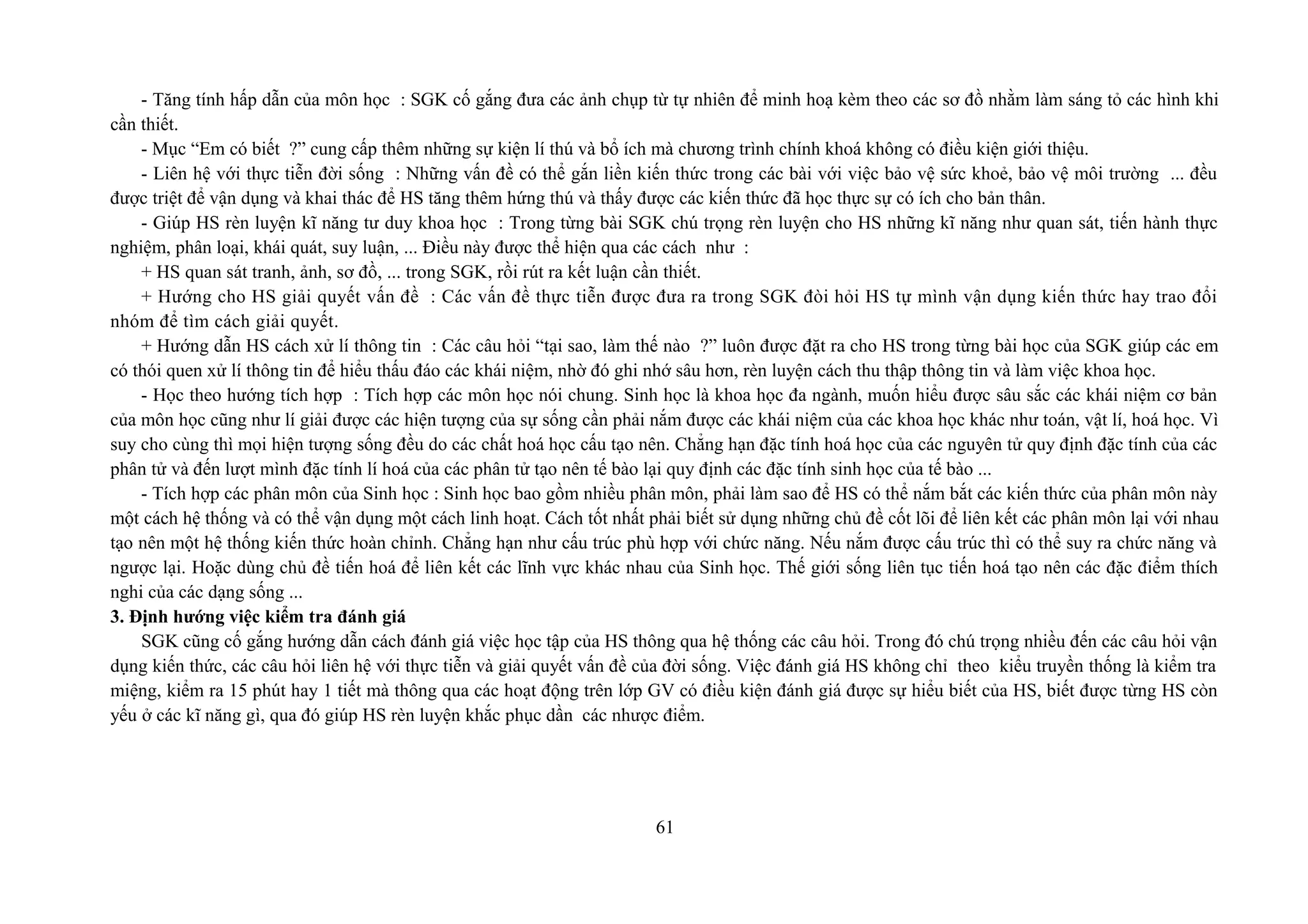 - Tăng tính hấp dẫn của môn học : SGK cố gắng đưa các ảnh chụp từ tự nhiên để minh hoạ kèm theo các sơ đồ nhằm làm sáng tỏ các hình khi
cần thiết.
- Mục “Em có biết ?” cung cấp thêm những sự kiện lí thú và bổ ích mà chương trình chính khoá không có điều kiện giới thiệu.
- Liên hệ với thực tiễn đời sống : Những vấn đề có thể gắn liền kiến thức trong các bài với việc bảo vệ sức khoẻ, bảo vệ môi trường ... đều
được triệt để vận dụng và khai thác để HS tăng thêm hứng thú và thấy được các kiến thức đã học thực sự có ích cho bản thân.
- Giúp HS rèn luyện kĩ năng tư duy khoa học : Trong từng bài SGK chú trọng rèn luyện cho HS những kĩ năng như quan sát, tiến hành thực
nghiệm, phân loại, khái quát, suy luận, ... Điều này được thể hiện qua các cách như :
+ HS quan sát tranh, ảnh, sơ đồ, ... trong SGK, rồi rút ra kết luận cần thiết.
+ Hướng cho HS giải quyết vấn đề : Các vấn đề thực tiễn được đưa ra trong SGK đòi hỏi HS tự mình vận dụng kiến thức hay trao đổi
nhóm để tìm cách giải quyết.
+ Hướng dẫn HS cách xử lí thông tin : Các câu hỏi “tại sao, làm thế nào ?” luôn được đặt ra cho HS trong từng bài học của SGK giúp các em
có thói quen xử lí thông tin để hiểu thấu đáo các khái niệm, nhờ đó ghi nhớ sâu hơn, rèn luyện cách thu thập thông tin và làm việc khoa học.
- Học theo hướng tích hợp : Tích hợp các môn học nói chung. Sinh học là khoa học đa ngành, muốn hiểu được sâu sắc các khái niệm cơ bản
của môn học cũng như lí giải được các hiện tượng của sự sống cần phải nắm được các khái niệm của các khoa học khác như toán, vật lí, hoá học. Vì
suy cho cùng thì mọi hiện tượng sống đều do các chất hoá học cấu tạo nên. Chẳng hạn đặc tính hoá học của các nguyên tử quy định đặc tính của các
phân tử và đến lượt mình đặc tính lí hoá của các phân tử tạo nên tế bào lại quy định các đặc tính sinh học của tế bào ...
- Tích hợp các phân môn của Sinh học : Sinh học bao gồm nhiều phân môn, phải làm sao để HS có thể nắm bắt các kiến thức của phân môn này
một cách hệ thống và có thể vận dụng một cách linh hoạt. Cách tốt nhất phải biết sử dụng những chủ đề cốt lõi để liên kết các phân môn lại với nhau
tạo nên một hệ thống kiến thức hoàn chỉnh. Chẳng hạn như cấu trúc phù hợp với chức năng. Nếu nắm được cấu trúc thì có thể suy ra chức năng và
ngược lại. Hoặc dùng chủ đề tiến hoá để liên kết các lĩnh vực khác nhau của Sinh học. Thế giới sống liên tục tiến hoá tạo nên các đặc điểm thích
nghi của các dạng sống ...
3. Định hướng việc kiểm tra đánh giá
SGK cũng cố gắng hướng dẫn cách đánh giá việc học tập của HS thông qua hệ thống các câu hỏi. Trong đó chú trọng nhiều đến các câu hỏi vận
dụng kiến thức, các câu hỏi liên hệ với thực tiễn và giải quyết vấn đề của đời sống. Việc đánh giá HS không chỉ theo kiểu truyền thống là kiểm tra
miệng, kiểm ra 15 phút hay 1 tiết mà thông qua các hoạt động trên lớp GV có điều kiện đánh giá được sự hiểu biết của HS, biết được từng HS còn
yếu ở các kĩ năng gì, qua đó giúp HS rèn luyện khắc phục dần các nhược điểm.
61
 