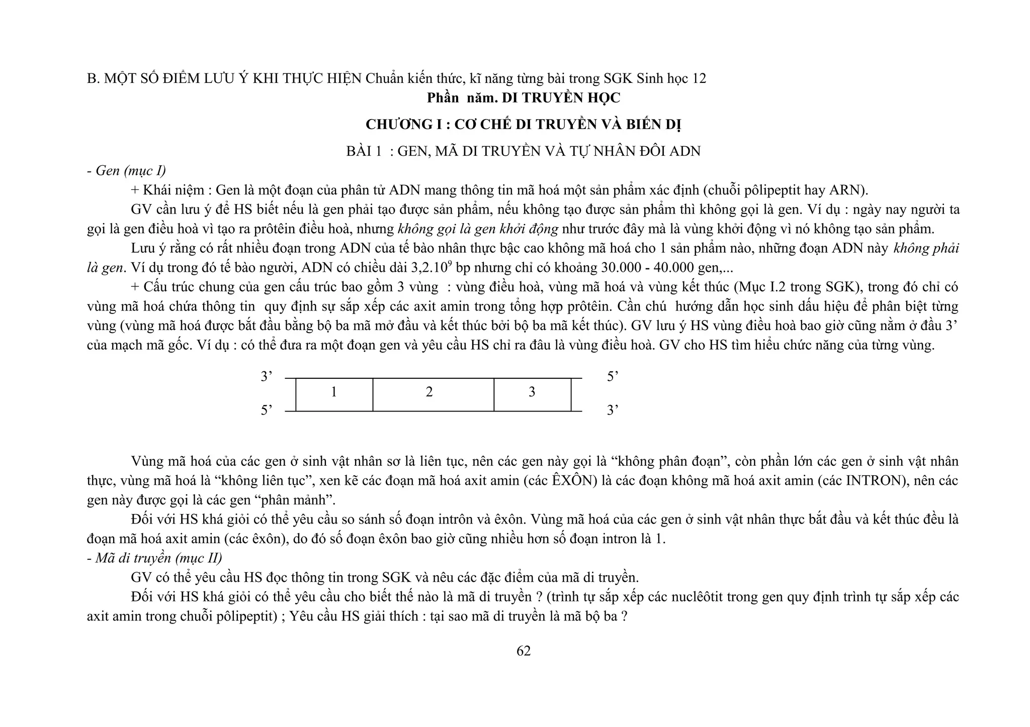 B. MỘT SỐ ĐIỂM LƯU Ý KHI THỰC HIỆN Chuẩn kiến thức, kĩ năng từng bài trong SGK Sinh học 12
Phần năm. DI TRUYỀN HỌC
CHƯƠNG I : CƠ CHẾ DI TRUYỀN VÀ BIẾN DỊ
BÀI 1 : GEN, MÃ DI TRUYỀN VÀ TỰ NHÂN ĐÔI ADN
- Gen (mục I)
+ Khái niệm : Gen là một đoạn của phân tử ADN mang thông tin mã hoá một sản phẩm xác định (chuỗi pôlipeptit hay ARN).
GV cần lưu ý để HS biết nếu là gen phải tạo được sản phẩm, nếu không tạo được sản phẩm thì không gọi là gen. Ví dụ : ngày nay người ta
gọi là gen điều hoà vì tạo ra prôtêin điều hoà, nhưng không gọi là gen khởi động như trước đây mà là vùng khởi động vì nó không tạo sản phẩm.
Lưu ý rằng có rất nhiều đoạn trong ADN của tế bào nhân thực bậc cao không mã hoá cho 1 sản phẩm nào, những đoạn ADN này không phải
là gen. Ví dụ trong đó tế bào người, ADN có chiều dài 3,2.109
bp nhưng chỉ có khoảng 30.000 - 40.000 gen,...
+ Cấu trúc chung của gen cấu trúc bao gồm 3 vùng : vùng điều hoà, vùng mã hoá và vùng kết thúc (Mục I.2 trong SGK), trong đó chỉ có
vùng mã hoá chứa thông tin quy định sự sắp xếp các axit amin trong tổng hợp prôtêin. Cần chú hướng dẫn học sinh dấu hiệu để phân biệt từng
vùng (vùng mã hoá được bắt đầu bằng bộ ba mã mở đầu và kết thúc bởi bộ ba mã kết thúc). GV lưu ý HS vùng điều hoà bao giờ cũng nằm ở đầu 3’
của mạch mã gốc. Ví dụ : có thể đưa ra một đoạn gen và yêu cầu HS chỉ ra đâu là vùng điều hoà. GV cho HS tìm hiểu chức năng của từng vùng.
Vùng mã hoá của các gen ở sinh vật nhân sơ là liên tục, nên các gen này gọi là “không phân đoạn”, còn phần lớn các gen ở sinh vật nhân
thực, vùng mã hoá là “không liên tục”, xen kẽ các đoạn mã hoá axit amin (các ÊXÔN) là các đoạn không mã hoá axit amin (các INTRON), nên các
gen này được gọi là các gen “phân mảnh”.
Đối với HS khá giỏi có thể yêu cầu so sánh số đoạn intrôn và êxôn. Vùng mã hoá của các gen ở sinh vật nhân thực bắt đầu và kết thúc đều là
đoạn mã hoá axit amin (các êxôn), do đó số đoạn êxôn bao giờ cũng nhiều hơn số đoạn intron là 1.
- Mã di truyền (mục II)
GV có thể yêu cầu HS đọc thông tin trong SGK và nêu các đặc điểm của mã di truyền.
Đối với HS khá giỏi có thể yêu cầu cho biết thế nào là mã di truyền ? (trình tự sắp xếp các nuclêôtit trong gen quy định trình tự sắp xếp các
axit amin trong chuỗi pôlipeptit) ; Yêu cầu HS giải thích : tại sao mã di truyền là mã bộ ba ?
62
3’ 5’
5’ 3’
1 2 3
 