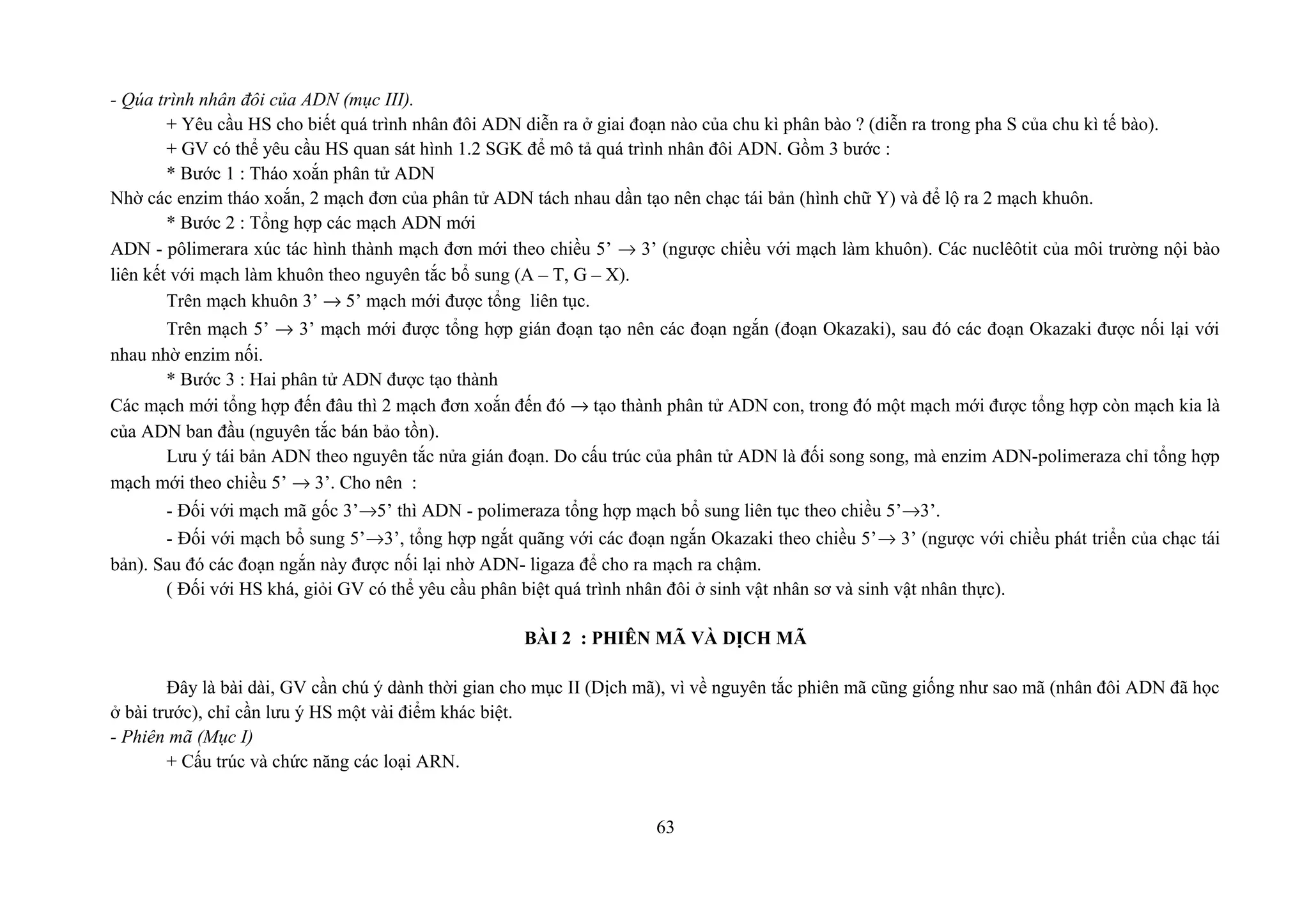 - Qúa trình nhân đôi của ADN (mục III).
+ Yêu cầu HS cho biết quá trình nhân đôi ADN diễn ra ở giai đoạn nào của chu kì phân bào ? (diễn ra trong pha S của chu kì tế bào).
+ GV có thể yêu cầu HS quan sát hình 1.2 SGK để mô tả quá trình nhân đôi ADN. Gồm 3 bước :
* Bước 1 : Tháo xoắn phân tử ADN
Nhờ các enzim tháo xoắn, 2 mạch đơn của phân tử ADN tách nhau dần tạo nên chạc tái bản (hình chữ Y) và để lộ ra 2 mạch khuôn.
* Bước 2 : Tổng hợp các mạch ADN mới
ADN - pôlimerara xúc tác hình thành mạch đơn mới theo chiều 5’ → 3’ (ngược chiều với mạch làm khuôn). Các nuclêôtit của môi trường nội bào
liên kết với mạch làm khuôn theo nguyên tắc bổ sung (A – T, G – X).
Trên mạch khuôn 3’ → 5’ mạch mới được tổng liên tục.
Trên mạch 5’ → 3’ mạch mới được tổng hợp gián đoạn tạo nên các đoạn ngắn (đoạn Okazaki), sau đó các đoạn Okazaki được nối lại với
nhau nhờ enzim nối.
* Bước 3 : Hai phân tử ADN được tạo thành
Các mạch mới tổng hợp đến đâu thì 2 mạch đơn xoắn đến đó → tạo thành phân tử ADN con, trong đó một mạch mới được tổng hợp còn mạch kia là
của ADN ban đầu (nguyên tắc bán bảo tồn).
Lưu ý tái bản ADN theo nguyên tắc nửa gián đoạn. Do cấu trúc của phân tử ADN là đối song song, mà enzim ADN-polimeraza chỉ tổng hợp
mạch mới theo chiều 5’ → 3’. Cho nên :
- Đối với mạch mã gốc 3’→5’ thì ADN - polimeraza tổng hợp mạch bổ sung liên tục theo chiều 5’→3’.
- Đối với mạch bổ sung 5’→3’, tổng hợp ngắt quãng với các đoạn ngắn Okazaki theo chiều 5’→ 3’ (ngược với chiều phát triển của chạc tái
bản). Sau đó các đoạn ngắn này được nối lại nhờ ADN- ligaza để cho ra mạch ra chậm.
( Đối với HS khá, giỏi GV có thể yêu cầu phân biệt quá trình nhân đôi ở sinh vật nhân sơ và sinh vật nhân thực).
BÀI 2 : PHIÊN MÃ VÀ DỊCH MÃ
Đây là bài dài, GV cần chú ý dành thời gian cho mục II (Dịch mã), vì về nguyên tắc phiên mã cũng giống như sao mã (nhân đôi ADN đã học
ở bài trước), chỉ cần lưu ý HS một vài điểm khác biệt.
- Phiên mã (Mục I)
+ Cấu trúc và chức năng các loại ARN.
63
 