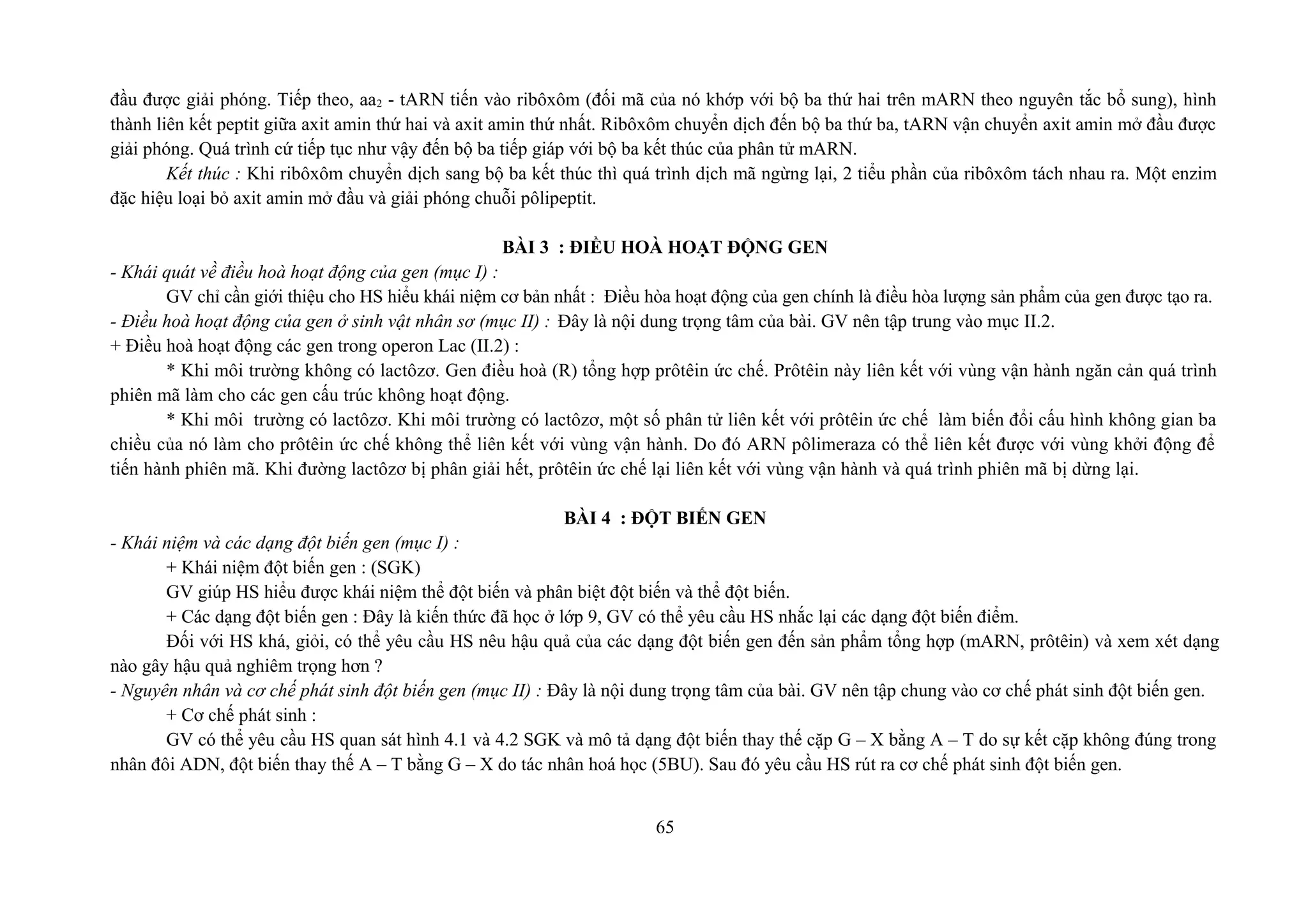 đầu được giải phóng. Tiếp theo, aa2 - tARN tiến vào ribôxôm (đối mã của nó khớp với bộ ba thứ hai trên mARN theo nguyên tắc bổ sung), hình
thành liên kết peptit giữa axit amin thứ hai và axit amin thứ nhất. Ribôxôm chuyển dịch đến bộ ba thứ ba, tARN vận chuyển axit amin mở đầu được
giải phóng. Quá trình cứ tiếp tục như vậy đến bộ ba tiếp giáp với bộ ba kết thúc của phân tử mARN.
Kết thúc : Khi ribôxôm chuyển dịch sang bộ ba kết thúc thì quá trình dịch mã ngừng lại, 2 tiểu phần của ribôxôm tách nhau ra. Một enzim
đặc hiệu loại bỏ axit amin mở đầu và giải phóng chuỗi pôlipeptit.
BÀI 3 : ĐIỀU HOÀ HOẠT ĐỘNG GEN
- Khái quát về điều hoà hoạt động của gen (mục I) :
GV chỉ cần giới thiệu cho HS hiểu khái niệm cơ bản nhất : Điều hòa hoạt động của gen chính là điều hòa lượng sản phẩm của gen được tạo ra.
- Điều hoà hoạt động của gen ở sinh vật nhân sơ (mục II) : Đây là nội dung trọng tâm của bài. GV nên tập trung vào mục II.2.
+ Điều hoà hoạt động các gen trong operon Lac (II.2) :
* Khi môi trường không có lactôzơ. Gen điều hoà (R) tổng hợp prôtêin ức chế. Prôtêin này liên kết với vùng vận hành ngăn cản quá trình
phiên mã làm cho các gen cấu trúc không hoạt động.
* Khi môi trường có lactôzơ. Khi môi trường có lactôzơ, một số phân tử liên kết với prôtêin ức chế làm biến đổi cấu hình không gian ba
chiều của nó làm cho prôtêin ức chế không thể liên kết với vùng vận hành. Do đó ARN pôlimeraza có thể liên kết được với vùng khởi động để
tiến hành phiên mã. Khi đường lactôzơ bị phân giải hết, prôtêin ức chế lại liên kết với vùng vận hành và quá trình phiên mã bị dừng lại.
BÀI 4 : ĐỘT BIẾN GEN
- Khái niệm và các dạng đột biến gen (mục I) :
+ Khái niệm đột biến gen : (SGK)
GV giúp HS hiểu được khái niệm thể đột biến và phân biệt đột biến và thể đột biến.
+ Các dạng đột biến gen : Đây là kiến thức đã học ở lớp 9, GV có thể yêu cầu HS nhắc lại các dạng đột biến điểm.
Đối với HS khá, giỏi, có thể yêu cầu HS nêu hậu quả của các dạng đột biến gen đến sản phẩm tổng hợp (mARN, prôtêin) và xem xét dạng
nào gây hậu quả nghiêm trọng hơn ?
- Nguyên nhân và cơ chế phát sinh đột biến gen (mục II) : Đây là nội dung trọng tâm của bài. GV nên tập chung vào cơ chế phát sinh đột biến gen.
+ Cơ chế phát sinh :
GV có thể yêu cầu HS quan sát hình 4.1 và 4.2 SGK và mô tả dạng đột biến thay thế cặp G – X bằng A – T do sự kết cặp không đúng trong
nhân đôi ADN, đột biến thay thế A – T bằng G – X do tác nhân hoá học (5BU). Sau đó yêu cầu HS rút ra cơ chế phát sinh đột biến gen.
65
 