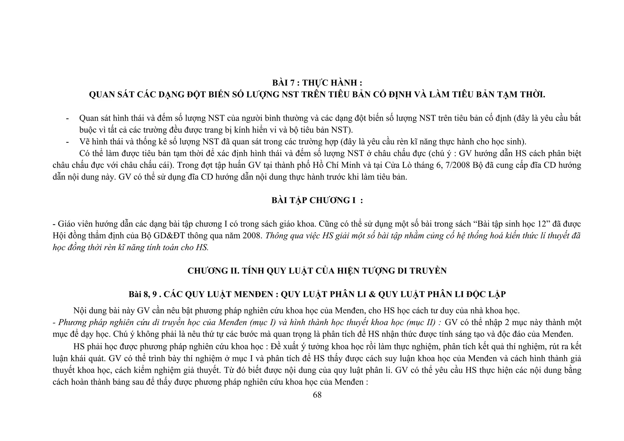 BÀI 7 : THỰC HÀNH :
QUAN SÁT CÁC DẠNG ĐỘT BIẾN SỐ LƯỢNG NST TRÊN TIÊU BẢN CỐ ĐỊNH VÀ LÀM TIÊU BẢN TẠM THỜI.
- Quan sát hình thái và đếm số lượng NST của người bình thường và các dạng đột biến số lượng NST trên tiêu bản cố định (đây là yêu cầu bắt
buộc vì tất cả các trường đều được trang bị kính hiển vi và bộ tiêu bản NST).
- Vẽ hình thái và thống kê số lượng NST đã quan sát trong các trường hợp (đây là yêu cầu rèn kĩ năng thực hành cho học sinh).
Có thể làm được tiêu bản tạm thời để xác định hình thái và đếm số lượng NST ở châu chấu đực (chú ý : GV hướng dẫn HS cách phân biệt
châu chấu đực với châu chấu cái). Trong đợt tập huấn GV tại thành phố Hồ Chí Minh và tại Cửa Lò tháng 6, 7/2008 Bộ đã cung cấp đĩa CD hướng
dẫn nội dung này. GV có thể sử dụng đĩa CD hướng dẫn nội dung thực hành trước khi làm tiêu bản.
BÀI TẬP CHƯƠNG I :
- Giáo viên hướng dẫn các dạng bài tập chương I có trong sách giáo khoa. Cũng có thể sử dụng một số bài trong sách “Bài tập sinh học 12” đã được
Hội đồng thẩm định của Bộ GD&ĐT thông qua năm 2008. Thông qua việc HS giải một số bài tập nhằm củng cố hệ thống hoá kiến thức lí thuyết đã
học đồng thời rèn kĩ năng tính toán cho HS.
CHƯƠNG II. TÍNH QUY LUẬT CỦA HIỆN TƯỢNG DI TRUYỀN
Bài 8, 9 . CÁC QUY LUẬT MENĐEN : QUY LUẬT PHÂN LI & QUY LUẬT PHÂN LI ĐỘC LẬP
Nội dung bài này GV cần nêu bật phương pháp nghiên cứu khoa học của Menđen, cho HS học cách tư duy của nhà khoa học.
- Phương pháp nghiên cứu di truyền học của Menđen (mục I) và hình thành học thuyết khoa học (mục II) : GV có thể nhập 2 mục này thành một
mục để dạy học. Chú ý không phải là nêu thứ tự các bước mà quan trọng là phân tích để HS nhận thức được tính sáng tạo và độc đáo của Menđen.
HS phải học được phương pháp nghiên cứu khoa học : Đề xuất ý tưởng khoa học rồi làm thực nghiệm, phân tích kết quả thí nghiệm, rút ra kết
luận khái quát. GV có thể trình bày thí nghiệm ở mục I và phân tích để HS thấy được cách suy luận khoa học của Menđen và cách hình thành giả
thuyết khoa học, cách kiểm nghiệm giả thuyết. Từ đó biết được nội dung của quy luật phân li. GV có thể yêu cầu HS thực hiện các nội dung bằng
cách hoàn thành bảng sau để thấy được phương pháp nghiên cứu khoa học của Menđen :
68
 