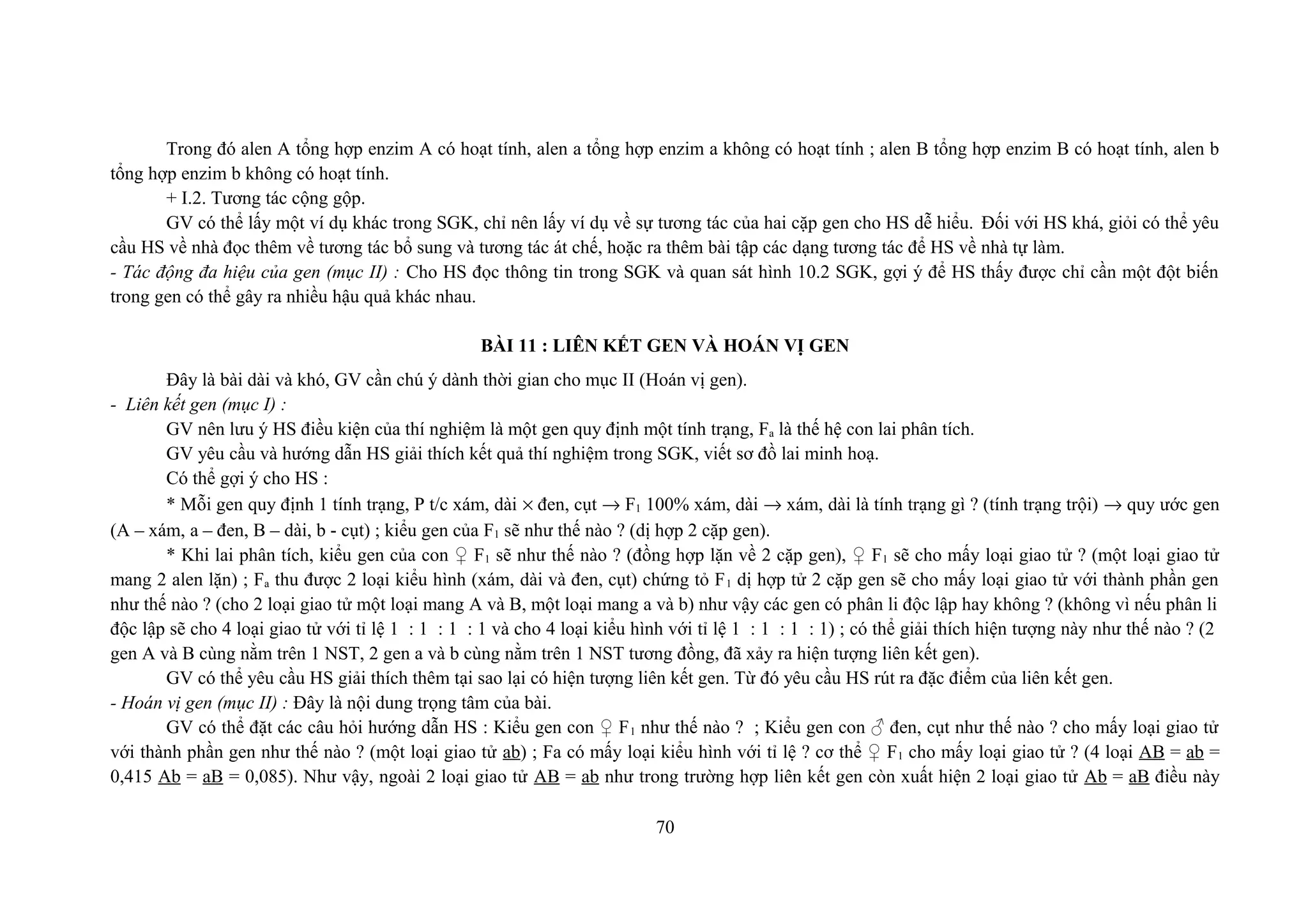 Trong đó alen A tổng hợp enzim A có hoạt tính, alen a tổng hợp enzim a không có hoạt tính ; alen B tổng hợp enzim B có hoạt tính, alen b
tổng hợp enzim b không có hoạt tính.
+ I.2. Tương tác cộng gộp.
GV có thể lấy một ví dụ khác trong SGK, chỉ nên lấy ví dụ về sự tương tác của hai cặp gen cho HS dễ hiểu. Đối với HS khá, giỏi có thể yêu
cầu HS về nhà đọc thêm về tương tác bổ sung và tương tác át chế, hoặc ra thêm bài tập các dạng tương tác để HS về nhà tự làm.
- Tác động đa hiệu của gen (mục II) : Cho HS đọc thông tin trong SGK và quan sát hình 10.2 SGK, gợi ý để HS thấy được chỉ cần một đột biến
trong gen có thể gây ra nhiều hậu quả khác nhau.
BÀI 11 : LIÊN KẾT GEN VÀ HOÁN VỊ GEN
Đây là bài dài và khó, GV cần chú ý dành thời gian cho mục II (Hoán vị gen).
- Liên kết gen (mục I) :
GV nên lưu ý HS điều kiện của thí nghiệm là một gen quy định một tính trạng, Fa là thế hệ con lai phân tích.
GV yêu cầu và hướng dẫn HS giải thích kết quả thí nghiệm trong SGK, viết sơ đồ lai minh hoạ.
Có thể gợi ý cho HS :
* Mỗi gen quy định 1 tính trạng, P t/c xám, dài × đen, cụt → F1 100% xám, dài → xám, dài là tính trạng gì ? (tính trạng trội) → quy ước gen
(A – xám, a – đen, B – dài, b - cụt) ; kiểu gen của F1 sẽ như thế nào ? (dị hợp 2 cặp gen).
* Khi lai phân tích, kiểu gen của con ♀ F1 sẽ như thế nào ? (đồng hợp lặn về 2 cặp gen), ♀ F1 sẽ cho mấy loại giao tử ? (một loại giao tử
mang 2 alen lặn) ; Fa thu được 2 loại kiểu hình (xám, dài và đen, cụt) chứng tỏ F1 dị hợp tử 2 cặp gen sẽ cho mấy loại giao tử với thành phần gen
như thế nào ? (cho 2 loại giao tử một loại mang A và B, một loại mang a và b) như vậy các gen có phân li độc lập hay không ? (không vì nếu phân li
độc lập sẽ cho 4 loại giao tử với tỉ lệ 1 : 1 : 1 : 1 và cho 4 loại kiểu hình với tỉ lệ 1 : 1 : 1 : 1) ; có thể giải thích hiện tượng này như thế nào ? (2
gen A và B cùng nằm trên 1 NST, 2 gen a và b cùng nằm trên 1 NST tương đồng, đã xảy ra hiện tượng liên kết gen).
GV có thể yêu cầu HS giải thích thêm tại sao lại có hiện tượng liên kết gen. Từ đó yêu cầu HS rút ra đặc điểm của liên kết gen.
- Hoán vị gen (mục II) : Đây là nội dung trọng tâm của bài.
GV có thể đặt các câu hỏi hướng dẫn HS : Kiểu gen con ♀ F1 như thế nào ? ; Kiểu gen con ♂ đen, cụt như thế nào ? cho mấy loại giao tử
với thành phần gen như thế nào ? (một loại giao tử ab) ; Fa có mấy loại kiểu hình với tỉ lệ ? cơ thể ♀ F1 cho mấy loại giao tử ? (4 loại AB = ab =
0,415 Ab = aB = 0,085). Như vậy, ngoài 2 loại giao tử AB = ab như trong trường hợp liên kết gen còn xuất hiện 2 loại giao tử Ab = aB điều này
70
 