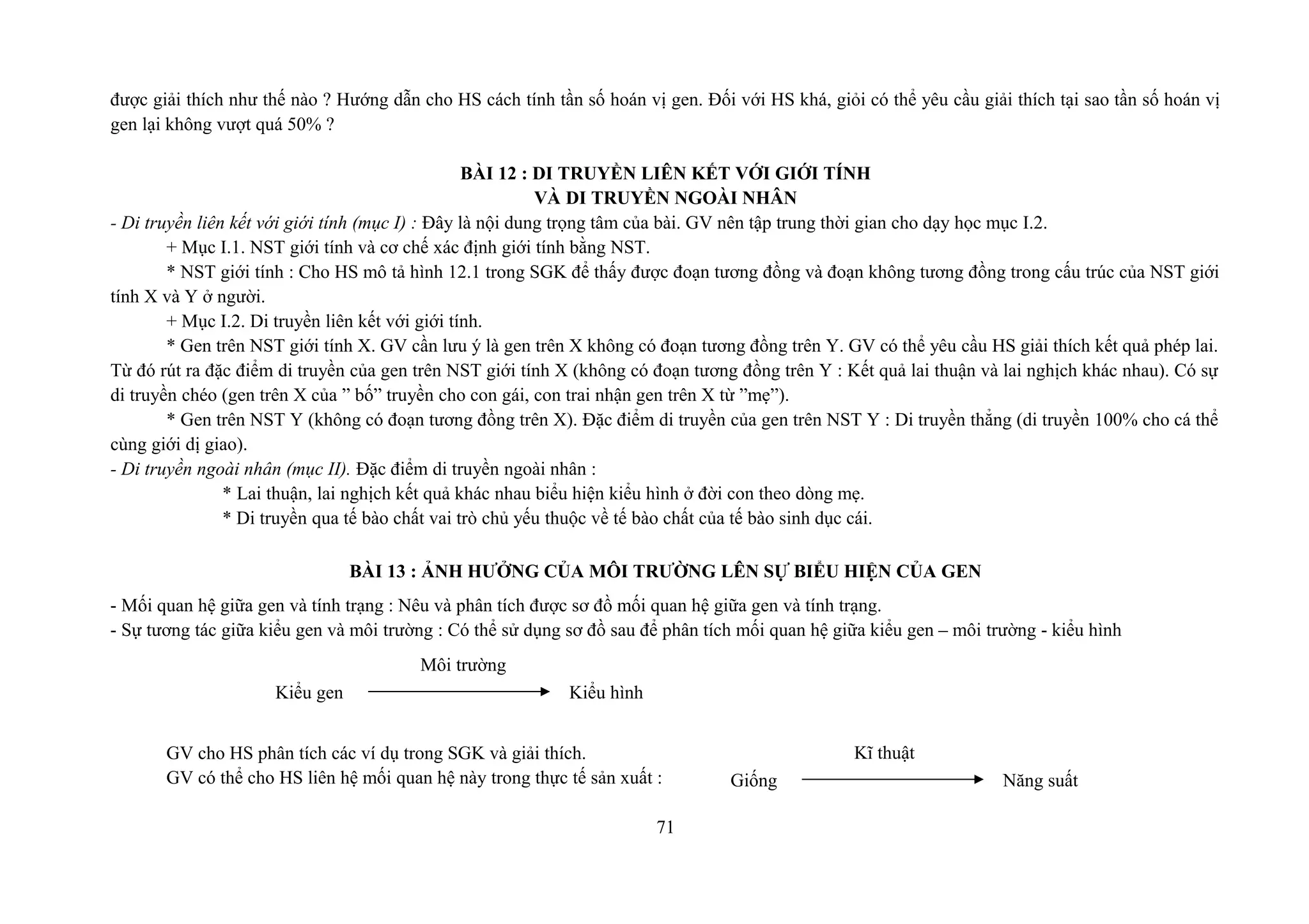 được giải thích như thế nào ? Hướng dẫn cho HS cách tính tần số hoán vị gen. Đối với HS khá, giỏi có thể yêu cầu giải thích tại sao tần số hoán vị
gen lại không vượt quá 50% ?
BÀI 12 : DI TRUYỀN LIÊN KẾT VỚI GIỚI TÍNH
VÀ DI TRUYỀN NGOÀI NHÂN
- Di truyền liên kết với giới tính (mục I) : Đây là nội dung trọng tâm của bài. GV nên tập trung thời gian cho dạy học mục I.2.
+ Mục I.1. NST giới tính và cơ chế xác định giới tính bằng NST.
* NST giới tính : Cho HS mô tả hình 12.1 trong SGK để thấy được đoạn tương đồng và đoạn không tương đồng trong cấu trúc của NST giới
tính X và Y ở người.
+ Mục I.2. Di truyền liên kết với giới tính.
* Gen trên NST giới tính X. GV cần lưu ý là gen trên X không có đoạn tương đồng trên Y. GV có thể yêu cầu HS giải thích kết quả phép lai.
Từ đó rút ra đặc điểm di truyền của gen trên NST giới tính X (không có đoạn tương đồng trên Y : Kết quả lai thuận và lai nghịch khác nhau). Có sự
di truyền chéo (gen trên X của ” bố” truyền cho con gái, con trai nhận gen trên X từ ”mẹ”).
* Gen trên NST Y (không có đoạn tương đồng trên X). Đặc điểm di truyền của gen trên NST Y : Di truyền thẳng (di truyền 100% cho cá thể
cùng giới dị giao).
- Di truyền ngoài nhân (mục II). Đặc điểm di truyền ngoài nhân :
* Lai thuận, lai nghịch kết quả khác nhau biểu hiện kiểu hình ở đời con theo dòng mẹ.
* Di truyền qua tế bào chất vai trò chủ yếu thuộc về tế bào chất của tế bào sinh dục cái.
BÀI 13 : ẢNH HƯỞNG CỦA MÔI TRƯỜNG LÊN SỰ BIỂU HIỆN CỦA GEN
- Mối quan hệ giữa gen và tính trạng : Nêu và phân tích được sơ đồ mối quan hệ giữa gen và tính trạng.
- Sự tương tác giữa kiểu gen và môi trường : Có thể sử dụng sơ đồ sau để phân tích mối quan hệ giữa kiểu gen – môi trường - kiểu hình
GV cho HS phân tích các ví dụ trong SGK và giải thích.
GV có thể cho HS liên hệ mối quan hệ này trong thực tế sản xuất :
71
Môi trường
Kiểu gen Kiểu hình
Kĩ thuật
Giống Năng suất
 