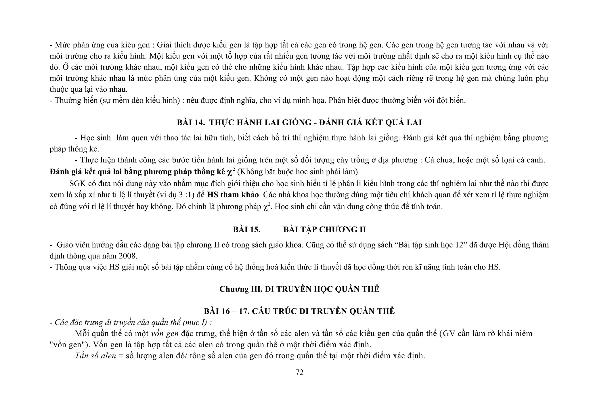 - Mức phản ứng của kiểu gen : Giải thích được kiểu gen là tập hợp tất cả các gen có trong hệ gen. Các gen trong hệ gen tương tác với nhau và với
môi trường cho ra kiểu hình. Một kiểu gen với một tổ hợp của rất nhiều gen tương tác với môi trường nhất định sẽ cho ra một kiểu hình cụ thể nào
đó. Ở các môi trường khác nhau, một kiểu gen có thể cho những kiểu hình khác nhau. Tập hợp các kiểu hình của một kiểu gen tương ứng với các
môi trường khác nhau là mức phản ứng của một kiểu gen. Không có một gen nào hoạt động một cách riêng rẽ trong hệ gen mà chúng luôn phụ
thuộc qua lại vào nhau.
- Thường biến (sự mềm dẻo kiểu hình) : nêu được định nghĩa, cho ví dụ minh họa. Phân biệt được thường biến với đột biến.
BÀI 14. THỰC HÀNH LAI GIỐNG - ĐÁNH GIÁ KẾT QUẢ LAI
- Học sinh làm quen với thao tác lai hữu tính, biết cách bố trí thí nghiệm thực hành lai giống. Đánh giá kết quả thí nghiệm bằng phương
pháp thống kê.
- Thực hiện thành công các bước tiến hành lai giống trên một số đối tượng cây trồng ở địa phương : Cà chua, hoặc một số lọai cá cảnh.
Đánh giá kết quả lai bằng phương pháp thống kê χ2
(Không bắt buộc học sinh phải làm).
SGK có đưa nội dung này vào nhằm mục đích giới thiệu cho học sinh hiểu tỉ lệ phân li kiểu hình trong các thí nghiệm lai như thế nào thì được
xem là xấp xỉ như tỉ lệ lí thuyết (ví dụ 3 :1) để HS tham khảo. Các nhà khoa học thường dùng một tiêu chí khách quan để xét xem tỉ lệ thực nghiệm
có đúng với tỉ lệ lí thuyết hay không. Đó chính là phương pháp χ2
. Học sinh chỉ cần vận dụng công thức để tính toán.
BÀI 15. BÀI TẬP CHƯƠNG II
- Giáo viên hướng dẫn các dạng bài tập chương II có trong sách giáo khoa. Cũng có thể sử dụng sách “Bài tập sinh học 12” đã được Hội đồng thẩm
định thông qua năm 2008.
- Thông qua việc HS giải một số bài tập nhằm củng cố hệ thống hoá kiến thức lí thuyết đã học đồng thời rèn kĩ năng tính toán cho HS.
Chương III. DI TRUYỀN HỌC QUẦN THỂ
BÀI 16 – 17. CẤU TRÚC DI TRUYỀN QUẦN THỂ
- Các đặc trưng di truyền của quần thể (mục I) :
Mỗi quần thể có một vốn gen đặc trưng, thể hiện ở tần số các alen và tần số các kiểu gen của quần thể (GV cần làm rõ khái niệm
"vốn gen"). Vốn gen là tập hợp tất cả các alen có trong quần thể ở một thời điểm xác định.
Tần số alen = số lượng alen đó/ tổng số alen của gen đó trong quần thể tại một thời điểm xác định.
72
 