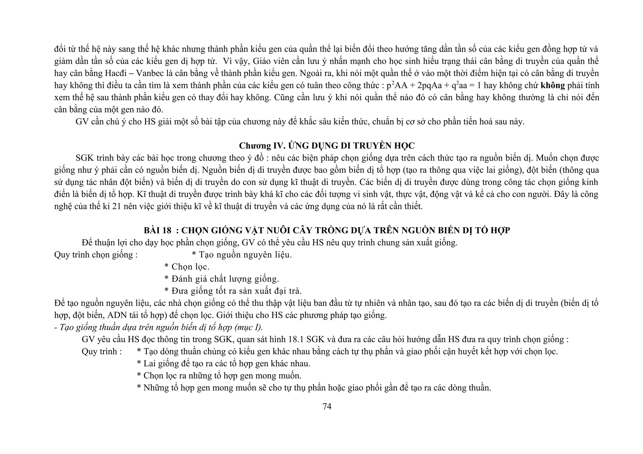 đổi từ thế hệ này sang thế hệ khác nhưng thành phần kiểu gen của quần thể lại biến đổi theo hướng tăng dần tần số của các kiểu gen đồng hợp tử và
giảm dần tần số của các kiểu gen dị hợp tử. Vì vậy, Giáo viên cần lưu ý nhấn mạnh cho học sinh hiểu trạng thái cân bằng di truyền của quần thể
hay cân bằng Hacđi – Vanbec là cân bằng về thành phần kiểu gen. Ngoài ra, khi nói một quần thể ở vào một thời điểm hiện tại có cân bằng di truyền
hay không thì điều ta cần tìm là xem thành phần của các kiểu gen có tuân theo công thức : p2
AA + 2pqAa + q2
aa = 1 hay không chứ không phải tính
xem thế hệ sau thành phần kiểu gen có thay đổi hay không. Cũng cần lưu ý khi nói quần thể nào đó có cân bằng hay không thường là chỉ nói đến
cân bằng của một gen nào đó.
GV cần chú ý cho HS giải một số bài tập của chương này để khắc sâu kiến thức, chuẩn bị cơ sở cho phần tiến hoá sau này.
Chương IV. ỨNG DỤNG DI TRUYỀN HỌC
SGK trình bày các bài học trong chương theo ý đồ : nêu các biện pháp chọn giống dựa trên cách thức tạo ra nguồn biến dị. Muốn chọn được
giống như ý phải cần có nguồn biến dị. Nguồn biến dị di truyền được bao gồm biến dị tổ hợp (tạo ra thông qua việc lai giống), đột biến (thông qua
sử dụng tác nhân đột biến) và biến dị di truyền do con sử dụng kĩ thuật di truyền. Các biến dị di truyền được dùng trong công tác chọn giống kinh
điển là biến dị tổ hợp. Kĩ thuật di truyền được trình bày khá kĩ cho các đối tượng vi sinh vật, thực vật, động vật và kể cả cho con người. Đây là công
nghệ của thế kỉ 21 nên việc giới thiệu kĩ về kĩ thuật di truyền và các ứng dụng của nó là rất cần thiết.
BÀI 18 : CHỌN GIỐNG VẬT NUÔI CÂY TRỒNG DỰA TRÊN NGUỒN BIẾN DỊ TỔ HỢP
Để thuận lợi cho dạy học phần chọn giống, GV có thể yêu cầu HS nêu quy trình chung sản xuất giống.
Quy trình chọn giống : * Tạo nguồn nguyên liệu.
* Chọn lọc.
* Đánh giá chất lượng giống.
* Đưa giống tốt ra sản xuất đại trà.
Để tạo nguồn nguyên liệu, các nhà chọn giống có thể thu thập vật liệu ban đầu từ tự nhiên và nhân tạo, sau đó tạo ra các biến dị di truyền (biến dị tổ
hợp, đột biến, ADN tái tổ hợp) để chọn lọc. Giới thiệu cho HS các phương pháp tạo giống.
- Tạo giống thuần dựa trên nguồn biến dị tổ hợp (mục I).
GV yêu cầu HS đọc thông tin trong SGK, quan sát hình 18.1 SGK và đưa ra các câu hỏi hướng dẫn HS đưa ra quy trình chọn giống :
Quy trình : * Tạo dòng thuần chủng có kiểu gen khác nhau bằng cách tự thụ phấn và giao phối cận huyết kết hợp với chọn lọc.
* Lai giống để tạo ra các tổ hợp gen khác nhau.
* Chọn lọc ra những tổ hợp gen mong muốn.
* Những tổ hợp gen mong muốn sẽ cho tự thụ phấn hoặc giao phối gần để tạo ra các dòng thuần.
74
 
