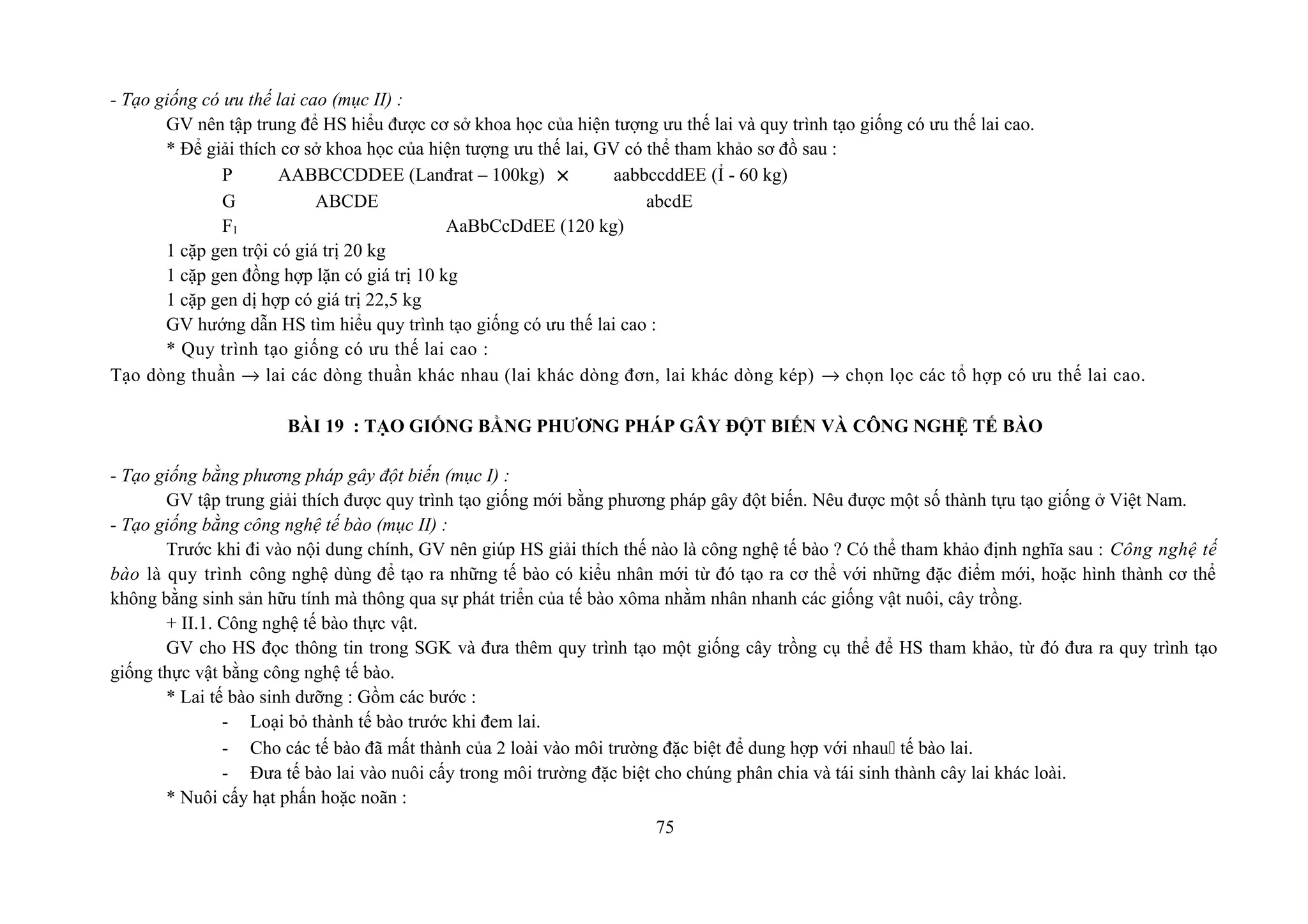 - Tạo giống có ưu thế lai cao (mục II) :
GV nên tập trung để HS hiểu được cơ sở khoa học của hiện tượng ưu thế lai và quy trình tạo giống có ưu thế lai cao.
* Để giải thích cơ sở khoa học của hiện tượng ưu thế lai, GV có thể tham khảo sơ đồ sau :
P AABBCCDDEE (Lanđrat – 100kg) × aabbccddEE (Ỉ - 60 kg)
G ABCDE abcdE
F1 AaBbCcDdEE (120 kg)
1 cặp gen trội có giá trị 20 kg
1 cặp gen đồng hợp lặn có giá trị 10 kg
1 cặp gen dị hợp có giá trị 22,5 kg
GV hướng dẫn HS tìm hiểu quy trình tạo giống có ưu thế lai cao :
* Quy trình tạo giống có ưu thế lai cao :
Tạo dòng thuần → lai các dòng thuần khác nhau (lai khác dòng đơn, lai khác dòng kép) → chọn lọc các tổ hợp có ưu thế lai cao.
BÀI 19 : TẠO GIỐNG BẰNG PHƯƠNG PHÁP GÂY ĐỘT BIẾN VÀ CÔNG NGHỆ TẾ BÀO
- Tạo giống bằng phương pháp gây đột biến (mục I) :
GV tập trung giải thích được quy trình tạo giống mới bằng phương pháp gây đột biến. Nêu được một số thành tựu tạo giống ở Việt Nam.
- Tạo giống bằng công nghệ tế bào (mục II) :
Trước khi đi vào nội dung chính, GV nên giúp HS giải thích thế nào là công nghệ tế bào ? Có thể tham khảo định nghĩa sau : Công nghệ tế
bào là quy trình công nghệ dùng để tạo ra những tế bào có kiểu nhân mới từ đó tạo ra cơ thể với những đặc điểm mới, hoặc hình thành cơ thể
không bằng sinh sản hữu tính mà thông qua sự phát triển của tế bào xôma nhằm nhân nhanh các giống vật nuôi, cây trồng.
+ II.1. Công nghệ tế bào thực vật.
GV cho HS đọc thông tin trong SGK và đưa thêm quy trình tạo một giống cây trồng cụ thể để HS tham khảo, từ đó đưa ra quy trình tạo
giống thực vật bằng công nghệ tế bào.
* Lai tế bào sinh dưỡng : Gồm các bước :
- Loại bỏ thành tế bào trước khi đem lai.
- Cho các tế bào đã mất thành của 2 loài vào môi trường đặc biệt để dung hợp với nhau tế bào lai.
- Đưa tế bào lai vào nuôi cấy trong môi trường đặc biệt cho chúng phân chia và tái sinh thành cây lai khác loài.
* Nuôi cấy hạt phấn hoặc noãn :
75
 