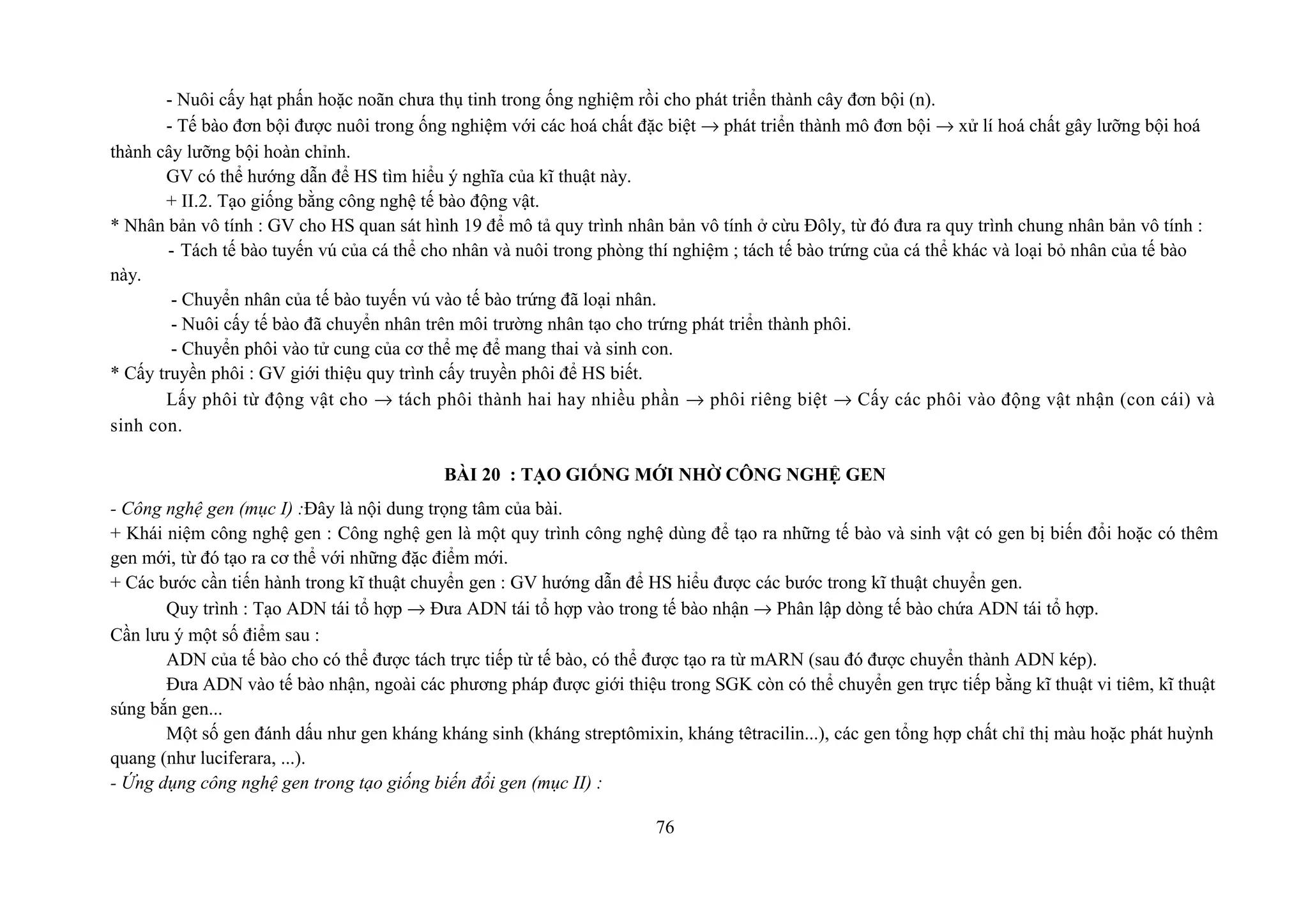 - Nuôi cấy hạt phấn hoặc noãn chưa thụ tinh trong ống nghiệm rồi cho phát triển thành cây đơn bội (n).
- Tế bào đơn bội được nuôi trong ống nghiệm với các hoá chất đặc biệt → phát triển thành mô đơn bội → xử lí hoá chất gây lưỡng bội hoá
thành cây lưỡng bội hoàn chỉnh.
GV có thể hướng dẫn để HS tìm hiểu ý nghĩa của kĩ thuật này.
+ II.2. Tạo giống bằng công nghệ tế bào động vật.
* Nhân bản vô tính : GV cho HS quan sát hình 19 để mô tả quy trình nhân bản vô tính ở cừu Đôly, từ đó đưa ra quy trình chung nhân bản vô tính :
- Tách tế bào tuyến vú của cá thể cho nhân và nuôi trong phòng thí nghiệm ; tách tế bào trứng của cá thể khác và loại bỏ nhân của tế bào
này.
- Chuyển nhân của tế bào tuyến vú vào tế bào trứng đã loại nhân.
- Nuôi cấy tế bào đã chuyển nhân trên môi trường nhân tạo cho trứng phát triển thành phôi.
- Chuyển phôi vào tử cung của cơ thể mẹ để mang thai và sinh con.
* Cấy truyền phôi : GV giới thiệu quy trình cấy truyền phôi để HS biết.
Lấy phôi từ động vật cho → tách phôi thành hai hay nhiều phần → phôi riêng biệt → Cấy các phôi vào động vật nhận (con cái) và
sinh con.
BÀI 20 : TẠO GIỐNG MỚI NHỜ CÔNG NGHỆ GEN
- Công nghệ gen (mục I) :Đây là nội dung trọng tâm của bài.
+ Khái niệm công nghệ gen : Công nghệ gen là một quy trình công nghệ dùng để tạo ra những tế bào và sinh vật có gen bị biến đổi hoặc có thêm
gen mới, từ đó tạo ra cơ thể với những đặc điểm mới.
+ Các bước cần tiến hành trong kĩ thuật chuyển gen : GV hướng dẫn để HS hiểu được các bước trong kĩ thuật chuyển gen.
Quy trình : Tạo ADN tái tổ hợp → Đưa ADN tái tổ hợp vào trong tế bào nhận → Phân lập dòng tế bào chứa ADN tái tổ hợp.
Cần lưu ý một số điểm sau :
ADN của tế bào cho có thể được tách trực tiếp từ tế bào, có thể được tạo ra từ mARN (sau đó được chuyển thành ADN kép).
Đưa ADN vào tế bào nhận, ngoài các phương pháp được giới thiệu trong SGK còn có thể chuyển gen trực tiếp bằng kĩ thuật vi tiêm, kĩ thuật
súng bắn gen...
Một số gen đánh dấu như gen kháng kháng sinh (kháng streptômixin, kháng têtracilin...), các gen tổng hợp chất chỉ thị màu hoặc phát huỳnh
quang (như luciferara, ...).
- Ứng dụng công nghệ gen trong tạo giống biến đổi gen (mục II) :
76
 
