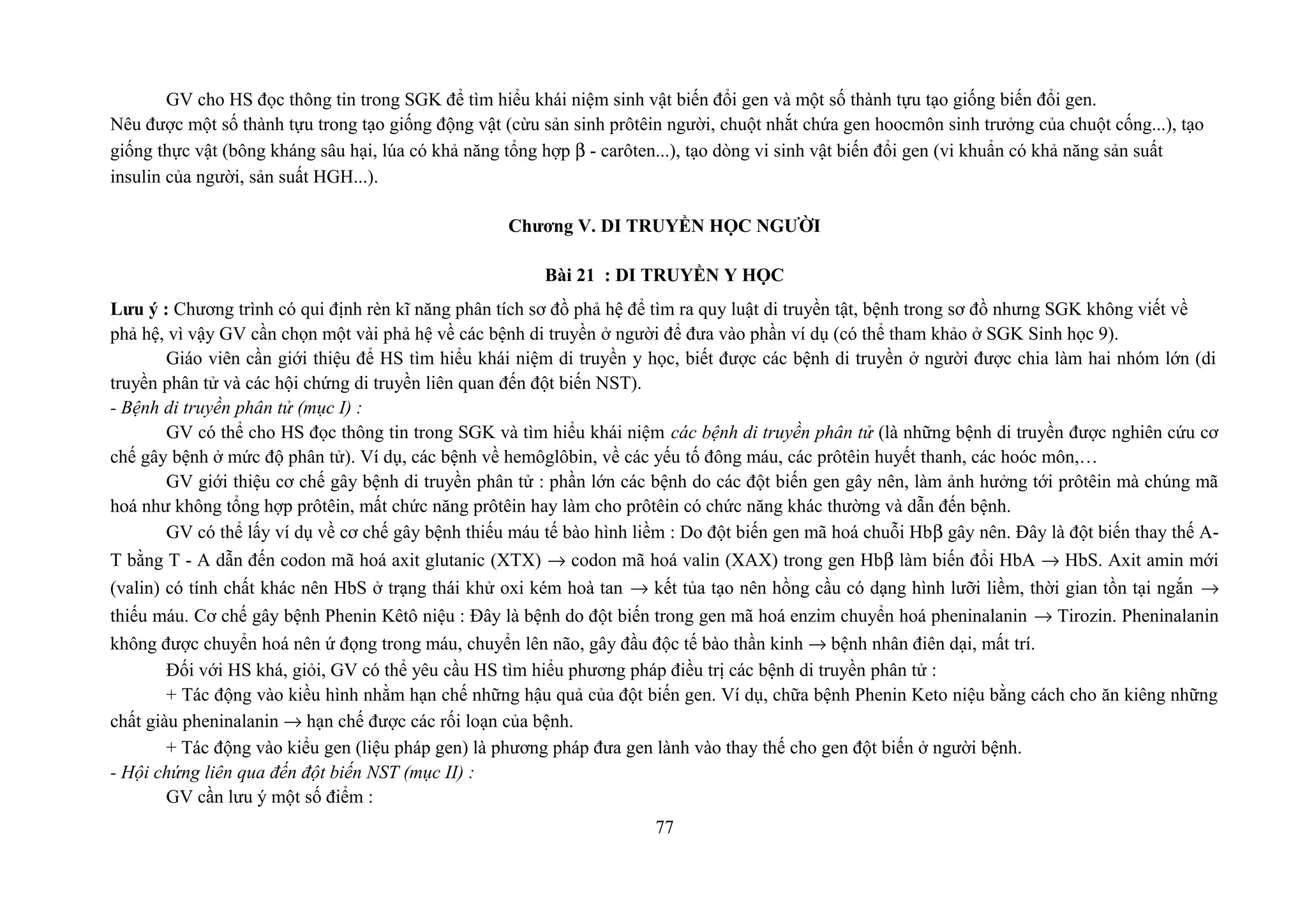 GV cho HS đọc thông tin trong SGK để tìm hiểu khái niệm sinh vật biến đổi gen và một số thành tựu tạo giống biến đổi gen.
Nêu được một số thành tựu trong tạo giống động vật (cừu sản sinh prôtêin người, chuột nhắt chứa gen hoocmôn sinh trưởng của chuột cống...), tạo
giống thực vật (bông kháng sâu hại, lúa có khả năng tổng hợp β - carôten...), tạo dòng vi sinh vật biến đổi gen (vi khuẩn có khả năng sản suất
insulin của người, sản suất HGH...).
Chương V. DI TRUYỀN HỌC NGƯỜI
Bài 21 : DI TRUYỀN Y HỌC
Lưu ý : Chương trình có qui định rèn kĩ năng phân tích sơ đồ phả hệ để tìm ra quy luật di truyền tật, bệnh trong sơ đồ nhưng SGK không viết về
phả hệ, vì vậy GV cần chọn một vài phả hệ về các bệnh di truyền ở người để đưa vào phần ví dụ (có thể tham khảo ở SGK Sinh học 9).
Giáo viên cần giới thiệu để HS tìm hiểu khái niệm di truyền y học, biết được các bệnh di truyền ở người được chia làm hai nhóm lớn (di
truyền phân tử và các hội chứng di truyền liên quan đến đột biến NST).
- Bệnh di truyền phân tử (mục I) :
GV có thể cho HS đọc thông tin trong SGK và tìm hiểu khái niệm các bệnh di truyền phân tử (là những bệnh di truyền được nghiên cứu cơ
chế gây bệnh ở mức độ phân tử). Ví dụ, các bệnh về hemôglôbin, về các yếu tố đông máu, các prôtêin huyết thanh, các hoóc môn,…
GV giới thiệu cơ chế gây bệnh di truyền phân tử : phần lớn các bệnh do các đột biến gen gây nên, làm ảnh hưởng tới prôtêin mà chúng mã
hoá như không tổng hợp prôtêin, mất chức năng prôtêin hay làm cho prôtêin có chức năng khác thường và dẫn đến bệnh.
GV có thể lấy ví dụ về cơ chế gây bệnh thiếu máu tế bào hình liềm : Do đột biến gen mã hoá chuỗi Hbβ gây nên. Đây là đột biến thay thế A-
T bằng T - A dẫn đến codon mã hoá axit glutanic (XTX) → codon mã hoá valin (XAX) trong gen Hbβ làm biến đổi HbA → HbS. Axit amin mới
(valin) có tính chất khác nên HbS ở trạng thái khử oxi kém hoà tan → kết tủa tạo nên hồng cầu có dạng hình lưỡi liềm, thời gian tồn tại ngắn →
thiếu máu. Cơ chế gây bệnh Phenin Kêtô niệu : Đây là bệnh do đột biến trong gen mã hoá enzim chuyển hoá pheninalanin → Tirozin. Pheninalanin
không được chuyển hoá nên ứ đọng trong máu, chuyển lên não, gây đầu độc tế bào thần kinh → bệnh nhân điên dại, mất trí.
Đối với HS khá, giỏi, GV có thể yêu cầu HS tìm hiểu phương pháp điều trị các bệnh di truyền phân tử :
+ Tác động vào kiều hình nhằm hạn chế những hậu quả của đột biến gen. Ví dụ, chữa bệnh Phenin Keto niệu bằng cách cho ăn kiêng những
chất giàu pheninalanin → hạn chế được các rối loạn của bệnh.
+ Tác động vào kiểu gen (liệu pháp gen) là phương pháp đưa gen lành vào thay thế cho gen đột biến ở người bệnh.
- Hội chứng liên qua đến đột biến NST (mục II) :
GV cần lưu ý một số điểm :
77
 