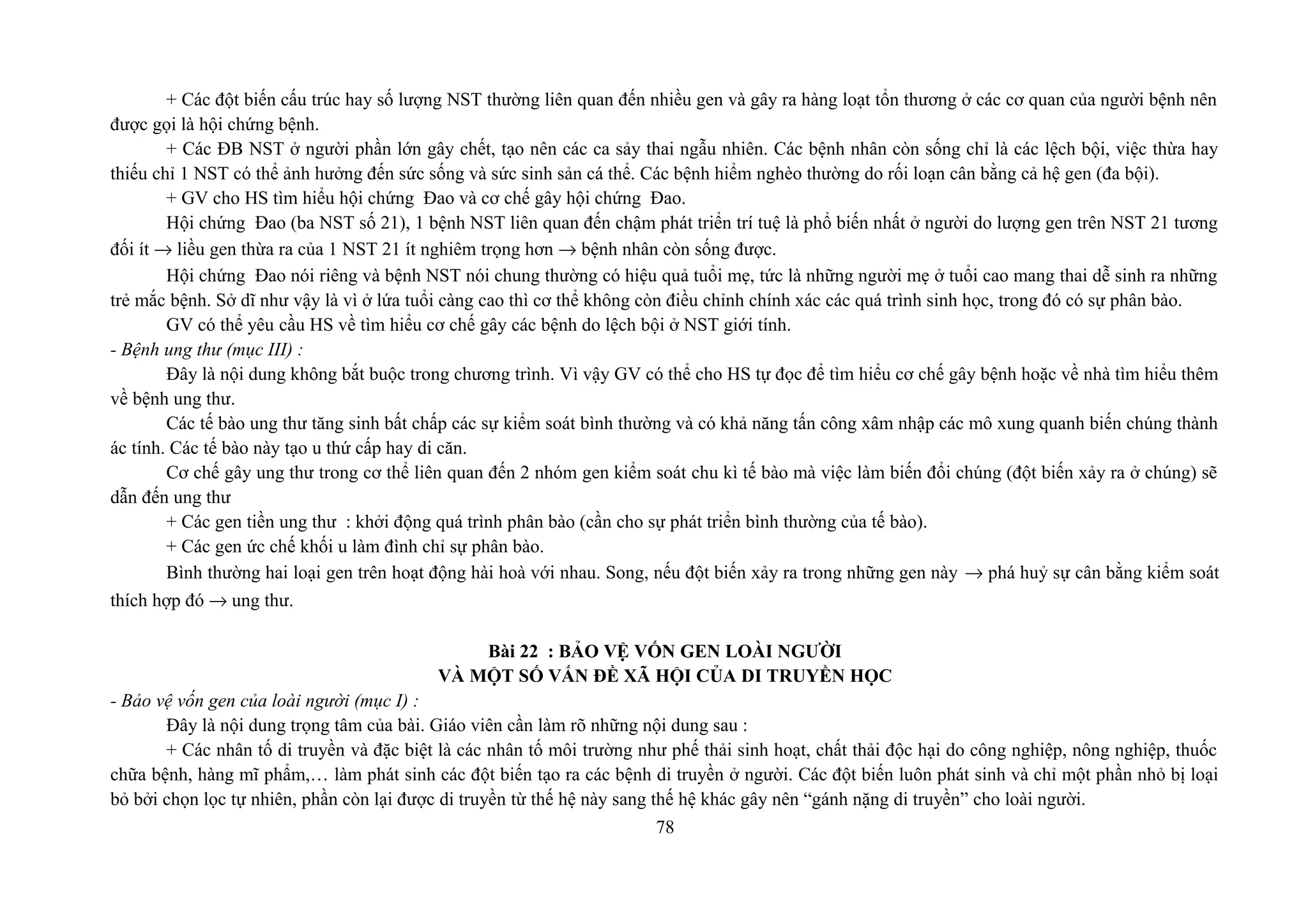 + Các đột biến cấu trúc hay số lượng NST thường liên quan đến nhiều gen và gây ra hàng loạt tổn thương ở các cơ quan của người bệnh nên
được gọi là hội chứng bệnh.
+ Các ĐB NST ở người phần lớn gây chết, tạo nên các ca sảy thai ngẫu nhiên. Các bệnh nhân còn sống chỉ là các lệch bội, việc thừa hay
thiếu chỉ 1 NST có thể ảnh hưởng đến sức sống và sức sinh sản cá thể. Các bệnh hiểm nghèo thường do rối loạn cân bằng cả hệ gen (đa bội).
+ GV cho HS tìm hiểu hội chứng Đao và cơ chế gây hội chứng Đao.
Hội chứng Đao (ba NST số 21), 1 bệnh NST liên quan đến chậm phát triển trí tuệ là phổ biến nhất ở người do lượng gen trên NST 21 tương
đối ít → liều gen thừa ra của 1 NST 21 ít nghiêm trọng hơn → bệnh nhân còn sống được.
Hội chứng Đao nói riêng và bệnh NST nói chung thường có hiệu quả tuổi mẹ, tức là những người mẹ ở tuổi cao mang thai dễ sinh ra những
trẻ mắc bệnh. Sở dĩ như vậy là vì ở lứa tuổi càng cao thì cơ thể không còn điều chỉnh chính xác các quá trình sinh học, trong đó có sự phân bào.
GV có thể yêu cầu HS về tìm hiểu cơ chế gây các bệnh do lệch bội ở NST giới tính.
- Bệnh ung thư (mục III) :
Đây là nội dung không bắt buộc trong chương trình. Vì vậy GV có thể cho HS tự đọc để tìm hiểu cơ chế gây bệnh hoặc về nhà tìm hiểu thêm
về bệnh ung thư.
Các tế bào ung thư tăng sinh bất chấp các sự kiểm soát bình thường và có khả năng tấn công xâm nhập các mô xung quanh biến chúng thành
ác tính. Các tế bào này tạo u thứ cấp hay di căn.
Cơ chế gây ung thư trong cơ thể liên quan đến 2 nhóm gen kiểm soát chu kì tế bào mà việc làm biến đổi chúng (đột biến xảy ra ở chúng) sẽ
dẫn đến ung thư
+ Các gen tiền ung thư : khởi động quá trình phân bào (cần cho sự phát triển bình thường của tế bào).
+ Các gen ức chế khối u làm đình chỉ sự phân bào.
Bình thường hai loại gen trên hoạt động hài hoà với nhau. Song, nếu đột biến xảy ra trong những gen này → phá huỷ sự cân bằng kiểm soát
thích hợp đó → ung thư.
Bài 22 : BẢO VỆ VỐN GEN LOÀI NGƯỜI
VÀ MỘT SỐ VẤN ĐỀ XÃ HỘI CỦA DI TRUYỀN HỌC
- Bảo vệ vốn gen của loài người (mục I) :
Đây là nội dung trọng tâm của bài. Giáo viên cần làm rõ những nội dung sau :
+ Các nhân tố di truyền và đặc biệt là các nhân tố môi trường như phế thải sinh hoạt, chất thải độc hại do công nghiệp, nông nghiệp, thuốc
chữa bệnh, hàng mĩ phẩm,… làm phát sinh các đột biến tạo ra các bệnh di truyền ở người. Các đột biến luôn phát sinh và chỉ một phần nhỏ bị loại
bỏ bởi chọn lọc tự nhiên, phần còn lại được di truyền từ thế hệ này sang thế hệ khác gây nên “gánh nặng di truyền” cho loài người.
78
 