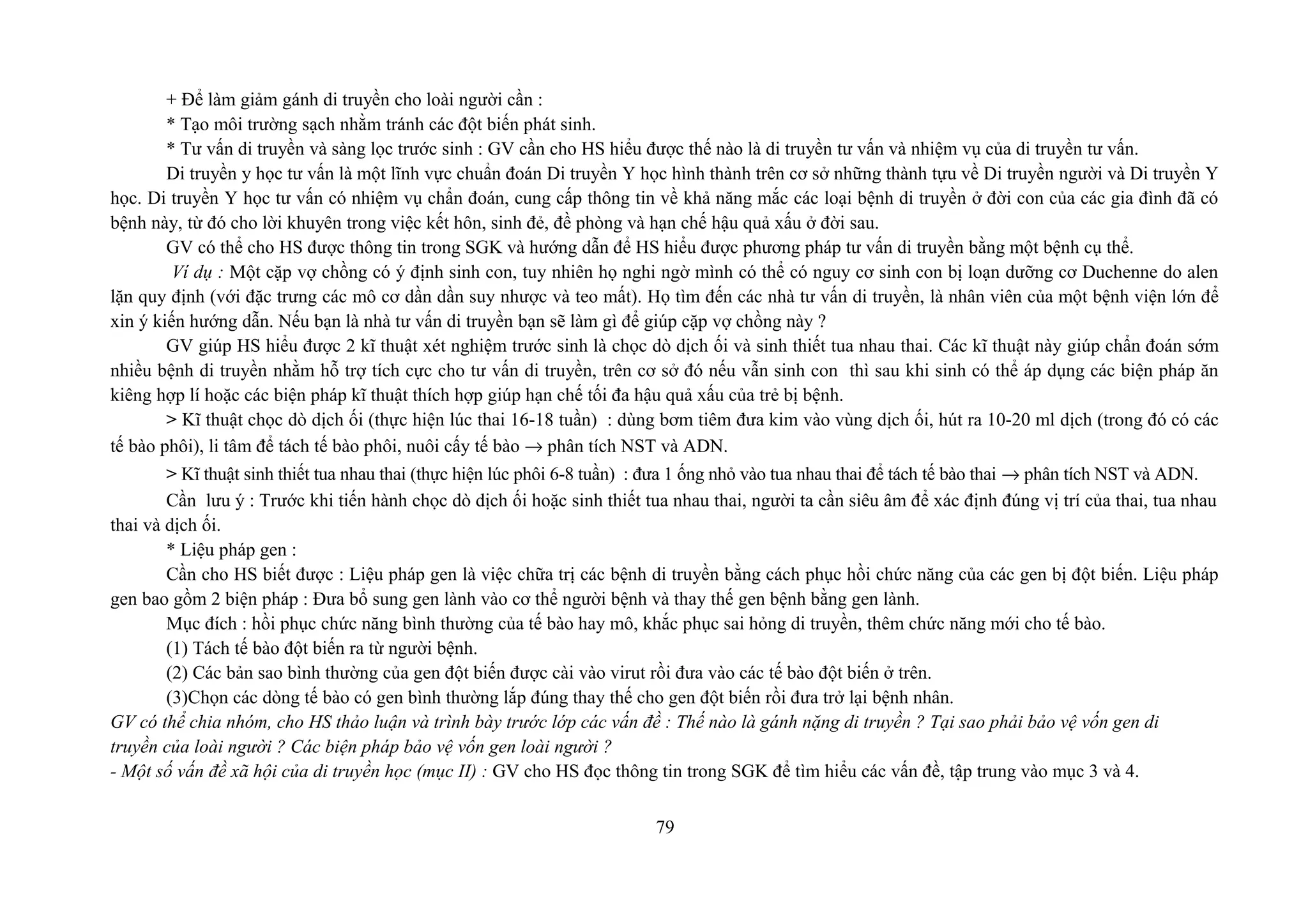 + Để làm giảm gánh di truyền cho loài người cần :
* Tạo môi trường sạch nhằm tránh các đột biến phát sinh.
* Tư vấn di truyền và sàng lọc trước sinh : GV cần cho HS hiểu được thế nào là di truyền tư vấn và nhiệm vụ của di truyền tư vấn.
Di truyền y học tư vấn là một lĩnh vực chuẩn đoán Di truyền Y học hình thành trên cơ sở những thành tựu về Di truyền người và Di truyền Y
học. Di truyền Y học tư vấn có nhiệm vụ chẩn đoán, cung cấp thông tin về khả năng mắc các loại bệnh di truyền ở đời con của các gia đình đã có
bệnh này, từ đó cho lời khuyên trong việc kết hôn, sinh đẻ, đề phòng và hạn chế hậu quả xấu ở đời sau.
GV có thể cho HS được thông tin trong SGK và hướng dẫn để HS hiểu được phương pháp tư vấn di truyền bằng một bệnh cụ thể.
Ví dụ : Một cặp vợ chồng có ý định sinh con, tuy nhiên họ nghi ngờ mình có thể có nguy cơ sinh con bị loạn dưỡng cơ Duchenne do alen
lặn quy định (với đặc trưng các mô cơ dần dần suy nhược và teo mất). Họ tìm đến các nhà tư vấn di truyền, là nhân viên của một bệnh viện lớn để
xin ý kiến hướng dẫn. Nếu bạn là nhà tư vấn di truyền bạn sẽ làm gì để giúp cặp vợ chồng này ?
GV giúp HS hiểu được 2 kĩ thuật xét nghiệm trước sinh là chọc dò dịch ối và sinh thiết tua nhau thai. Các kĩ thuật này giúp chẩn đoán sớm
nhiều bệnh di truyền nhằm hỗ trợ tích cực cho tư vấn di truyền, trên cơ sở đó nếu vẫn sinh con thì sau khi sinh có thể áp dụng các biện pháp ăn
kiêng hợp lí hoặc các biện pháp kĩ thuật thích hợp giúp hạn chế tối đa hậu quả xấu của trẻ bị bệnh.
> Kĩ thuật chọc dò dịch ối (thực hiện lúc thai 16-18 tuần) : dùng bơm tiêm đưa kim vào vùng dịch ối, hút ra 10-20 ml dịch (trong đó có các
tế bào phôi), li tâm để tách tế bào phôi, nuôi cấy tế bào → phân tích NST và ADN.
> Kĩ thuật sinh thiết tua nhau thai (thực hiện lúc phôi 6-8 tuần) : đưa 1 ống nhỏ vào tua nhau thai để tách tế bào thai → phân tích NST và ADN.
Cần lưu ý : Trước khi tiến hành chọc dò dịch ối hoặc sinh thiết tua nhau thai, người ta cần siêu âm để xác định đúng vị trí của thai, tua nhau
thai và dịch ối.
* Liệu pháp gen :
Cần cho HS biết được : Liệu pháp gen là việc chữa trị các bệnh di truyền bằng cách phục hồi chức năng của các gen bị đột biến. Liệu pháp
gen bao gồm 2 biện pháp : Đưa bổ sung gen lành vào cơ thể người bệnh và thay thế gen bệnh bằng gen lành.
Mục đích : hồi phục chức năng bình thường của tế bào hay mô, khắc phục sai hỏng di truyền, thêm chức năng mới cho tế bào.
(1) Tách tế bào đột biến ra từ người bệnh.
(2) Các bản sao bình thường của gen đột biến được cài vào virut rồi đưa vào các tế bào đột biến ở trên.
(3)Chọn các dòng tế bào có gen bình thường lắp đúng thay thế cho gen đột biến rồi đưa trở lại bệnh nhân.
GV có thể chia nhóm, cho HS thảo luận và trình bày trước lớp các vấn đề : Thế nào là gánh nặng di truyền ? Tại sao phải bảo vệ vốn gen di
truyền của loài người ? Các biện pháp bảo vệ vốn gen loài người ?
- Một số vấn đề xã hội của di truyền học (mục II) : GV cho HS đọc thông tin trong SGK để tìm hiểu các vấn đề, tập trung vào mục 3 và 4.
79
 
