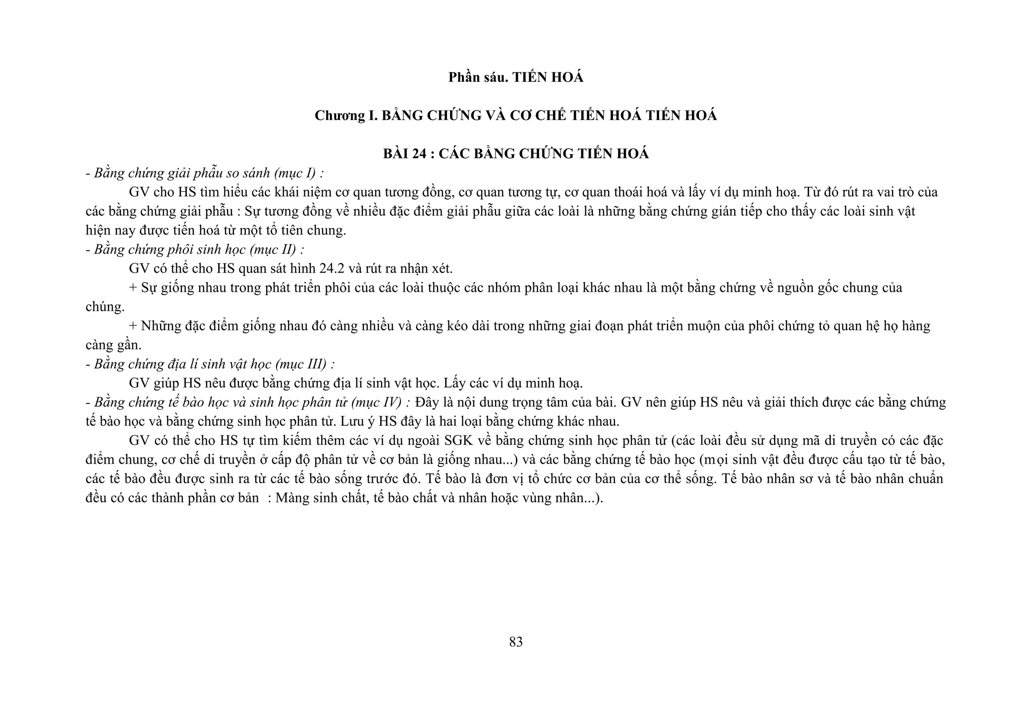 Phần sáu. TIẾN HOÁ
Chương I. BẰNG CHỨNG VÀ CƠ CHẾ TIẾN HOÁ TIẾN HOÁ
BÀI 24 : CÁC BẰNG CHỨNG TIẾN HOÁ
- Bằng chứng giải phẫu so sánh (mục I) :
GV cho HS tìm hiểu các khái niệm cơ quan tương đồng, cơ quan tương tự, cơ quan thoái hoá và lấy ví dụ minh hoạ. Từ đó rút ra vai trò của
các bằng chứng giải phẫu : Sự tương đồng về nhiều đặc điểm giải phẫu giữa các loài là những bằng chứng gián tiếp cho thấy các loài sinh vật
hiện nay được tiến hoá từ một tổ tiên chung.
- Bằng chứng phôi sinh học (mục II) :
GV có thể cho HS quan sát hình 24.2 và rút ra nhận xét.
+ Sự giống nhau trong phát triển phôi của các loài thuộc các nhóm phân loại khác nhau là một bằng chứng về nguồn gốc chung của
chúng.
+ Những đặc điểm giống nhau đó càng nhiều và càng kéo dài trong những giai đoạn phát triển muộn của phôi chứng tỏ quan hệ họ hàng
càng gần.
- Bằng chứng địa lí sinh vật học (mục III) :
GV giúp HS nêu được bằng chứng địa lí sinh vật học. Lấy các ví dụ minh hoạ.
- Bằng chứng tế bào học và sinh học phân tử (mục IV) : Đây là nội dung trọng tâm của bài. GV nên giúp HS nêu và giải thích được các bằng chứng
tế bào học và bằng chứng sinh học phân tử. Lưu ý HS đây là hai loại bằng chứng khác nhau.
GV có thể cho HS tự tìm kiếm thêm các ví dụ ngoài SGK về bằng chứng sinh học phân tử (các loài đều sử dụng mã di truyền có các đặc
điểm chung, cơ chế di truyền ở cấp độ phân tử về cơ bản là giống nhau...) và các bằng chứng tế bào học (mọi sinh vật đều được cấu tạo từ tế bào,
các tế bào đều được sinh ra từ các tế bào sống trước đó. Tế bào là đơn vị tổ chức cơ bản của cơ thể sống. Tế bào nhân sơ và tế bào nhân chuẩn
đều có các thành phần cơ bản : Màng sinh chất, tế bào chất và nhân hoặc vùng nhân...).
83
 