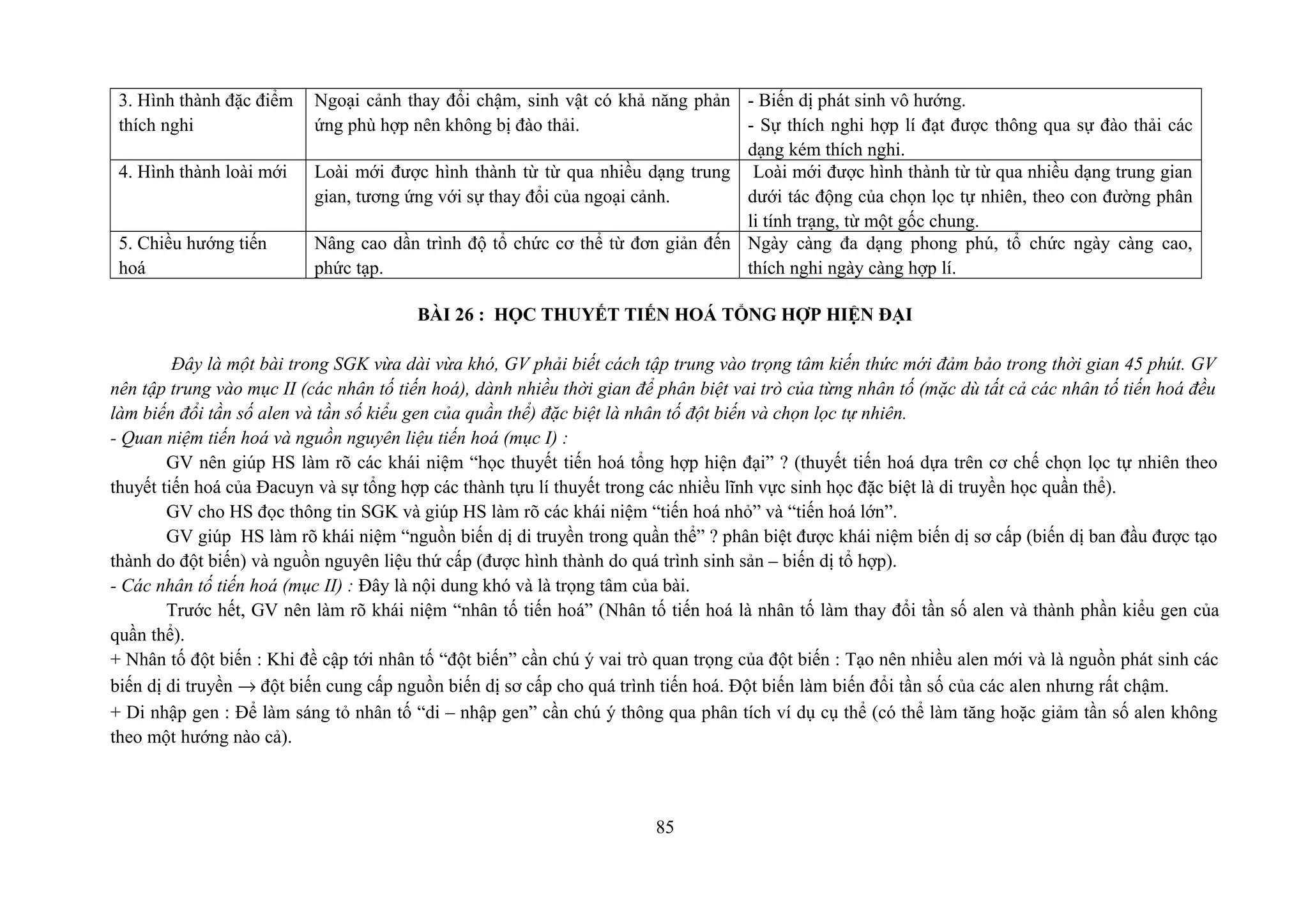3. Hình thành đặc điểm
thích nghi
Ngoại cảnh thay đổi chậm, sinh vật có khả năng phản
ứng phù hợp nên không bị đào thải.
- Biến dị phát sinh vô hướng.
- Sự thích nghi hợp lí đạt được thông qua sự đào thải các
dạng kém thích nghi.
4. Hình thành loài mới Loài mới được hình thành từ từ qua nhiều dạng trung
gian, tương ứng với sự thay đổi của ngoại cảnh.
Loài mới được hình thành từ từ qua nhiều dạng trung gian
dưới tác động của chọn lọc tự nhiên, theo con đường phân
li tính trạng, từ một gốc chung.
5. Chiều hướng tiến
hoá
Nâng cao dần trình độ tổ chức cơ thể từ đơn giản đến
phức tạp.
Ngày càng đa dạng phong phú, tổ chức ngày càng cao,
thích nghi ngày càng hợp lí.
BÀI 26 : HỌC THUYẾT TIẾN HOÁ TỔNG HỢP HIỆN ĐẠI
Đây là một bài trong SGK vừa dài vừa khó, GV phải biết cách tập trung vào trọng tâm kiến thức mới đảm bảo trong thời gian 45 phút. GV
nên tập trung vào mục II (các nhân tố tiến hoá), dành nhiều thời gian để phân biệt vai trò của từng nhân tố (mặc dù tất cả các nhân tố tiến hoá đều
làm biến đổi tần số alen và tần số kiểu gen của quần thể) đặc biệt là nhân tố đột biến và chọn lọc tự nhiên.
- Quan niệm tiến hoá và nguồn nguyên liệu tiến hoá (mục I) :
GV nên giúp HS làm rõ các khái niệm “học thuyết tiến hoá tổng hợp hiện đại” ? (thuyết tiến hoá dựa trên cơ chế chọn lọc tự nhiên theo
thuyết tiến hoá của Đacuyn và sự tổng hợp các thành tựu lí thuyết trong các nhiều lĩnh vực sinh học đặc biệt là di truyền học quần thể).
GV cho HS đọc thông tin SGK và giúp HS làm rõ các khái niệm “tiến hoá nhỏ” và “tiến hoá lớn”.
GV giúp HS làm rõ khái niệm “nguồn biến dị di truyền trong quần thể” ? phân biệt được khái niệm biến dị sơ cấp (biến dị ban đầu được tạo
thành do đột biến) và nguồn nguyên liệu thứ cấp (được hình thành do quá trình sinh sản – biến dị tổ hợp).
- Các nhân tố tiến hoá (mục II) : Đây là nội dung khó và là trọng tâm của bài.
Trước hết, GV nên làm rõ khái niệm “nhân tố tiến hoá” (Nhân tố tiến hoá là nhân tố làm thay đổi tần số alen và thành phần kiểu gen của
quần thể).
+ Nhân tố đột biến : Khi đề cập tới nhân tố “đột biến” cần chú ý vai trò quan trọng của đột biến : Tạo nên nhiều alen mới và là nguồn phát sinh các
biến dị di truyền → đột biến cung cấp nguồn biến dị sơ cấp cho quá trình tiến hoá. Đột biến làm biến đổi tần số của các alen nhưng rất chậm.
+ Di nhập gen : Để làm sáng tỏ nhân tố “di – nhập gen” cần chú ý thông qua phân tích ví dụ cụ thể (có thể làm tăng hoặc giảm tần số alen không
theo một hướng nào cả).
85
 