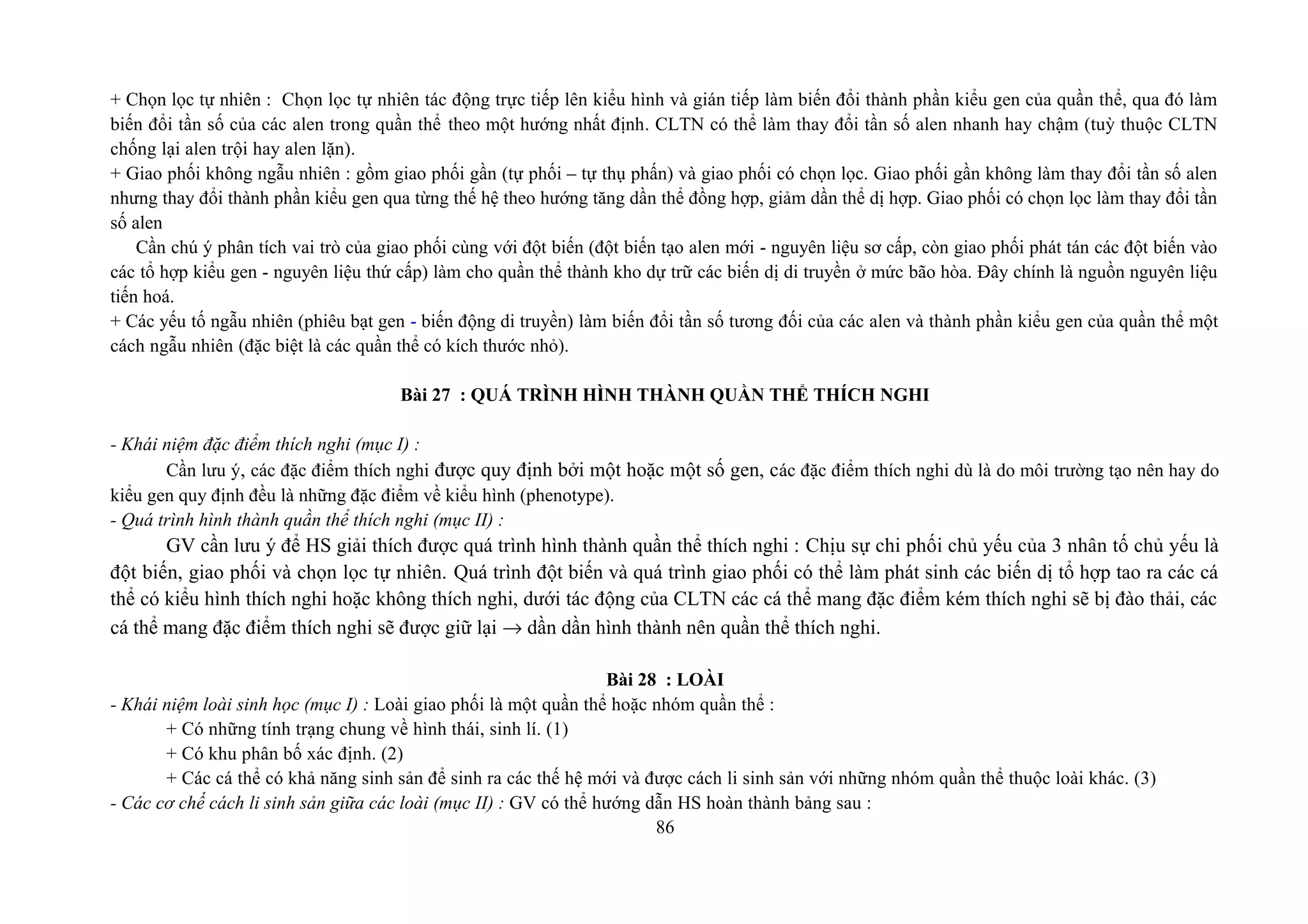 + Chọn lọc tự nhiên : Chọn lọc tự nhiên tác động trực tiếp lên kiểu hình và gián tiếp làm biến đổi thành phần kiểu gen của quần thể, qua đó làm
biến đổi tần số của các alen trong quần thể theo một hướng nhất định. CLTN có thể làm thay đổi tần số alen nhanh hay chậm (tuỳ thuộc CLTN
chống lại alen trội hay alen lặn).
+ Giao phối không ngẫu nhiên : gồm giao phối gần (tự phối – tự thụ phấn) và giao phối có chọn lọc. Giao phối gần không làm thay đổi tần số alen
nhưng thay đổi thành phần kiểu gen qua từng thế hệ theo hướng tăng dần thể đồng hợp, giảm dần thể dị hợp. Giao phối có chọn lọc làm thay đổi tần
số alen
Cần chú ý phân tích vai trò của giao phối cùng với đột biến (đột biến tạo alen mới - nguyên liệu sơ cấp, còn giao phối phát tán các đột biến vào
các tổ hợp kiểu gen - nguyên liệu thứ cấp) làm cho quần thể thành kho dự trữ các biến dị di truyền ở mức bão hòa. Đây chính là nguồn nguyên liệu
tiến hoá.
+ Các yếu tố ngẫu nhiên (phiêu bạt gen - biến động di truyền) làm biến đổi tần số tương đối của các alen và thành phần kiểu gen của quần thể một
cách ngẫu nhiên (đặc biệt là các quần thể có kích thước nhỏ).
Bài 27 : QUÁ TRÌNH HÌNH THÀNH QUẦN THỂ THÍCH NGHI
- Khái niệm đặc điểm thích nghi (mục I) :
Cần lưu ý, các đặc điểm thích nghi được quy định bởi một hoặc một số gen, các đặc điểm thích nghi dù là do môi trường tạo nên hay do
kiểu gen quy định đều là những đặc điểm về kiểu hình (phenotype).
- Quá trình hình thành quần thể thích nghi (mục II) :
GV cần lưu ý để HS giải thích được quá trình hình thành quần thể thích nghi : Chịu sự chi phối chủ yếu của 3 nhân tố chủ yếu là
đột biến, giao phối và chọn lọc tự nhiên. Quá trình đột biến và quá trình giao phối có thể làm phát sinh các biến dị tổ hợp tao ra các cá
thể có kiểu hình thích nghi hoặc không thích nghi, dưới tác động của CLTN các cá thể mang đặc điểm kém thích nghi sẽ bị đào thải, các
cá thể mang đặc điểm thích nghi sẽ được giữ lại → dần dần hình thành nên quần thể thích nghi.
Bài 28 : LOÀI
- Khái niệm loài sinh học (mục I) : Loài giao phối là một quần thể hoặc nhóm quần thể :
+ Có những tính trạng chung về hình thái, sinh lí. (1)
+ Có khu phân bố xác định. (2)
+ Các cá thể có khả năng sinh sản để sinh ra các thế hệ mới và được cách li sinh sản với những nhóm quần thể thuộc loài khác. (3)
- Các cơ chế cách li sinh sản giữa các loài (mục II) : GV có thể hướng dẫn HS hoàn thành bảng sau :
86
 