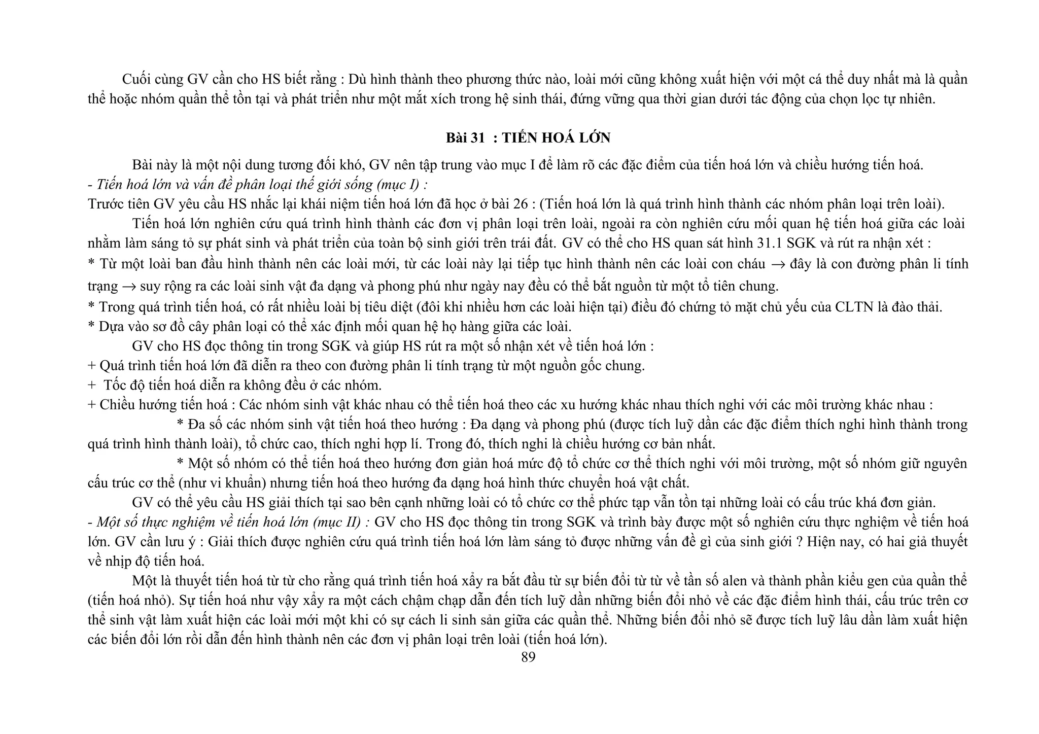Cuối cùng GV cần cho HS biết rằng : Dù hình thành theo phương thức nào, loài mới cũng không xuất hiện với một cá thể duy nhất mà là quần
thể hoặc nhóm quần thể tồn tại và phát triển như một mắt xích trong hệ sinh thái, đứng vững qua thời gian dưới tác động của chọn lọc tự nhiên.
Bài 31 : TIẾN HOÁ LỚN
Bài này là một nội dung tương đối khó, GV nên tập trung vào mục I để làm rõ các đặc điểm của tiến hoá lớn và chiều hướng tiến hoá.
- Tiến hoá lớn và vấn đề phân loại thế giới sống (mục I) :
Trước tiên GV yêu cầu HS nhắc lại khái niệm tiến hoá lớn đã học ở bài 26 : (Tiến hoá lớn là quá trình hình thành các nhóm phân loại trên loài).
Tiến hoá lớn nghiên cứu quá trình hình thành các đơn vị phân loại trên loài, ngoài ra còn nghiên cứu mối quan hệ tiến hoá giữa các loài
nhằm làm sáng tỏ sự phát sinh và phát triển của toàn bộ sinh giới trên trái đất. GV có thể cho HS quan sát hình 31.1 SGK và rút ra nhận xét :
* Từ một loài ban đầu hình thành nên các loài mới, từ các loài này lại tiếp tục hình thành nên các loài con cháu → đây là con đường phân li tính
trạng → suy rộng ra các loài sinh vật đa dạng và phong phú như ngày nay đều có thể bắt nguồn từ một tổ tiên chung.
* Trong quá trình tiến hoá, có rất nhiều loài bị tiêu diệt (đôi khi nhiều hơn các loài hiện tại) điều đó chứng tỏ mặt chủ yếu của CLTN là đào thải.
* Dựa vào sơ đồ cây phân loại có thể xác định mối quan hệ họ hàng giữa các loài.
GV cho HS đọc thông tin trong SGK và giúp HS rút ra một số nhận xét về tiến hoá lớn :
+ Quá trình tiến hoá lớn đã diễn ra theo con đường phân li tính trạng từ một nguồn gốc chung.
+ Tốc độ tiến hoá diễn ra không đều ở các nhóm.
+ Chiều hướng tiến hoá : Các nhóm sinh vật khác nhau có thể tiến hoá theo các xu hướng khác nhau thích nghi với các môi trường khác nhau :
* Đa số các nhóm sinh vật tiến hoá theo hướng : Đa dạng và phong phú (được tích luỹ dần các đặc điểm thích nghi hình thành trong
quá trình hình thành loài), tổ chức cao, thích nghi hợp lí. Trong đó, thích nghi là chiều hướng cơ bản nhất.
* Một số nhóm có thể tiến hoá theo hướng đơn giản hoá mức độ tổ chức cơ thể thích nghi với môi trường, một số nhóm giữ nguyên
cấu trúc cơ thể (như vi khuẩn) nhưng tiến hoá theo hướng đa dạng hoá hình thức chuyển hoá vật chất.
GV có thể yêu cầu HS giải thích tại sao bên cạnh những loài có tổ chức cơ thể phức tạp vẫn tồn tại những loài có cấu trúc khá đơn giản.
- Một số thực nghiệm về tiến hoá lớn (mục II) : GV cho HS đọc thông tin trong SGK và trình bày được một số nghiên cứu thực nghiệm về tiến hoá
lớn. GV cần lưu ý : Giải thích được nghiên cứu quá trình tiến hoá lớn làm sáng tỏ được những vấn đề gì của sinh giới ? Hiện nay, có hai giả thuyết
về nhịp độ tiến hoá.
Một là thuyết tiến hoá từ từ cho rằng quá trình tiến hoá xẩy ra bắt đầu từ sự biến đổi từ từ về tần số alen và thành phần kiểu gen của quần thể
(tiến hoá nhỏ). Sự tiến hoá như vậy xẩy ra một cách chậm chạp dẫn đến tích luỹ dần những biến đổi nhỏ về các đặc điểm hình thái, cấu trúc trên cơ
thể sinh vật làm xuất hiện các loài mới một khi có sự cách li sinh sản giữa các quần thể. Những biến đổi nhỏ sẽ được tích luỹ lâu dần làm xuất hiện
các biến đổi lớn rồi dẫn đến hình thành nên các đơn vị phân loại trên loài (tiến hoá lớn).
89
 