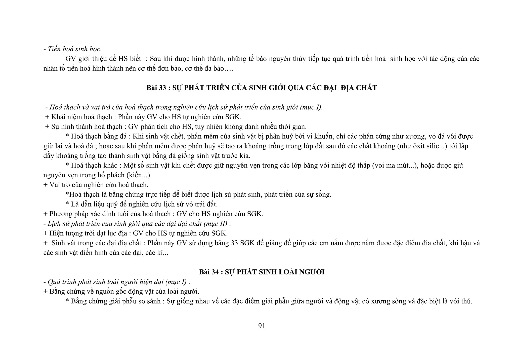 - Tiến hoá sinh học.
GV giới thiệu để HS biết : Sau khi được hình thành, những tế bào nguyên thủy tiếp tục quá trình tiến hoá sinh học với tác động của các
nhân tố tiến hoá hình thành nên cơ thể đơn bào, cơ thể đa bào….
Bài 33 : SỰ PHÁT TRIỂN CỦA SINH GIỚI QUA CÁC ĐẠI ĐỊA CHẤT
- Hoá thạch và vai trò của hoá thạch trong nghiên cứu lịch sử phát triển của sinh giới (mục I).
+ Khái niệm hoá thạch : Phần này GV cho HS tự nghiên cứu SGK.
+ Sự hình thành hoá thạch : GV phân tích cho HS, tuy nhiên không dành nhiều thời gian.
* Hoá thạch bằng đá : Khi sinh vật chết, phần mềm của sinh vật bị phân huỷ bởi vi khuẩn, chỉ các phần cứng như xương, vỏ đá vôi được
giữ lại và hoá đá ; hoặc sau khi phần mềm được phân huỷ sẽ tạo ra khoảng trống trong lớp đất sau đó các chất khoáng (như ôxit silic...) tới lấp
đầy khoảng trống tạo thành sinh vật bằng đá giống sinh vật trước kia.
* Hoá thạch khác : Một số sinh vật khi chết được giữ nguyên vẹn trong các lớp băng với nhiệt độ thấp (voi ma mút...), hoặc được giữ
nguyên vẹn trong hổ phách (kiến...).
+ Vai trò của nghiên cứu hoá thạch.
*Hoá thạch là bằng chứng trực tiếp để biết được lịch sử phát sinh, phát triển của sự sống.
* Là dẫn liệu quý để nghiên cứu lịch sử vỏ trái đất.
+ Phương pháp xác định tuổi của hoá thạch : GV cho HS nghiên cứu SGK.
- Lịch sử phát triển của sinh giới qua các đại đại chất (mục II) :
+ Hiện tượng trôi dạt lục địa : GV cho HS tự nghiên cứu SGK.
+ Sinh vật trong các đại điạ chất : Phần này GV sử dụng bảng 33 SGK để giảng để giúp các em nắm được nắm được đặc điểm địa chất, khí hậu và
các sinh vật điển hình của các đại, các kỉ...
Bài 34 : SỰ PHÁT SINH LOÀI NGƯỜI
- Quá trình phát sinh loài người hiện đại (mục I) :
+ Bằng chứng về nguồn gốc động vật của loài người.
* Bằng chứng giải phẫu so sánh : Sự giống nhau về các đặc điểm giải phẫu giữa người và động vật có xương sống và đặc biệt là với thú.
91
 