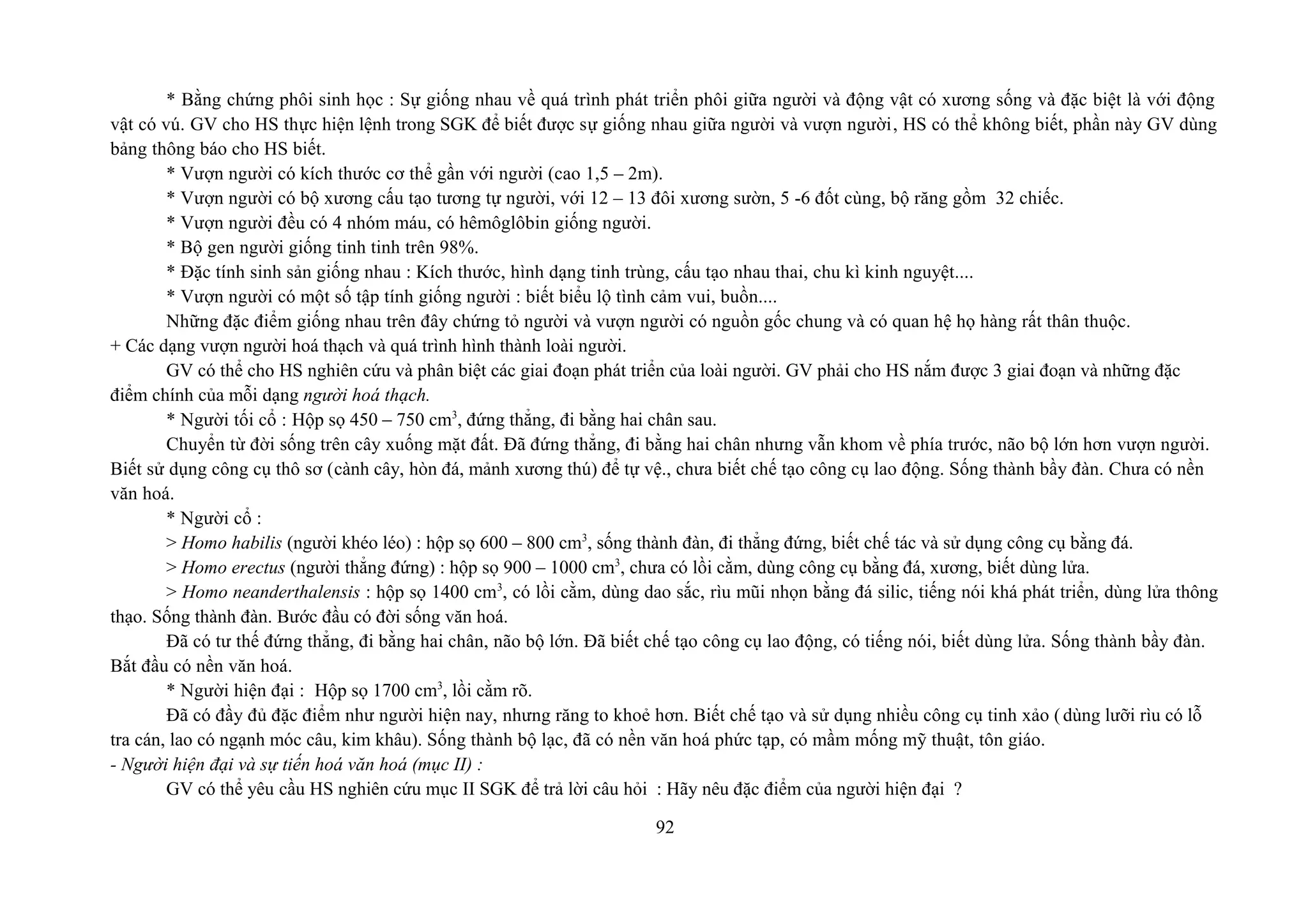 * Bằng chứng phôi sinh học : Sự giống nhau về quá trình phát triển phôi giữa người và động vật có xương sống và đặc biệt là với động
vật có vú. GV cho HS thực hiện lệnh trong SGK để biết được sự giống nhau giữa người và vượn người, HS có thể không biết, phần này GV dùng
bảng thông báo cho HS biết.
* Vượn người có kích thước cơ thể gần với người (cao 1,5 – 2m).
* Vượn người có bộ xương cấu tạo tương tự người, với 12 – 13 đôi xương sườn, 5 -6 đốt cùng, bộ răng gồm 32 chiếc.
* Vượn người đều có 4 nhóm máu, có hêmôglôbin giống người.
* Bộ gen người giống tinh tinh trên 98%.
* Đặc tính sinh sản giống nhau : Kích thước, hình dạng tinh trùng, cấu tạo nhau thai, chu kì kinh nguyệt....
* Vượn người có một số tập tính giống người : biết biểu lộ tình cảm vui, buồn....
Những đặc điểm giống nhau trên đây chứng tỏ người và vượn người có nguồn gốc chung và có quan hệ họ hàng rất thân thuộc.
+ Các dạng vượn người hoá thạch và quá trình hình thành loài người.
GV có thể cho HS nghiên cứu và phân biệt các giai đoạn phát triển của loài người. GV phải cho HS nắm được 3 giai đoạn và những đặc
điểm chính của mỗi dạng người hoá thạch.
* Người tối cổ : Hộp sọ 450 – 750 cm3
, đứng thẳng, đi bằng hai chân sau.
Chuyển từ đời sống trên cây xuống mặt đất. Đã đứng thẳng, đi bằng hai chân nhưng vẫn khom về phía trước, não bộ lớn hơn vượn người.
Biết sử dụng công cụ thô sơ (cành cây, hòn đá, mảnh xương thú) để tự vệ., chưa biết chế tạo công cụ lao động. Sống thành bầy đàn. Chưa có nền
văn hoá.
* Người cổ :
> Homo habilis (người khéo léo) : hộp sọ 600 – 800 cm3
, sống thành đàn, đi thẳng đứng, biết chế tác và sử dụng công cụ bằng đá.
> Homo erectus (người thẳng đứng) : hộp sọ 900 – 1000 cm3
, chưa có lồi cằm, dùng công cụ bằng đá, xương, biết dùng lửa.
> Homo neanderthalensis : hộp sọ 1400 cm3
, có lồi cằm, dùng dao sắc, rìu mũi nhọn bằng đá silic, tiếng nói khá phát triển, dùng lửa thông
thạo. Sống thành đàn. Bước đầu có đời sống văn hoá.
Đã có tư thế đứng thẳng, đi bằng hai chân, não bộ lớn. Đã biết chế tạo công cụ lao động, có tiếng nói, biết dùng lửa. Sống thành bầy đàn.
Bắt đầu có nền văn hoá.
* Người hiện đại : Hộp sọ 1700 cm3
, lồi cằm rõ.
Đã có đầy đủ đặc điểm như người hiện nay, nhưng răng to khoẻ hơn. Biết chế tạo và sử dụng nhiều công cụ tinh xảo (dùng lưỡi rìu có lỗ
tra cán, lao có ngạnh móc câu, kim khâu). Sống thành bộ lạc, đã có nền văn hoá phức tạp, có mầm mống mỹ thuật, tôn giáo.
- Người hiện đại và sự tiến hoá văn hoá (mục II) :
GV có thể yêu cầu HS nghiên cứu mục II SGK để trả lời câu hỏi : Hãy nêu đặc điểm của người hiện đại ?
92
 