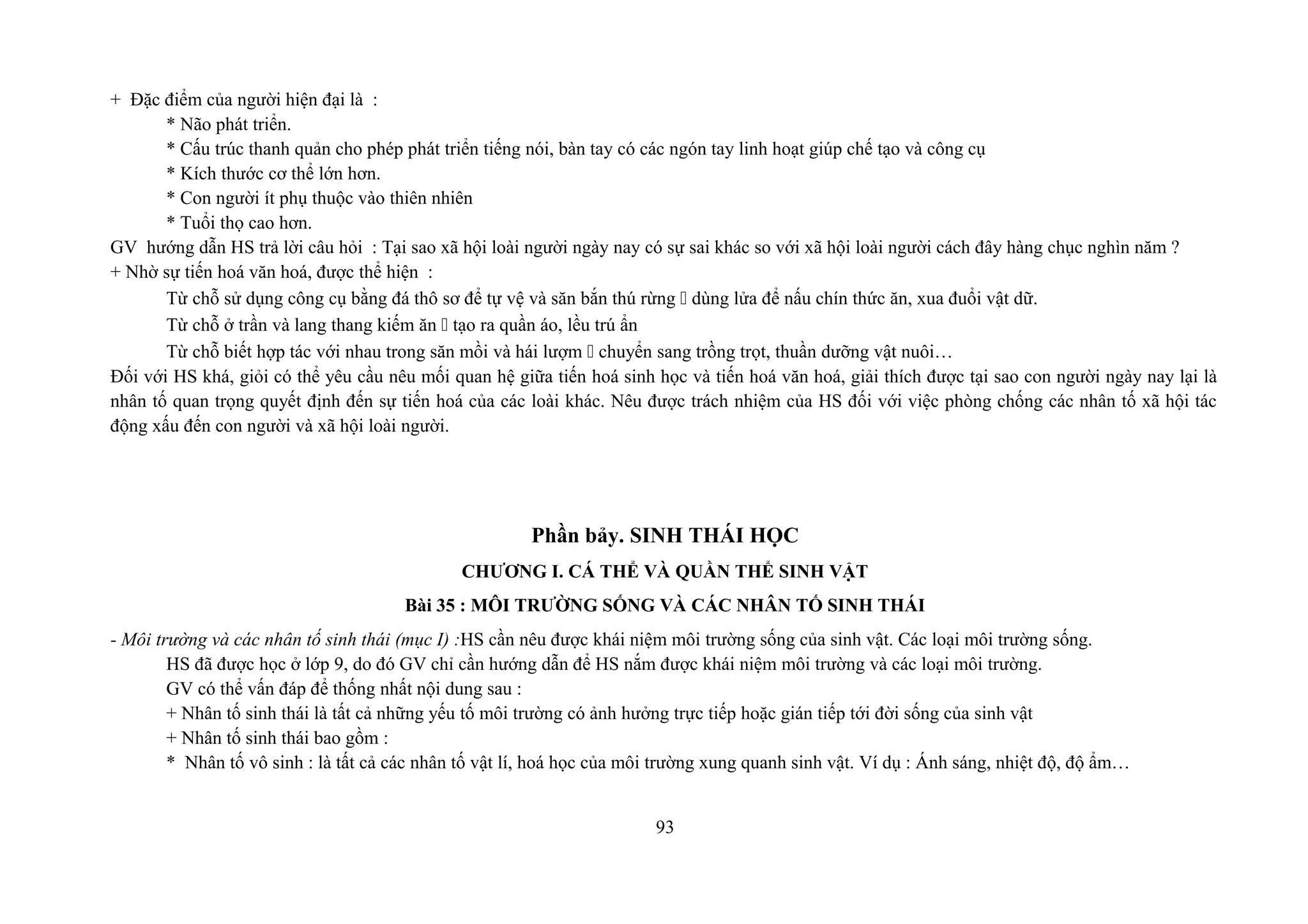 + Đặc điểm của người hiện đại là :
* Não phát triển.
* Cấu trúc thanh quản cho phép phát triển tiếng nói, bàn tay có các ngón tay linh hoạt giúp chế tạo và công cụ
* Kích thước cơ thể lớn hơn.
* Con người ít phụ thuộc vào thiên nhiên
* Tuổi thọ cao hơn.
GV hướng dẫn HS trả lời câu hỏi : Tại sao xã hội loài người ngày nay có sự sai khác so với xã hội loài người cách đây hàng chục nghìn năm ?
+ Nhờ sự tiến hoá văn hoá, được thể hiện :
Từ chỗ sử dụng công cụ bằng đá thô sơ để tự vệ và săn bắn thú rừng " dùng lửa để nấu chín thức ăn, xua đuổi vật dữ.
Từ chỗ ở trần và lang thang kiếm ăn " tạo ra quần áo, lều trú ẩn
Từ chỗ biết hợp tác với nhau trong săn mồi và hái lượm " chuyển sang trồng trọt, thuần dưỡng vật nuôi…
Đối với HS khá, giỏi có thể yêu cầu nêu mối quan hệ giữa tiến hoá sinh học và tiến hoá văn hoá, giải thích được tại sao con người ngày nay lại là
nhân tố quan trọng quyết định đến sự tiến hoá của các loài khác. Nêu được trách nhiệm của HS đối với việc phòng chống các nhân tố xã hội tác
động xấu đến con người và xã hội loài người.
Phần bảy. SINH THÁI HỌC
CHƯƠNG I. CÁ THỂ VÀ QUẦN THỂ SINH VẬT
Bài 35 : MÔI TRƯỜNG SỐNG VÀ CÁC NHÂN TỐ SINH THÁI
- Môi trường và các nhân tố sinh thái (mục I) :HS cần nêu được khái niệm môi trường sống của sinh vật. Các loại môi trường sống.
HS đã được học ở lớp 9, do đó GV chỉ cần hướng dẫn để HS nắm được khái niệm môi trường và các loại môi trường.
GV có thể vấn đáp để thống nhất nội dung sau :
+ Nhân tố sinh thái là tất cả những yếu tố môi trường có ảnh hưởng trực tiếp hoặc gián tiếp tới đời sống của sinh vật
+ Nhân tố sinh thái bao gồm :
* Nhân tố vô sinh : là tất cả các nhân tố vật lí, hoá học của môi trường xung quanh sinh vật. Ví dụ : Ánh sáng, nhiệt độ, độ ẩm…
93
 