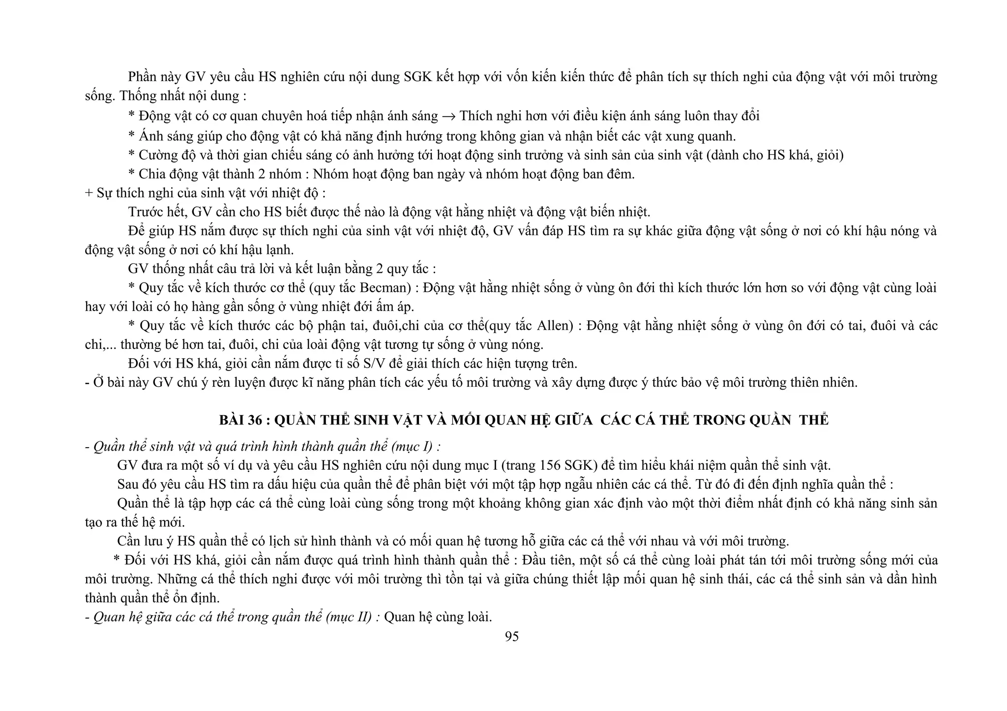 Phần này GV yêu cầu HS nghiên cứu nội dung SGK kết hợp với vốn kiến kiến thức để phân tích sự thích nghi của động vật với môi trường
sống. Thống nhất nội dung :
* Động vật có cơ quan chuyên hoá tiếp nhận ánh sáng → Thích nghi hơn với điều kiện ánh sáng luôn thay đổi
* Ánh sáng giúp cho động vật có khả năng định hướng trong không gian và nhận biết các vật xung quanh.
* Cường độ và thời gian chiếu sáng có ảnh hưởng tới hoạt động sinh trưởng và sinh sản của sinh vật (dành cho HS khá, giỏi)
* Chia động vật thành 2 nhóm : Nhóm hoạt động ban ngày và nhóm hoạt động ban đêm.
+ Sự thích nghi của sinh vật với nhiệt độ :
Trước hết, GV cần cho HS biết được thế nào là động vật hằng nhiệt và động vật biến nhiệt.
Để giúp HS nắm được sự thích nghi của sinh vật với nhiệt độ, GV vấn đáp HS tìm ra sự khác giữa động vật sống ở nơi có khí hậu nóng và
động vật sống ở nơi có khí hậu lạnh.
GV thống nhất câu trả lời và kết luận bằng 2 quy tắc :
* Quy tắc về kích thước cơ thể (quy tắc Becman) : Động vật hằng nhiệt sống ở vùng ôn đới thì kích thước lớn hơn so với động vật cùng loài
hay với loài có họ hàng gần sống ở vùng nhiệt đới ấm áp.
* Quy tắc về kích thước các bộ phận tai, đuôi,chi của cơ thể(quy tắc Allen) : Động vật hằng nhiệt sống ở vùng ôn đới có tai, đuôi và các
chi,... thường bé hơn tai, đuôi, chi của loài động vật tương tự sống ở vùng nóng.
Đối với HS khá, giỏi cần nắm được tỉ số S/V để giải thích các hiện tượng trên.
- Ở bài này GV chú ý rèn luyện được kĩ năng phân tích các yếu tố môi trường và xây dựng được ý thức bảo vệ môi trường thiên nhiên.
BÀI 36 : QUẦN THỂ SINH VẬT VÀ MỐI QUAN HỆ GIỮA CÁC CÁ THỂ TRONG QUẦN THỂ
- Quần thể sinh vật và quá trình hình thành quần thể (mục I) :
GV đưa ra một số ví dụ và yêu cầu HS nghiên cứu nội dung mục I (trang 156 SGK) để tìm hiểu khái niệm quần thể sinh vật.
Sau đó yêu cầu HS tìm ra dấu hiệu của quần thể để phân biệt với một tập hợp ngẫu nhiên các cá thể. Từ đó đi đến định nghĩa quần thể :
Quần thể là tập hợp các cá thể cùng loài cùng sống trong một khoảng không gian xác định vào một thời điểm nhất định có khả năng sinh sản
tạo ra thế hệ mới.
Cần lưu ý HS quần thể có lịch sử hình thành và có mối quan hệ tương hỗ giữa các cá thể với nhau và với môi trường.
* Đối với HS khá, giỏi cần nắm được quá trình hình thành quần thể : Đầu tiên, một số cá thể cùng loài phát tán tới môi trường sống mới của
môi trường. Những cá thể thích nghi được với môi trường thì tồn tại và giữa chúng thiết lập mối quan hệ sinh thái, các cá thể sinh sản và dần hình
thành quần thể ổn định.
- Quan hệ giữa các cá thể trong quần thể (mục II) : Quan hệ cùng loài.
95
 