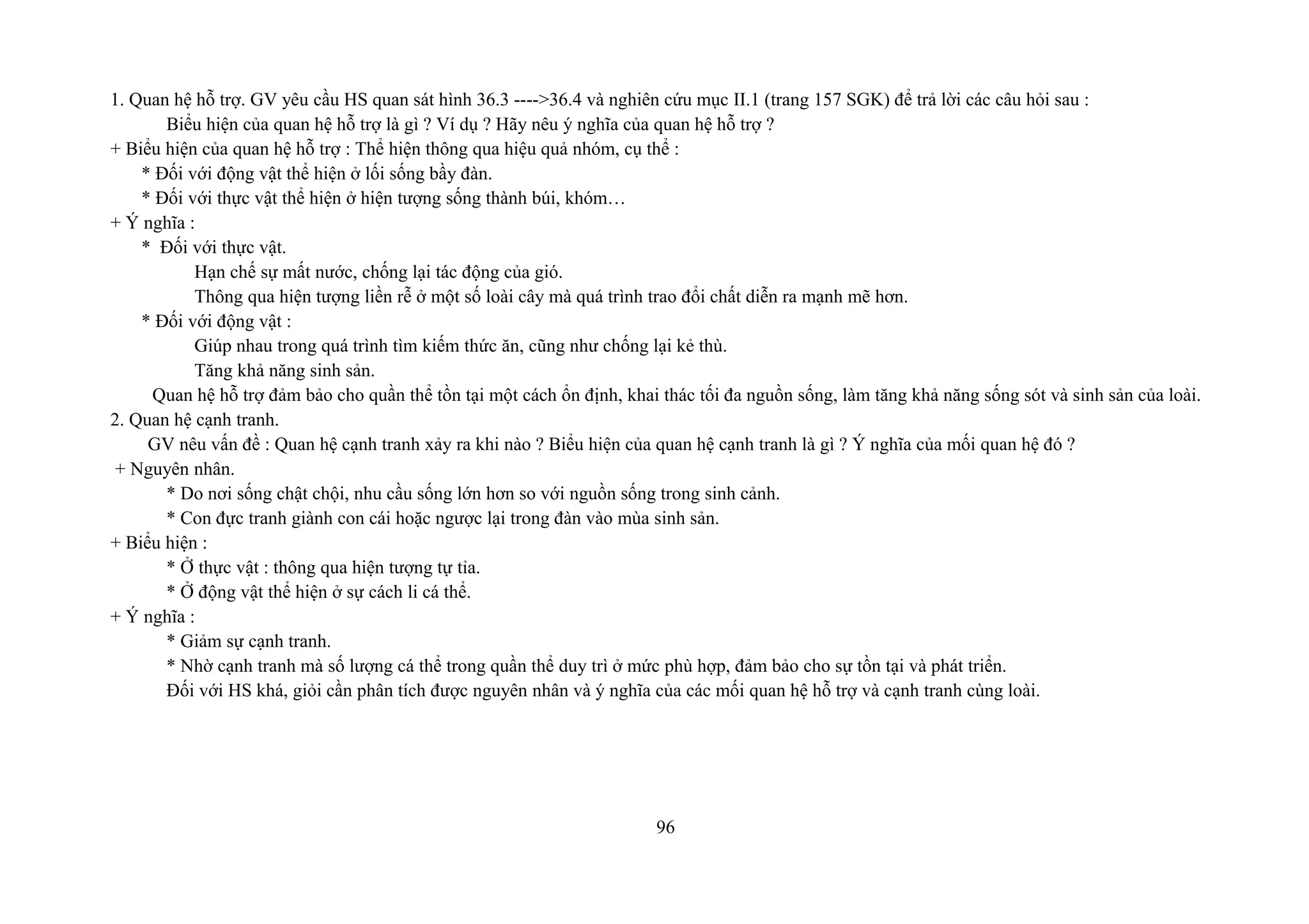 1. Quan hệ hỗ trợ. GV yêu cầu HS quan sát hình 36.3 ---->36.4 và nghiên cứu mục II.1 (trang 157 SGK) để trả lời các câu hỏi sau :
Biểu hiện của quan hệ hỗ trợ là gì ? Ví dụ ? Hãy nêu ý nghĩa của quan hệ hỗ trợ ?
+ Biểu hiện của quan hệ hỗ trợ : Thể hiện thông qua hiệu quả nhóm, cụ thể :
* Đối với động vật thể hiện ở lối sống bầy đàn.
* Đối với thực vật thể hiện ở hiện tượng sống thành búi, khóm…
+ Ý nghĩa :
* Đối với thực vật.
Hạn chế sự mất nước, chống lại tác động của gió.
Thông qua hiện tượng liền rễ ở một số loài cây mà quá trình trao đổi chất diễn ra mạnh mẽ hơn.
* Đối với động vật :
Giúp nhau trong quá trình tìm kiếm thức ăn, cũng như chống lại kẻ thù.
Tăng khả năng sinh sản.
Quan hệ hỗ trợ đảm bảo cho quần thể tồn tại một cách ổn định, khai thác tối đa nguồn sống, làm tăng khả năng sống sót và sinh sản của loài.
2. Quan hệ cạnh tranh.
GV nêu vấn đề : Quan hệ cạnh tranh xảy ra khi nào ? Biểu hiện của quan hệ cạnh tranh là gì ? Ý nghĩa của mối quan hệ đó ?
+ Nguyên nhân.
* Do nơi sống chật chội, nhu cầu sống lớn hơn so với nguồn sống trong sinh cảnh.
* Con đực tranh giành con cái hoặc ngược lại trong đàn vào mùa sinh sản.
+ Biểu hiện :
* Ở thực vật : thông qua hiện tượng tự tỉa.
* Ở động vật thể hiện ở sự cách li cá thể.
+ Ý nghĩa :
* Giảm sự cạnh tranh.
* Nhờ cạnh tranh mà số lượng cá thể trong quần thể duy trì ở mức phù hợp, đảm bảo cho sự tồn tại và phát triển.
Đối với HS khá, giỏi cần phân tích được nguyên nhân và ý nghĩa của các mối quan hệ hỗ trợ và cạnh tranh cùng loài.
96
 
