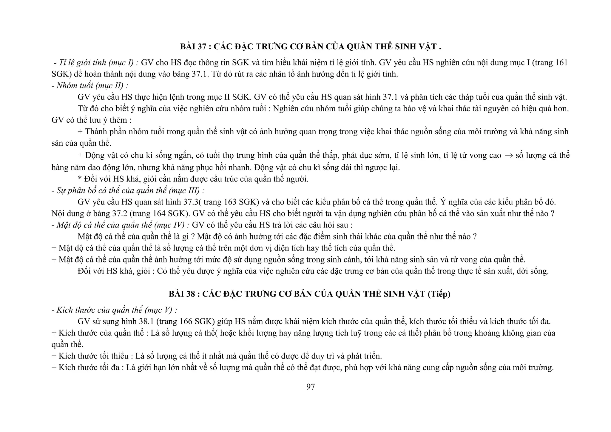 BÀI 37 : CÁC ĐẶC TRƯNG CƠ BẢN CỦA QUẦN THỂ SINH VẬT .
- Tỉ lệ giới tính (mục I) : GV cho HS đọc thông tin SGK và tìm hiểu khái niệm tỉ lệ giới tính. GV yêu cầu HS nghiên cứu nội dung mục I (trang 161
SGK) để hoàn thành nội dung vào bảng 37.1. Từ đó rút ra các nhân tố ảnh hưởng đến tỉ lệ giới tính.
- Nhóm tuổi (mục II) :
GV yêu cầu HS thực hiện lệnh trong mục II SGK. GV có thể yêu cầu HS quan sát hình 37.1 và phân tích các tháp tuổi của quần thể sinh vật.
Từ đó cho biết ý nghĩa của việc nghiên cứu nhóm tuổi : Nghiên cứu nhóm tuổi giúp chúng ta bảo vệ và khai thác tài nguyên có hiệu quả hơn.
GV có thể lưu ý thêm :
+ Thành phần nhóm tuổi trong quần thể sinh vật có ảnh hưởng quan trọng trong việc khai thác nguồn sống của môi trường và khả năng sinh
sản của quần thể.
+ Động vật có chu kì sống ngắn, có tuổi thọ trung bình của quần thể thấp, phát dục sớm, tỉ lệ sinh lớn, tỉ lệ tử vong cao → số lượng cá thể
hàng năm dao động lớn, nhưng khả năng phục hồi nhanh. Động vật có chu kì sống dài thì ngược lại.
* Đối với HS khá, giỏi cần nắm được cấu trúc của quần thể người.
- Sự phân bố cá thể của quần thể (mục III) :
GV yêu cầu HS quan sát hình 37.3( trang 163 SGK) và cho biết các kiểu phân bố cá thể trong quần thể. Ý nghĩa của các kiểu phân bố đó.
Nội dung ở bảng 37.2 (trang 164 SGK). GV có thể yêu cầu HS cho biết người ta vận dụng nghiên cứu phân bố cá thể vào sản xuất như thế nào ?
- Mật độ cá thể của quần thể (mục IV) : GV có thể yêu cầu HS trả lời các câu hỏi sau :
Mật độ cá thể của quần thể là gì ? Mật độ có ảnh hưởng tới các đặc điểm sinh thái khác của quần thể như thế nào ?
+ Mật độ cá thể của quần thể là số lượng cá thể trên một đơn vị diện tích hay thể tích của quần thể.
+ Mật độ cá thể của quần thể ảnh hưởng tới mức độ sử dụng nguồn sống trong sinh cảnh, tới khả năng sinh sản và tử vong của quần thể.
Đối với HS khá, giỏi : Có thể yêu được ý nghĩa của việc nghiên cứu các đặc trưng cơ bản của quần thể trong thực tế sản xuất, đời sống.
BÀI 38 : CÁC ĐẶC TRƯNG CƠ BẢN CỦA QUẦN THỂ SINH VẬT (Tiếp)
- Kích thước của quần thể (mục V) :
GV sử sụng hình 38.1 (trang 166 SGK) giúp HS nắm được khái niệm kích thước của quần thể, kích thước tối thiểu và kích thước tối đa.
+ Kích thước của quần thể : Là số lượng cá thể( hoặc khối lượng hay năng lượng tích luỹ trong các cá thể) phân bố trong khoảng không gian của
quần thể.
+ Kích thước tối thiểu : Là số lượng cá thể ít nhất mà quần thể có được để duy trì và phát triển.
+ Kích thước tối đa : Là giới hạn lớn nhất về số lượng mà quần thể có thể đạt được, phù hợp với khả năng cung cấp nguồn sống của môi trường.
97
 