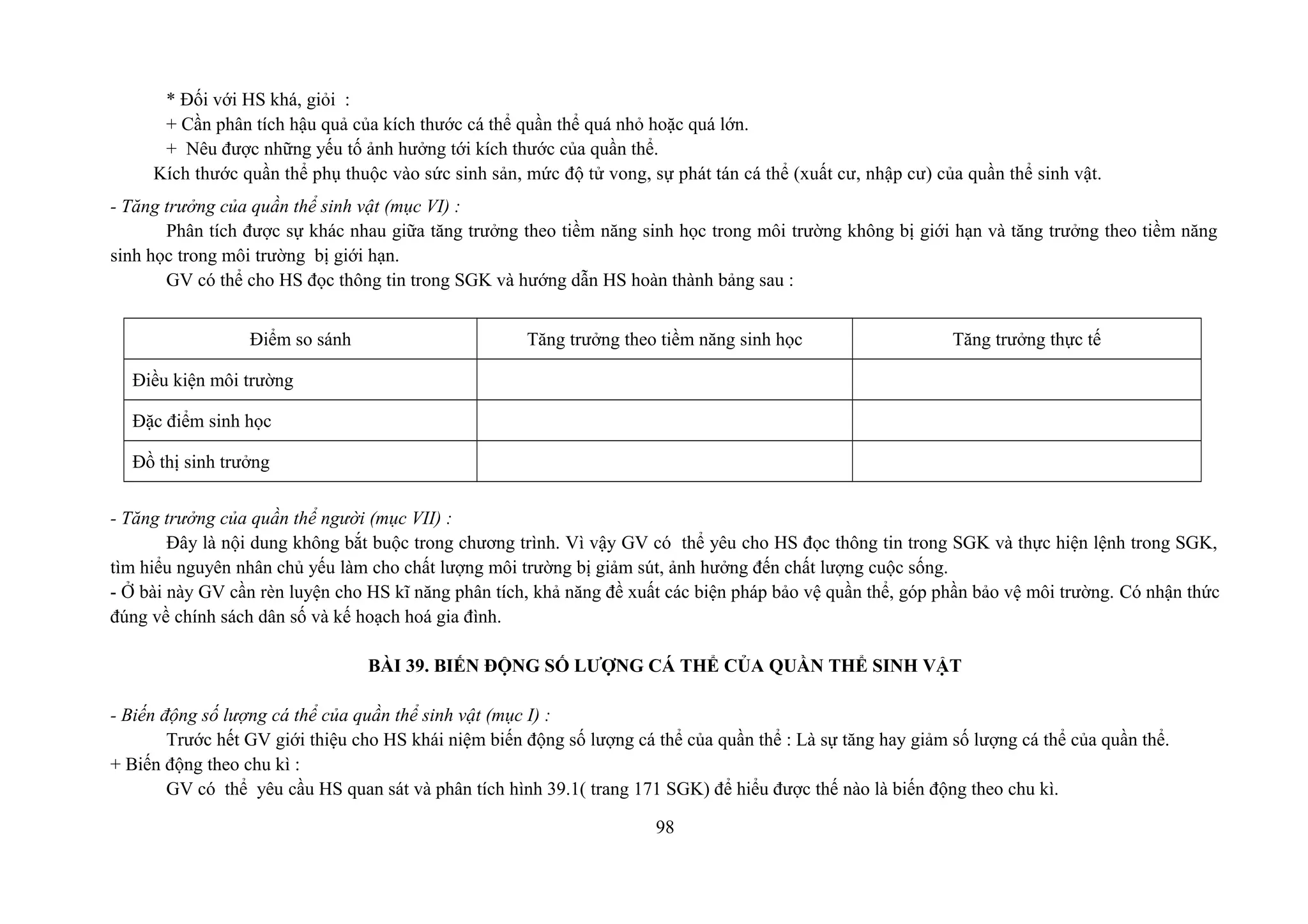 * Đối với HS khá, giỏi :
+ Cần phân tích hậu quả của kích thước cá thể quần thể quá nhỏ hoặc quá lớn.
+ Nêu được những yếu tố ảnh hưởng tới kích thước của quần thể.
Kích thước quần thể phụ thuộc vào sức sinh sản, mức độ tử vong, sự phát tán cá thể (xuất cư, nhập cư) của quần thể sinh vật.
- Tăng trưởng của quần thể sinh vật (mục VI) :
Phân tích được sự khác nhau giữa tăng trưởng theo tiềm năng sinh học trong môi trường không bị giới hạn và tăng trưởng theo tiềm năng
sinh học trong môi trường bị giới hạn.
GV có thể cho HS đọc thông tin trong SGK và hướng dẫn HS hoàn thành bảng sau :
Điểm so sánh Tăng trưởng theo tiềm năng sinh học Tăng trưởng thực tế
Điều kiện môi trường
Đặc điểm sinh học
Đồ thị sinh trưởng
- Tăng trưởng của quần thể người (mục VII) :
Đây là nội dung không bắt buộc trong chương trình. Vì vậy GV có thể yêu cho HS đọc thông tin trong SGK và thực hiện lệnh trong SGK,
tìm hiểu nguyên nhân chủ yếu làm cho chất lượng môi trường bị giảm sút, ảnh hưởng đến chất lượng cuộc sống.
- Ở bài này GV cần rèn luyện cho HS kĩ năng phân tích, khả năng đề xuất các biện pháp bảo vệ quần thể, góp phần bảo vệ môi trường. Có nhận thức
đúng về chính sách dân số và kế hoạch hoá gia đình.
BÀI 39. BIẾN ĐỘNG SỐ LƯỢNG CÁ THỂ CỦA QUẦN THỂ SINH VẬT
- Biến động số lượng cá thể của quần thể sinh vật (mục I) :
Trước hết GV giới thiệu cho HS khái niệm biến động số lượng cá thể của quần thể : Là sự tăng hay giảm số lượng cá thể của quần thể.
+ Biến động theo chu kì :
GV có thể yêu cầu HS quan sát và phân tích hình 39.1( trang 171 SGK) để hiểu được thế nào là biến động theo chu kì.
98
 