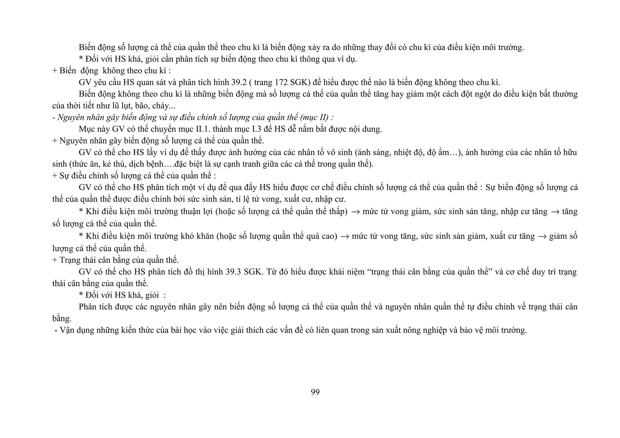 Biến động số lượng cá thể của quần thể theo chu kì là biến động xảy ra do những thay đổi có chu kì của điều kiện môi trường.
* Đối với HS khá, giỏi cần phân tích sự biến động theo chu kì thông qua ví dụ.
+ Biến động không theo chu kì :
GV yêu cầu HS quan sát và phân tích hình 39.2 ( trang 172 SGK) để hiểu được thế nào là biến động không theo chu kì.
Biến động không theo chu kì là những biến động mà số lượng cá thể của quần thể tăng hay giảm một cách đột ngột do điều kiện bất thường
của thời tiết như lũ lụt, bão, cháy...
- Nguyên nhân gây biến động và sự điều chỉnh số lượng của quần thể (mục II) :
Mục này GV có thể chuyển mục II.1. thành mục I.3 để HS dễ nắm bắt được nội dung.
+ Nguyên nhân gây biến động số lượng cá thể của quần thể.
GV có thể cho HS lấy ví dụ để thấy được ảnh hưởng của các nhân tố vô sinh (ánh sáng, nhiệt độ, độ ẩm…), ảnh hưởng của các nhân tố hữu
sinh (thức ăn, kẻ thù, dịch bệnh….đặc biệt là sự cạnh tranh giữa các cá thể trong quần thể).
+ Sự điều chỉnh số lượng cá thể của quần thể :
GV có thể cho HS phân tích một ví dụ để qua đấy HS hiểu được cơ chế điều chỉnh số lượng cá thể của quần thể : Sự biến động số lượng cá
thể của quần thể được điều chỉnh bởi sức sinh sản, tỉ lệ tử vong, xuất cư, nhập cư.
* Khi điều kiện môi trường thuận lợi (hoặc số lượng cá thể quần thể thấp) → mức tử vong giảm, sức sinh sản tăng, nhập cư tăng → tăng
số lượng cá thể của quần thể.
* Khi điều kiện môi trường khó khăn (hoặc số lượng quần thể quá cao) → mức tử vong tăng, sức sinh sản giảm, xuất cư tăng → giảm số
lượng cá thể của quần thể.
+ Trạng thái cân bằng của quần thể.
GV có thể cho HS phân tích đồ thị hình 39.3 SGK. Từ đó hiểu được khái niệm “trạng thái cân bằng của quần thể” và cơ chế duy trì trạng
thái cân bằng của quần thể.
* Đối với HS khá, giỏi :
Phân tích được các nguyên nhân gây nên biến động số lượng cá thể của quần thể và nguyên nhân quần thể tự điều chỉnh về trạng thái cân
bằng.
- Vận dụng những kiến thức của bài học vào việc giải thích các vấn đề có liên quan trong sản xuất nông nghiệp và bảo vệ môi trường.
99
 