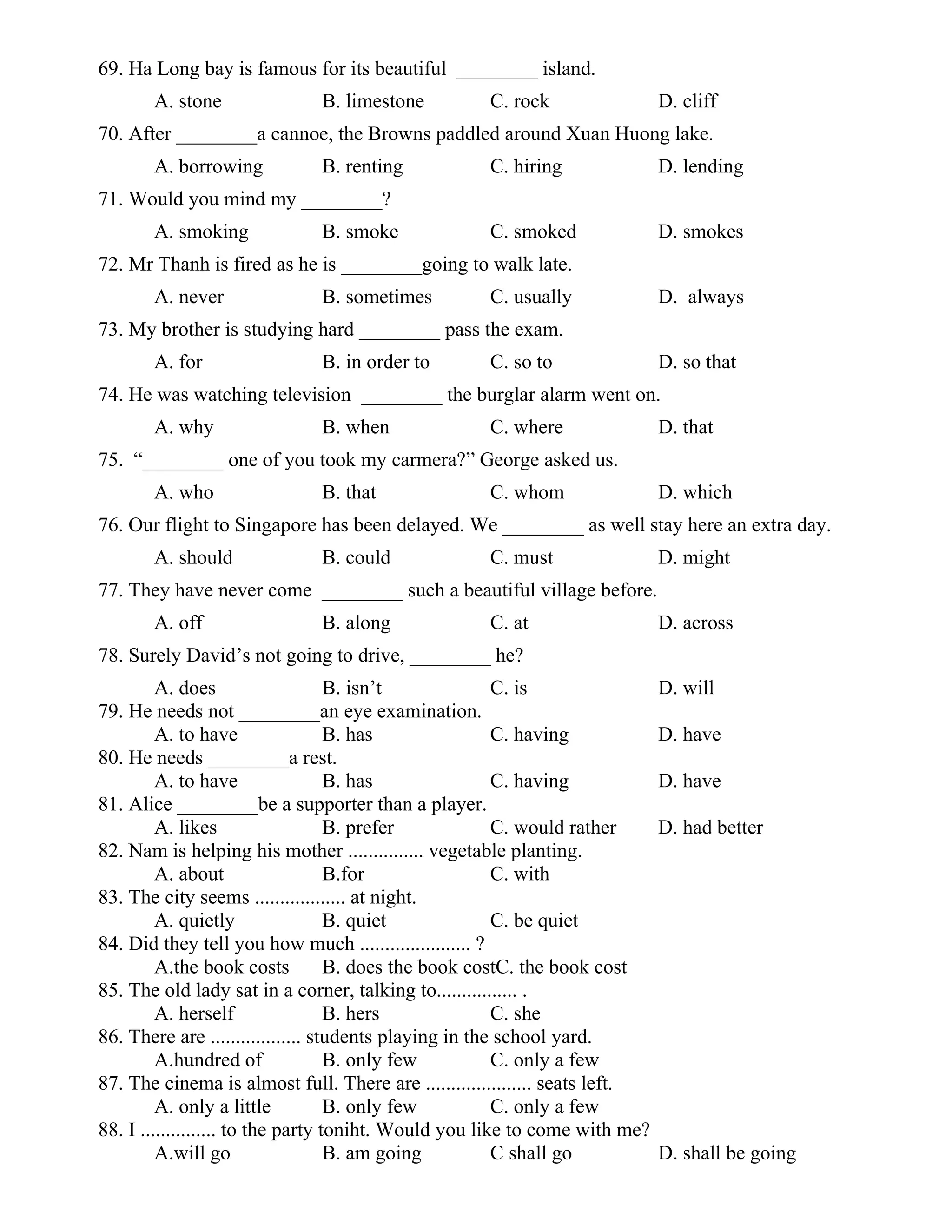 69. Ha Long bay is famous for its beautiful ________ island.
A. stone B. limestone C. rock D. cliff
70. After ________a cannoe, the Browns paddled around Xuan Huong lake.
A. borrowing B. renting C. hiring D. lending
71. Would you mind my ________?
A. smoking B. smoke C. smoked D. smokes
72. Mr Thanh is fired as he is ________going to walk late.
A. never B. sometimes C. usually D. always
73. My brother is studying hard ________ pass the exam.
A. for B. in order to C. so to D. so that
74. He was watching television ________ the burglar alarm went on.
A. why B. when C. where D. that
75. “________ one of you took my carmera?” George asked us.
A. who B. that C. whom D. which
76. Our flight to Singapore has been delayed. We ________ as well stay here an extra day.
A. should B. could C. must D. might
77. They have never come ________ such a beautiful village before.
A. off B. along C. at D. across
78. Surely David’s not going to drive, ________ he?
A. does B. isn’t C. is D. will
79. He needs not ________an eye examination.
A. to have B. has C. having D. have
80. He needs ________a rest.
A. to have B. has C. having D. have
81. Alice ________be a supporter than a player.
A. likes B. prefer C. would rather D. had better
82. Nam is helping his mother ............... vegetable planting.
A. about B.for C. with
83. The city seems .................. at night.
A. quietly B. quiet C. be quiet
84. Did they tell you how much ...................... ?
A.the book costs B. does the book costC. the book cost
85. The old lady sat in a corner, talking to................ .
A. herself B. hers C. she
86. There are .................. students playing in the school yard.
A.hundred of B. only few C. only a few
87. The cinema is almost full. There are ..................... seats left.
A. only a little B. only few C. only a few
88. I ............... to the party toniht. Would you like to come with me?
A.will go B. am going C shall go D. shall be going
 