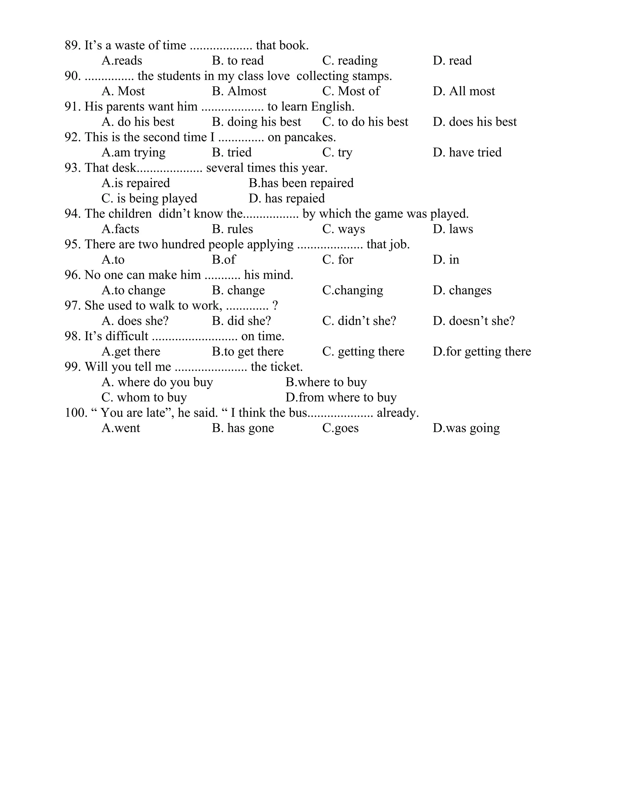 89. It’s a waste of time ................... that book.
A.reads B. to read C. reading D. read
90. ............... the students in my class love collecting stamps.
A. Most B. Almost C. Most of D. All most
91. His parents want him ................... to learn English.
A. do his best B. doing his best C. to do his best D. does his best
92. This is the second time I .............. on pancakes.
A.am trying B. tried C. try D. have tried
93. That desk.................... several times this year.
A.is repaired B.has been repaired
C. is being played D. has repaied
94. The children didn’t know the................. by which the game was played.
A.facts B. rules C. ways D. laws
95. There are two hundred people applying .................... that job.
A.to B.of C. for D. in
96. No one can make him ........... his mind.
A.to change B. change C.changing D. changes
97. She used to walk to work, ............. ?
A. does she? B. did she? C. didn’t she? D. doesn’t she?
98. It’s difficult .......................... on time.
A.get there B.to get there C. getting there D.for getting there
99. Will you tell me ...................... the ticket.
A. where do you buy B.where to buy
C. whom to buy D.from where to buy
100. “ You are late”, he said. “ I think the bus.................... already.
A.went B. has gone C.goes D.was going
 