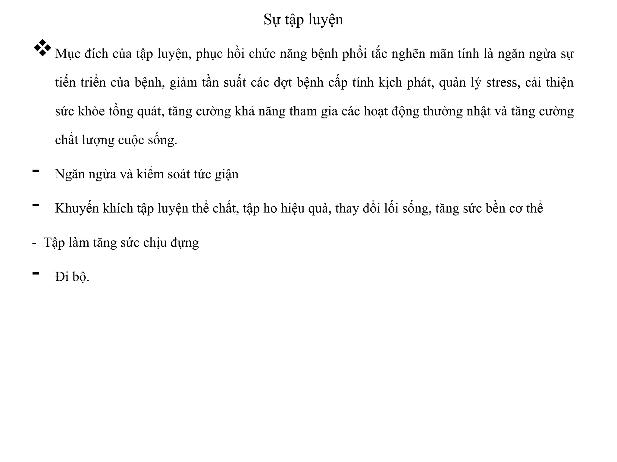 Sự tập luyện
Mục đích của tập luyện, phục hồi chức năng bệnh phổi tắc nghẽn mãn tính là ngăn ngừa sự
tiến triển của bệnh, giảm tần suất các đợt bệnh cấp tính kịch phát, quản lý stress, cải thiện
sức khỏe tổng quát, tăng cường khả năng tham gia các hoạt động thường nhật và tăng cường
chất lượng cuộc sống.
- Ngăn ngừa và kiểm soát tức giận
- Khuyến khích tập luyện thể chất, tập ho hiệu quả, thay đổi lối sống, tăng sức bền cơ thể
- Tập làm tăng sức chịu đựng
- Đi bộ.
 