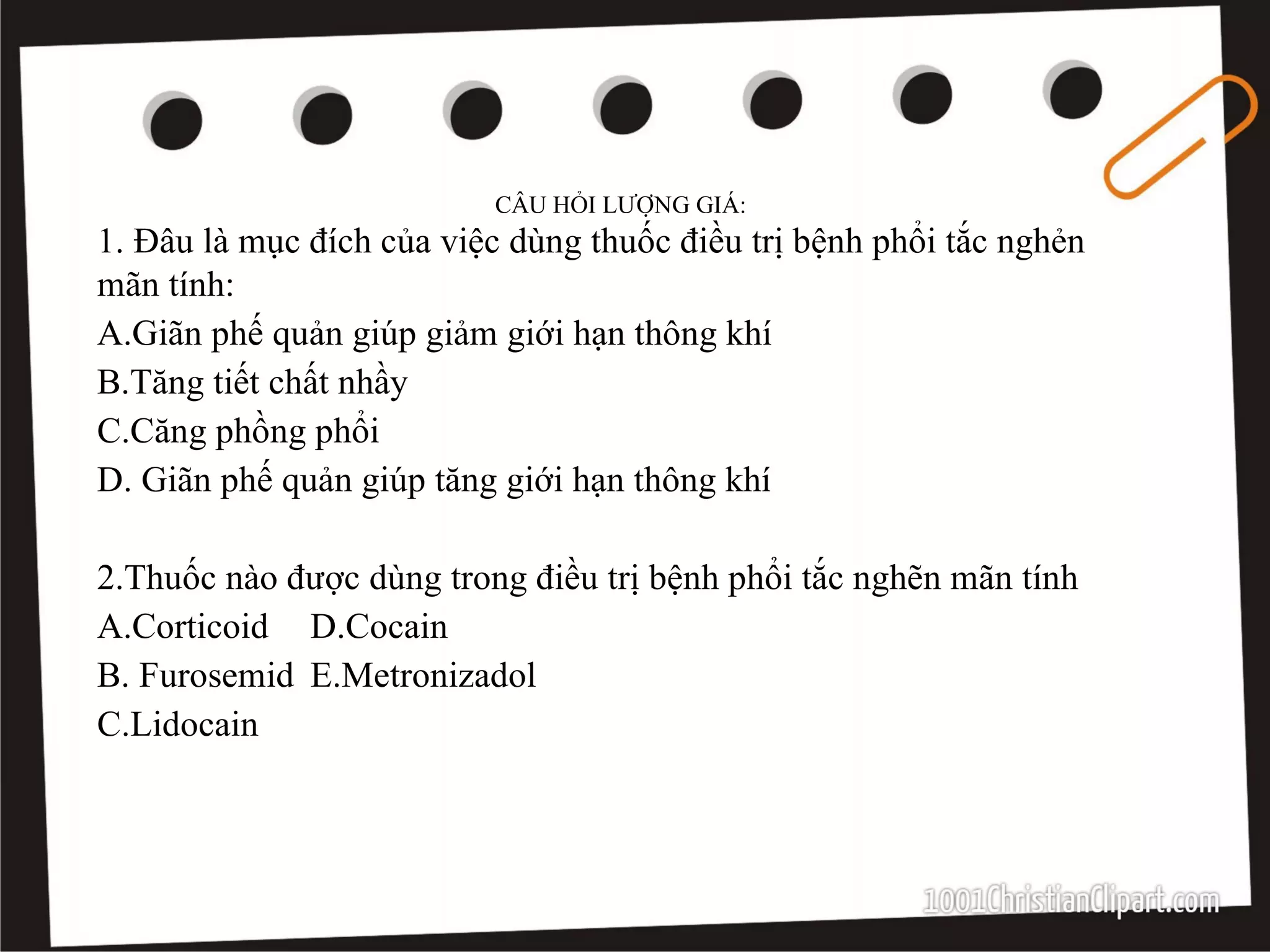CÂU HỎI LƯỢNG GIÁ:
1. Đâu là mục đích của việc dùng thuốc điều trị bệnh phổi tắc nghẻn
mãn tính:
A.Giãn phế quản giúp giảm giới hạn thông khí
B.Tăng tiết chất nhầy
C.Căng phồng phổi
D. Giãn phế quản giúp tăng giới hạn thông khí
2.Thuốc nào được dùng trong điều trị bệnh phổi tắc nghẽn mãn tính
A.Corticoid D.Cocain
B. Furosemid E.Metronizadol
C.Lidocain
 