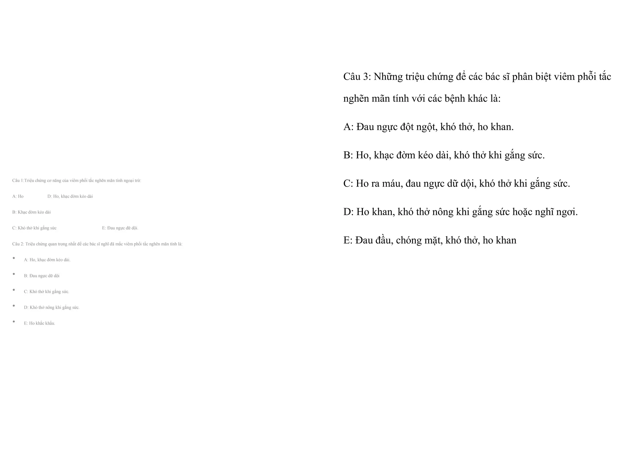 Câu 3: Những triệu chứng để các bác sĩ phân biệt viêm phỗi tắc
nghẽn mãn tính với các bệnh khác là:
A: Đau ngực đột ngột, khó thở, ho khan.
B: Ho, khạc đờm kéo dài, khó thở khi gắng sức.
C: Ho ra máu, đau ngực dữ dội, khó thở khi gắng sức.
D: Ho khan, khó thở nông khi gắng sức hoặc nghĩ ngơi.
E: Đau đầu, chóng mặt, khó thở, ho khan
Câu 1:Triệu chứng cơ năng của viêm phổi tắc nghẽn mãn tính ngoại trừ:
A: Ho D: Ho, khạc đờm kéo dài
B: Khạc đờm kéo dài
C: Khó thở khi gắng sức E: Đau ngực dữ dội.
Câu 2: Triệu chứng quan trọng nhất để các bác sĩ nghĩ đã mắc viêm phổi tắc nghẽn mãn tính là:
• A: Ho, khạc đờm kéo dài.
• B: Đau ngực dữ dội
• C: Khó thở khi gắng sức.
• D: Khó thở nông khi gắng sức.
• E: Ho khắc khẩu.
 
