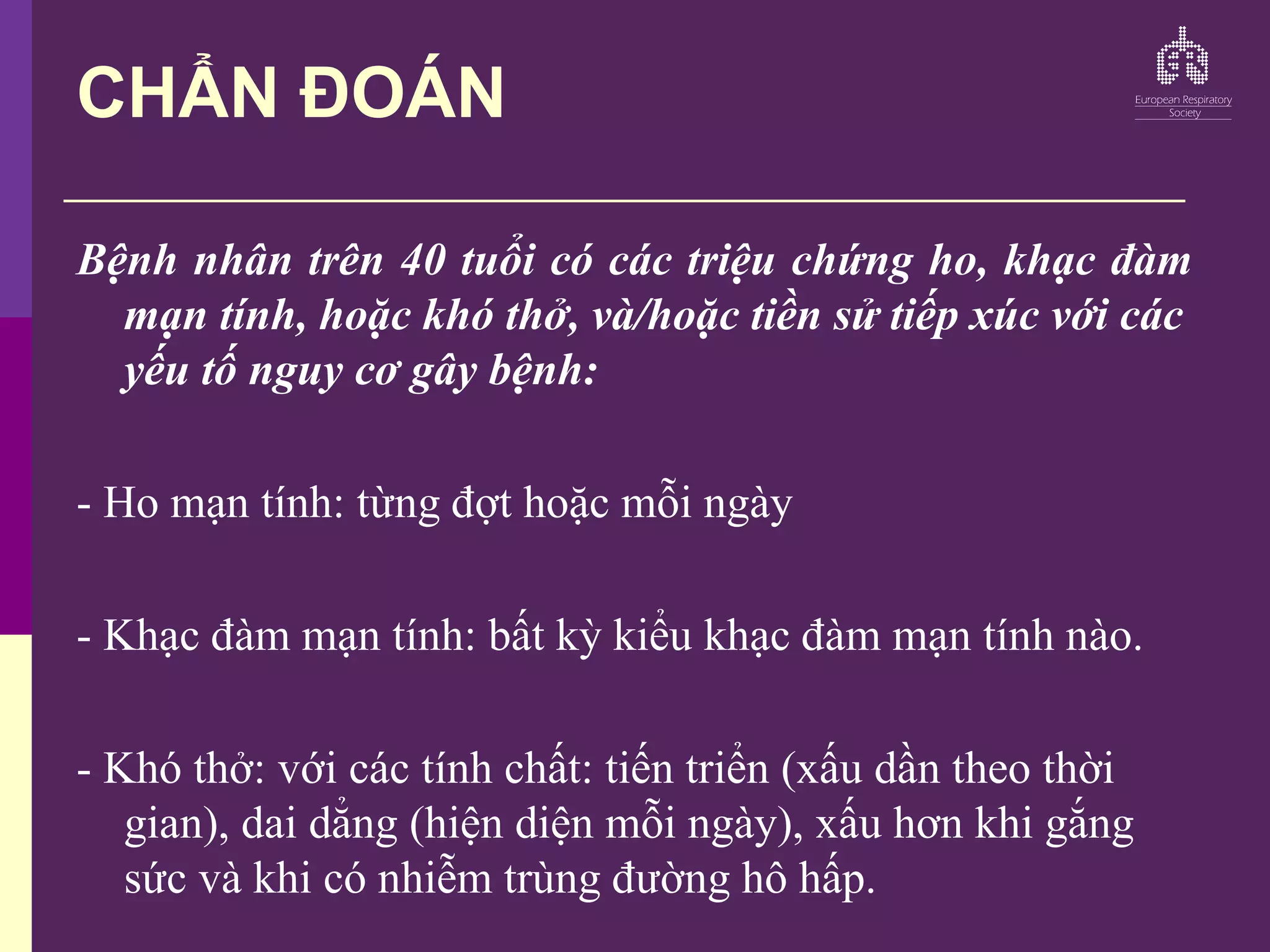 CHẨN ĐOÁN
Bệnh nhân trên 40 tuổi có các triệu chứng ho, khạc đàm
mạn tính, hoặc khó thở, và/hoặc tiền sử tiếp xúc với các
yếu tố nguy cơ gây bệnh:
- Ho mạn tính: từng đợt hoặc mỗi ngày
- Khạc đàm mạn tính: bất kỳ kiểu khạc đàm mạn tính nào.
- Khó thở: với các tính chất: tiến triển (xấu dần theo thời
gian), dai dẳng (hiện diện mỗi ngày), xấu hơn khi gắng
sức và khi có nhiễm trùng đường hô hấp.
 