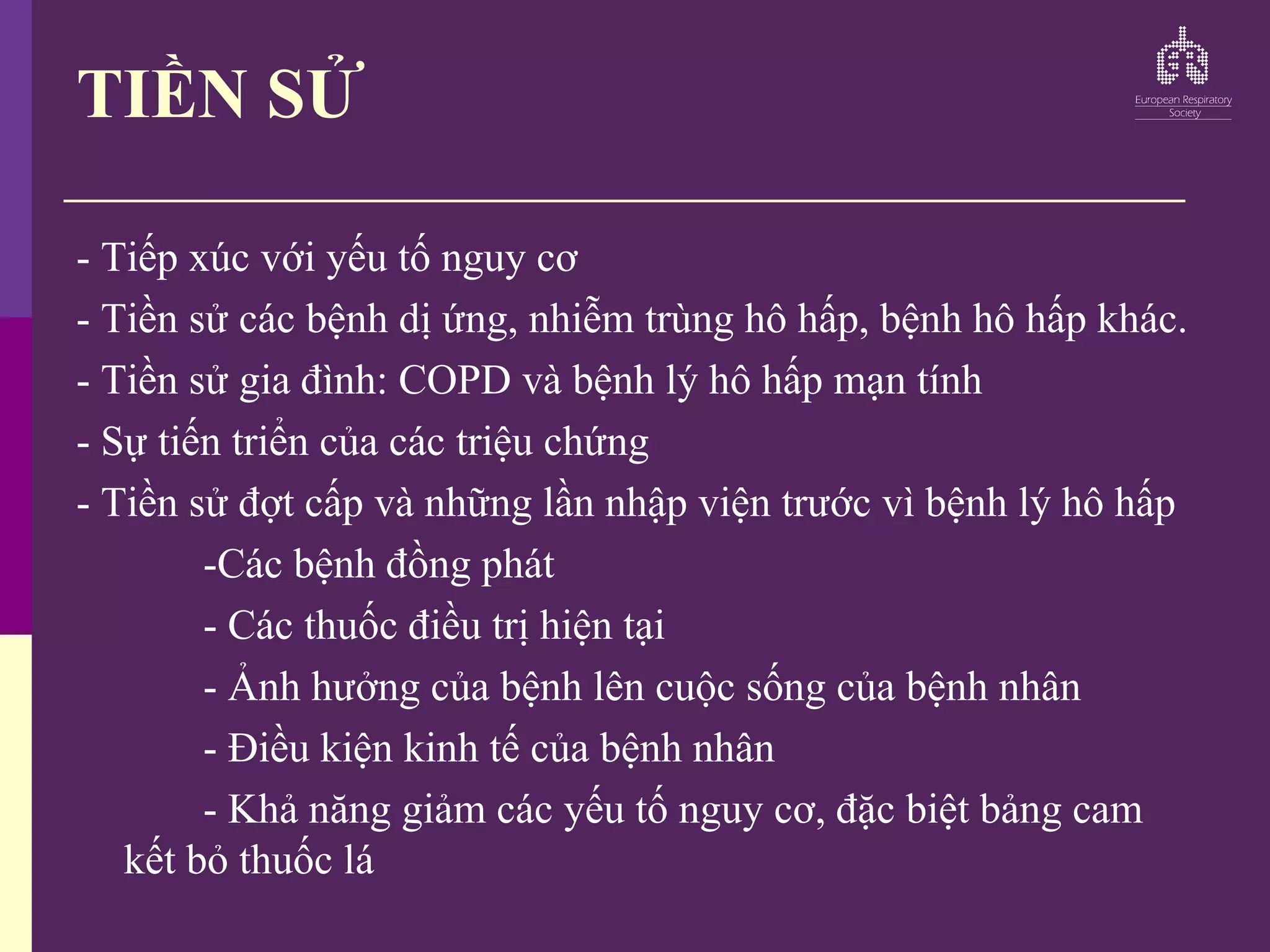 TIỀN SỬ
- Tiếp xúc với yếu tố nguy cơ
- Tiền sử các bệnh dị ứng, nhiễm trùng hô hấp, bệnh hô hấp khác.
- Tiền sử gia đình: COPD và bệnh lý hô hấp mạn tính
- Sự tiến triển của các triệu chứng
- Tiền sử đợt cấp và những lần nhập viện trước vì bệnh lý hô hấp
-Các bệnh đồng phát
- Các thuốc điều trị hiện tại
- Ảnh hưởng của bệnh lên cuộc sống của bệnh nhân
- Điều kiện kinh tế của bệnh nhân
- Khả năng giảm các yếu tố nguy cơ, đặc biệt bảng cam
kết bỏ thuốc lá
 