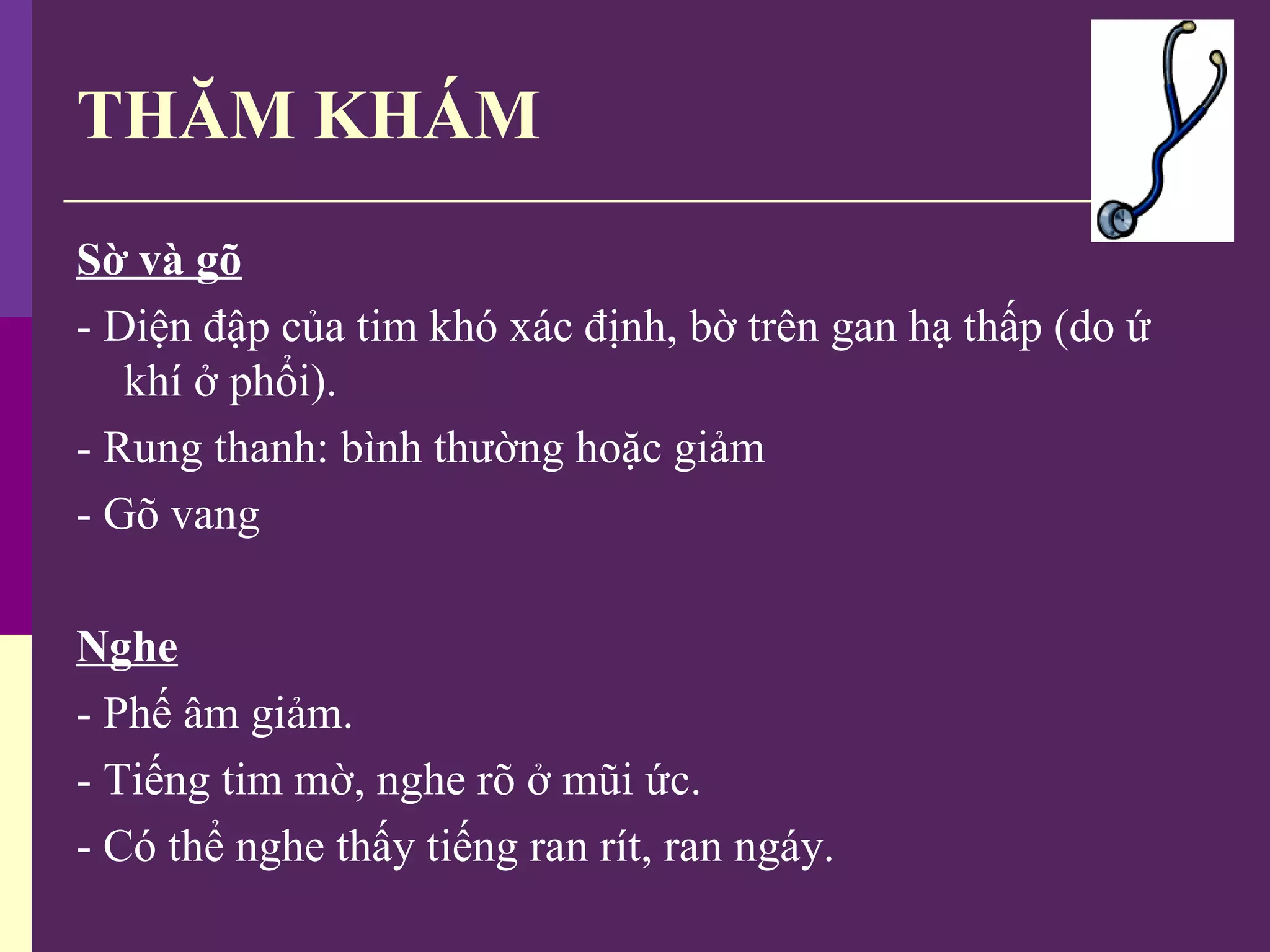 THĂM KHÁM
Sờ và gõ
- Diện đập của tim khó xác định, bờ trên gan hạ thấp (do ứ
khí ở phổi).
- Rung thanh: bình thường hoặc giảm
- Gõ vang
Nghe
- Phế âm giảm.
- Tiếng tim mờ, nghe rõ ở mũi ức.
- Có thể nghe thấy tiếng ran rít, ran ngáy.
 