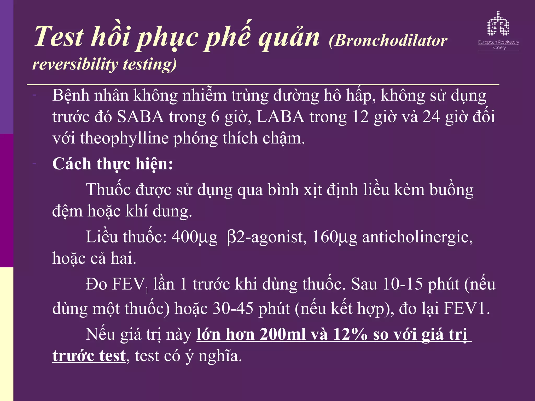 Test hồi phục phế quản (Bronchodilator
reversibility testing)
- Bệnh nhân không nhiễm trùng đường hô hấp, không sử dụng
trước đó SABA trong 6 giờ, LABA trong 12 giờ và 24 giờ đối
với theophylline phóng thích chậm.
- Cách thực hiện:
Thuốc được sử dụng qua bình xịt định liều kèm buồng
đệm hoặc khí dung.
Liều thuốc: 400µg β2-agonist, 160µg anticholinergic,
hoặc cả hai.
Đo FEV1 lần 1 trước khi dùng thuốc. Sau 10-15 phút (nếu
dùng một thuốc) hoặc 30-45 phút (nếu kết hợp), đo lại FEV1.
Nếu giá trị này lớn hơn 200ml và 12% so với giá trị
trước test, test có ý nghĩa.
 