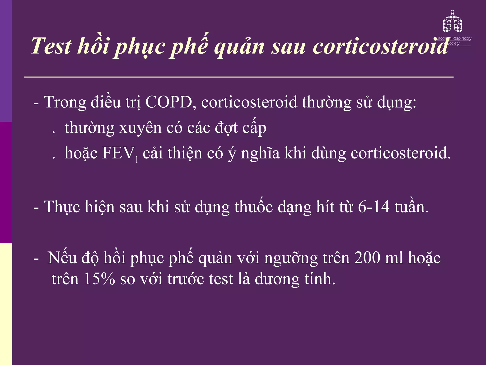 Test hồi phục phế quản sau corticosteroid
- Trong điều trị COPD, corticosteroid thường sử dụng:
. thường xuyên có các đợt cấp
. hoặc FEV1 cải thiện có ý nghĩa khi dùng corticosteroid.
- Thực hiện sau khi sử dụng thuốc dạng hít từ 6-14 tuần.
- Nếu độ hồi phục phế quản với ngưỡng trên 200 ml hoặc
trên 15% so với trước test là dương tính.
 