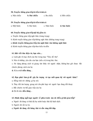 13
58. Truyền thống giao tiếplà tiến trìnhcó:
a. Một chiều b. Hai chiều c. Ba chiều d. Bốn chiều
59. Truyền thông giao tiếplà tiến trìnhcó:
a. Một bước b. Hai bước c. Năm bước d. Sáu bước
60. Truyền thông giao tiếpnội bộ gồm có:
a. Truyền thông giao tiếp nghi thức (trang trọng)
b. Kênh truyền thông giao tiếp không nghi thức (không trang trọng)
c. Kênh truyền thông giao tiếpvừa nghi thức vừa không nghi thức
d. Kênh truyền thông giao tiếp theo kiểu tin đồn
61. Khi viết thư điện tử, bạn nên…
a. Luôn ghi rõ mục đích của thư trong mục "Tiêu đề thư".
b. Nêu rõ những yêu cầu của bạn (nếu có) trong bức thư.
c. Sử dụng phong cách và giọng văn khác với người nhận, không bao giờ được bắt
chước phong cách của họ
d. Cả a và b đều đúng .
62. Bạn phải làm gì để gây ấn tượng và tạo mối quan hệ với người khác?
a. Đồng tình với những gì họ nói.
b. Thay đổi âm lượng giọng nói cho phù hợp với người bạn đang đối thoại.
c. Bắt chước tư thế giao tiếp của họ
d. Cả b và c đều đúng .
63. Hành động ngồi ngả người về phía trước ám chỉ điều gì khi giao tiếp?
a. Người đó đang có thái độ hạ mình hoặc thái độ hách dịch.
b. Người đó rất tự tin.
c. Người đó đang rất hứng thú và sẵn sàng hồi đáp.
 