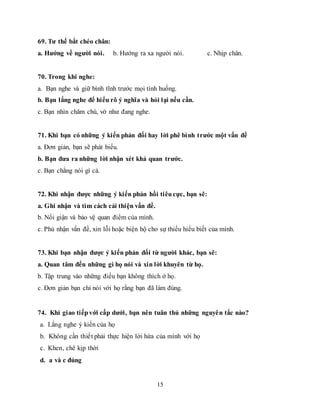 15
69. Tư thế bắt chéo chân:
a. Hướng về người nói. b. Hướng ra xa người nói. c. Nhịp chân.
70. Trong khi nghe:
a. Bạn nghe và giữ bình tĩnh trước mọi tình huống.
b. Bạn lắng nghe để hiểu rõ ý nghĩa và hỏi lại nếu cần.
c. Bạn nhìn chăm chú, vờ như đang nghe.
71. Khi bạn có những ý kiến phản đối hay lời phê bình trước một vấn đề
a. Đơn giản, bạn sẽ phát biểu.
b. Bạn đưa ra những lời nhận xét khả quan trước.
c. Bạn chẳng nói gì cả.
72. Khi nhận được những ý kiến phản hồi tiêucực, bạn sẽ:
a. Ghi nhận và tìm cách cải thiện vấn đề.
b. Nổi giận và bảo vệ quan điểm của mình.
c. Phủ nhận vấn đề, xin lỗi hoặc biện hộ cho sự thiếu hiểu biết của mình.
73. Khi bạn nhận được ý kiến phản đối từ người khác, bạn sẽ:
a. Quan tâm đến những gì họ nói và xin lời khuyên từ họ.
b. Tập trung vào những điều bạn không thích ở họ.
c. Đơn giản bạn chỉ nói với họ rằng bạn đã làm đúng.
74. Khi giao tiếpvới cấp dưới, bạn nên tuân thủ những nguyên tắc nào?
a. Lắng nghe ý kiến của họ
b. Không cần thiết phải thực hiện lời hứa của mình với họ
c. Khen, chê kịp thời
d. a và c đúng
 