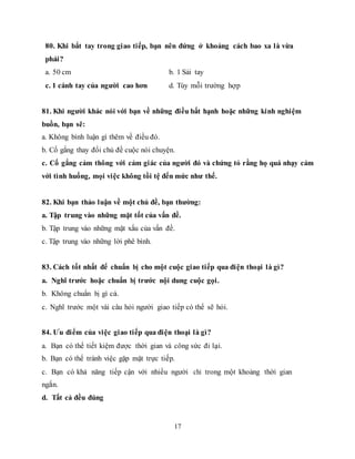 17
80. Khi bắt tay trong giao tiếp, bạn nên đứng ở khoảng cách bao xa là vừa
phải?
a. 50 cm b. 1 Sải tay
c. 1 cánh tay của người cao hơn d. Tùy mỗi trường hợp
81. Khi người khác nói với bạn về những điều bất hạnh hoặc những kinh nghiệm
buồn, bạn sẽ:
a. Không bình luận gì thêm về điều đó.
b. Cố gắng thay đổi chủ đề cuộc nói chuyện.
c. Cố gắng cảm thông với cảm giác của người đó và chứng tỏ rằng họ quá nhạy cảm
với tình huống, mọi việc không tồi tệ đến mức như thế.
82. Khi bạn thảo luận về một chủ đề, bạn thường:
a. Tập trung vào những mặt tốt của vấn đề.
b. Tập trung vào những mặt xấu của vấn đề.
c. Tập trung vào những lời phê bình.
83. Cách tốt nhất để chuẩn bị cho một cuộc giao tiếp qua điện thoại là gì?
a. Nghĩ trước hoặc chuẩn bị trước nội dung cuộc gọi.
b. Không chuẩn bị gì cả.
c. Nghĩ trước một vài câu hỏi người giao tiếp có thể sẽ hỏi.
84. Ưu điểm của việc giao tiếp qua điện thoại là gì?
a. Bạn có thể tiết kiệm được thời gian và công sức đi lại.
b. Bạn có thể tránh việc gặp mặt trực tiếp.
c. Bạn có khả năng tiếp cận với nhiều người chỉ trong một khoảng thời gian
ngắn.
d. Tất cả đều đúng
 