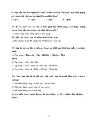 18
85. Bạn cần bao nhiêu giây để có thể thu hút sự chú ý của người nghe bằng giọng
nói và ngôn từ của bạn khi giao tiếp qua điện thoại?
a. 6 giây b. 5 giây c. 3 giây d. 4 giây
86. Ba bí quyết nào sau đây sẽ luôn giúp bạn thành công, luôn được những
người khác yêu mến trong cuộc sống và công việc?
a. Góp ý thẳng thắn, Lắng nghe và Tôn trọng
b. Luôn tươi cười, Học cách khen ngợi, Lắng nghe
c. Đặt câu hỏi, Giúp đỡ nhiệt tình, Phê bình khi có sai sót
87. Đáp án nào sau đây mô phỏng chuẩn xác nhất quy trình lắng nghe trong giao
tiếp?
a. Tập trung – Tham dự - Hiểu – Ghi nhớ - Hồi đáp – Phát
triển
b. Tập trung – Hiểu – Hồi đáp
c. Tập trung – Hiểu – Tham dự - Hồi đáp – Phát triển
d. Tập trung – Quan sát – Hiểu – Hồi đáp – Tham dự
88. Theo bạn đâu là tư thế ngồi thể hiện bạn là người lắng nghe chuyên
nghiệp?
a. Mắt nhìn thẳng, lưng tựa vào ghế, chân vắt chéo
b. Mắt nhìn thẳng, người ngả về phía trước
c. Mắt nhìn thẳng, tay để trên bàn
d. Mắt nhìn thẳng, người hướng về phía trước, tay để trên bàn, đầu gật theo
lời kể
 