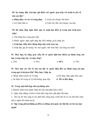 19
89. Ấn tượng đầu tiên bạn ghi điểm với người giao tiếp với mình là yếu tố
nào sau đây?
a. Dáng điệu, cử chỉ và trang phục b. Cách nói chuyện hài hước
c. Lời chào thân ái d. Cách mở đầu câu chuyện của bạn
90. Kỹ năng lắng nghe hiệu quả sẽ giúp bạn điều gì trong quá trình giao
tiếp?
a. Chủ động hơn trong giao tiếp
b. Khiến người nghe nghĩ rằng bạn hiểu những gì họ đang nói
c. Giúp bạn thấu hiểu thông điệp một cách trọn vẹn
d. Giúp bạn gây ấn tượng với mọi người nhờ kiến thức sâu rộng của mình
91. Theo bạn, kỹ năng giao tiếp tốt sẽ quyết định bao nhiêu sự thành công của
bạn trong công việc và cuộc sống?
a. 20% b. 50% c. 85% d. 70%
92. Theo bạn các yếu tố nào sau đây sẽ quyết định đến sự thành công của bạn
trong quá trình giao tiếp? Hãy chọn 3 đáp án.
a. Thông điệp truyền tải rõ ràng b. Kỹ năng lắng nghe hiệu quả
c. Sự khéo léo trong xử lý tình huống giao tiếp d. Tất cả đều đúng
93. Trong một buổi họp chủ toạ không nên:
a. Khuyến khích mọi người tham dự cuộc họp phát biểu ý kiến
b. Ngăn chặn những ý kiến có tính chất công kích, phê phán lẫn nhau
c. Hỏi lại để làm sáng rõ các phát biếu, đóng góp ý kiến khi đa số các đại biểu chưa
hiểu ý người đó muốn nói gì
d. Tập trung ghi lại những gì diễn ra, không nên quan sát thái độ, cử chỉ của mọi
người
 