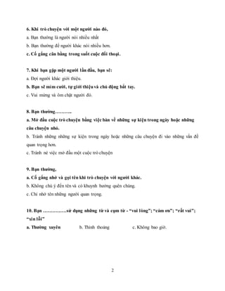 2
6. Khi trò chuyện với một người nào đó,
a. Bạn thường là người nói nhiều nhất
b. Bạn thường để người khác nói nhiều hơn.
c. Cố gắng cân bằng trong suốt cuộc đối thoại.
7. Khi bạn gặp một người lần đầu, bạn sẽ:
a. Đợi người khác giới thiệu.
b. Bạn sẽ mỉm cười, tự giới thiệuvà chủ động bắt tay.
c. Vui mừng và ôm chặt người đó.
8. Bạn thường………..
a. Mở đầu cuộc trò chuyện bằng việc bàn về những sự kiện trong ngày hoặc những
câu chuyện nhỏ.
b. Tránh những những sự kiện trong ngày hoặc những câu chuyện đi vào những vấn đề
quan trọng hơn.
c. Tránh né việc mở đầu một cuộc trò chuyện
9. Bạn thường,
a. Cố gắng nhớ và gọi tên khi trò chuyện với người khác.
b. Không chú ý đến tên và có khuynh hướng quên chúng.
c. Chỉ nhớ tên những người quan trọng.
10. Bạn ……………sử dụng những từ và cụm từ - “vui lòng”; “cám ơn”; “rất vui”;
“xin lỗi”
a. Thường xuyên b. Thỉnh thoảng c. Không bao giờ.
 