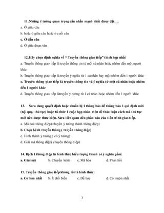 3
11.Những ý tưởng quan trọng cần nhấn mạnh nhất được đặt….
a. Ở giữa câu
b. hoặc ở giữa câu hoặc ở cuối câu
c. Ở đầu câu
d. Ở giữa đoạn văn
12.Hãy chọn định nghĩa về “ Truyền thông giao tiếp” thích hợp nhất
a. Truyền thông giao tiếp là truyền thông tin từ một cá nhân hoặc nhóm đến một người
khác
b. Truyền thông giao tiếp là truyền ý nghĩa từ 1 cá nhân hay một nhóm đến 1 người khác
c. Truyền thông giao tiếp là truyền thông tin và ý nghĩa từ một cá nhân hoặc nhóm
đến 1 người khác
d. Truyền thông giao tiếp làtruyền ý tưởng từ 1 cá nhân hoặc nhóm đến 1 người khác
13. Sara đang quyết định hoặc chuẩn bị 1 thông báo để thông báo 1 qui định mới
(nội quy, thủ tục) hoặc tổ chức 1 cuộc họp nhân viên để thảo luận cách mà thủ tục
mới nên được thưc hiện. Sara liênquan đến phần nào của tiếntrình giao tiếp.
a. Mã hoá thông điệp.(chuyển ý tưởng thành thông điệp)
b. Chọn kênh truyền thông.( truyền thông điệp)
c. Hình thành ý tưởng.( có ý tưởng)
d. Giải mã thông điệp( chuyển thông điệp)
14. Dịch 1 thông điệp từ hình thức biểu tượng thành có ý nghĩa gồm:
a. Giải mã b. Chuyển kênh c. Mã hóa d. Phản hồi
15. Truyền thông giao tiếpkhông lời làhình thức:
a. Cơ bản nhất b. Ít phổ biến c. Dễ học d. Có muộn nhất
 
