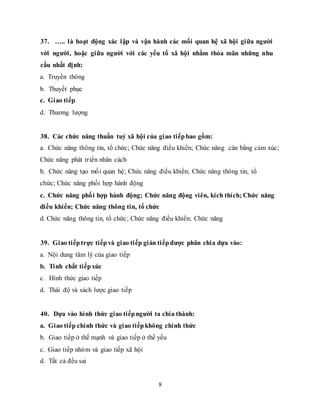 8
37. ….. là hoạt động xác lập và vận hành các mối quan hệ xã hội giữa người
với người, hoặc giữa người với các yếu tố xã hội nhằm thỏa mãn những nhu
cầu nhất định:
a. Truyền thông
b. Thuyết phục
c. Giao tiếp
d. Thương lượng
38. Các chức năng thuần tuý xã hội của giao tiếp bao gồm:
a. Chức năng thông tin, tổ chức; Chức năng điều khiển; Chức năng cân bằng cảm xúc;
Chức năng phát triển nhân cách
b. Chức năng tạo mối quan hệ; Chức năng điều khiển; Chức năng thông tin, tổ
chức; Chức năng phối hợp hành động
c. Chức năng phối hợp hành động; Chức năng động viên, kích thích; Chức năng
điều khiển; Chức năng thông tin, tổ chức
d. Chức năng thông tin, tổ chức; Chức năng điều khiển; Chức năng
39. Giao tiếp trực tiếp và giao tiếp gián tiếp được phân chia dựa vào:
a. Nội dung tâm lý của giao tiếp
b. Tính chất tiếp xúc
c. Hình thức giao tiếp
d. Thái độ và sách lược giao tiếp
40. Dựa vào hình thức giao tiếp người ta chia thành:
a. Giao tiếp chính thức và giao tiếp không chính thức
b. Giao tiếp ở thế mạnh và giao tiếp ở thế yếu
c. Giao tiếp nhóm và giao tiếp xã hội
d. Tất cả đều sai
 