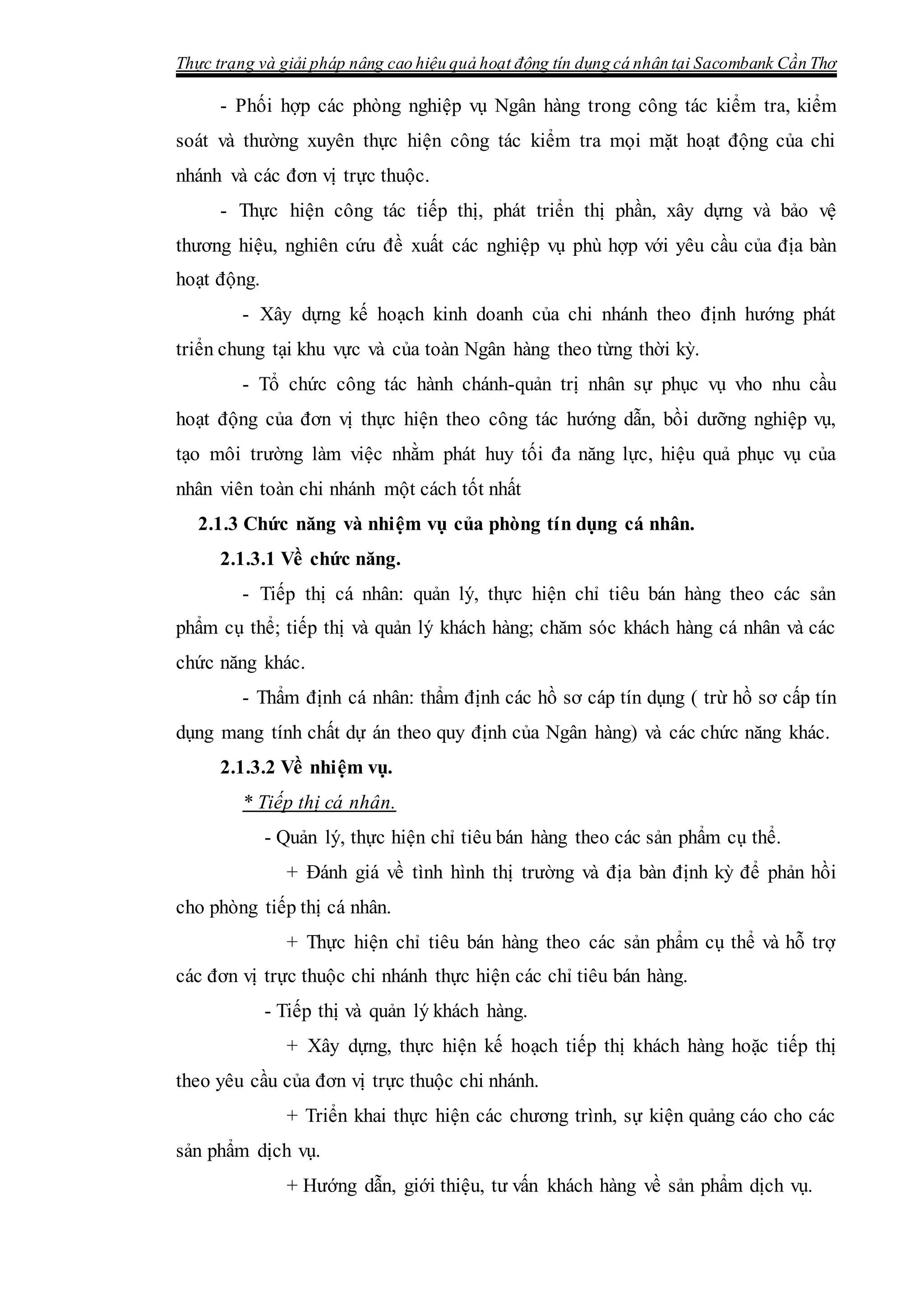 Thực trạng và giải pháp nâng cao hiệu quả hoạt động tín dụng cá nhân tại Sacombank Cần Thơ
- Phối hợp các phòng nghiệp vụ Ngân hàng trong công tác kiểm tra, kiểm
soát và thường xuyên thực hiện công tác kiểm tra mọi mặt hoạt động của chi
nhánh và các đơn vị trực thuộc.
- Thực hiện công tác tiếp thị, phát triển thị phần, xây dựng và bảo vệ
thương hiệu, nghiên cứu đề xuất các nghiệp vụ phù hợp với yêu cầu của địa bàn
hoạt động.
- Xây dựng kế hoạch kinh doanh của chi nhánh theo định hướng phát
triển chung tại khu vực và của toàn Ngân hàng theo từng thời kỳ.
- Tổ chức công tác hành chánh-quản trị nhân sự phục vụ vho nhu cầu
hoạt động của đơn vị thực hiện theo công tác hướng dẫn, bồi dưỡng nghiệp vụ,
tạo môi trường làm việc nhằm phát huy tối đa năng lực, hiệu quả phục vụ của
nhân viên toàn chi nhánh một cách tốt nhất
2.1.3 Chức năng và nhiệm vụ của phòng tín dụng cá nhân.
2.1.3.1 Về chức năng.
- Tiếp thị cá nhân: quản lý, thực hiện chỉ tiêu bán hàng theo các sản
phẩm cụ thể; tiếp thị và quản lý khách hàng; chăm sóc khách hàng cá nhân và các
chức năng khác.
- Thẩm định cá nhân: thẩm định các hồ sơ cáp tín dụng ( trừ hồ sơ cấp tín
dụng mang tính chất dự án theo quy định của Ngân hàng) và các chức năng khác.
2.1.3.2 Về nhiệm vụ.
* Tiếp thị cá nhân.
- Quản lý, thực hiện chỉ tiêu bán hàng theo các sản phẩm cụ thể.
+ Đánh giá về tình hình thị trường và địa bàn định kỳ để phản hồi
cho phòng tiếp thị cá nhân.
+ Thực hiện chỉ tiêu bán hàng theo các sản phẩm cụ thể và hỗ trợ
các đơn vị trực thuộc chi nhánh thực hiện các chỉ tiêu bán hàng.
- Tiếp thị và quản lý khách hàng.
+ Xây dựng, thực hiện kế hoạch tiếp thị khách hàng hoặc tiếp thị
theo yêu cầu của đơn vị trực thuộc chi nhánh.
+ Triển khai thực hiện các chương trình, sự kiện quảng cáo cho các
sản phẩm dịch vụ.
+ Hướng dẫn, giới thiệu, tư vấn khách hàng về sản phẩm dịch vụ.
 