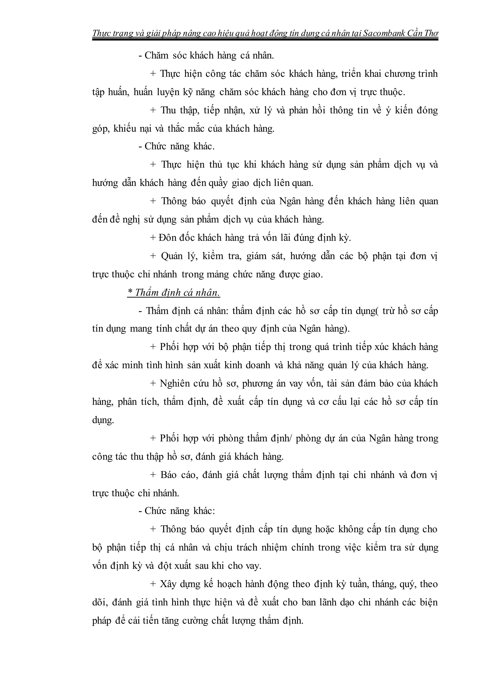 Thực trạng và giải pháp nâng cao hiệu quả hoạt động tín dụng cá nhân tại Sacombank Cần Thơ
- Chăm sóc khách hàng cá nhân.
+ Thực hiện công tác chăm sóc khách hàng, triển khai chương trình
tập huấn, huấn luyện kỹ năng chăm sóc khách hàng cho đơn vị trực thuộc.
+ Thu thập, tiếp nhận, xử lý và phản hồi thông tin về ý kiến đóng
góp, khiếu nại và thắc mắc của khách hàng.
- Chức năng khác.
+ Thực hiện thủ tục khi khách hàng sử dụng sản phẩm dịch vụ và
hướng dẫn khách hàng đến quầy giao dịch liên quan.
+ Thông báo quyết định của Ngân hàng đến khách hàng liên quan
đến đề nghị sử dụng sản phẩm dịch vụ của khách hàng.
+ Đôn đốc khách hàng trả vốn lãi đúng định kỳ.
+ Quản lý, kiểm tra, giám sát, hướng dẫn các bộ phận tại đơn vị
trực thuộc chi nhánh trong mảng chức năng được giao.
* Thẩm định cá nhân.
- Thẩm định cá nhân: thẩm định các hồ sơ cấp tín dụng( trừ hồ sơ cấp
tín dụng mang tính chất dự án theo quy định của Ngân hàng).
+ Phối hợp với bộ phận tiếp thị trong quá trình tiếp xúc khách hàng
để xác minh tình hình sản xuất kinh doanh và khả năng quản lý của khách hàng.
+ Nghiên cứu hồ sơ, phương án vay vốn, tài sản đảm bảo của khách
hàng, phân tích, thẩm định, đề xuất cấp tín dụng và cơ cấu lại các hồ sơ cấp tín
dụng.
+ Phối hợp với phòng thẩm định/ phòng dự án của Ngân hàng trong
công tác thu thập hồ sơ, đánh giá khách hàng.
+ Báo cáo, đánh giá chất lượng thẩm định tại chi nhánh và đơn vị
trực thuộc chi nhánh.
- Chức năng khác:
+ Thông báo quyết định cấp tín dụng hoặc không cấp tín dụng cho
bộ phận tiếp thị cá nhân và chịu trách nhiệm chính trong việc kiểm tra sử dụng
vốn định kỳ và đột xuất sau khi cho vay.
+ Xây dựng kế hoạch hành động theo định kỳ tuần, tháng, quý, theo
dõi, đánh giá tình hình thực hiện và đề xuất cho ban lãnh dạo chi nhánh các biện
pháp để cải tiến tăng cường chất lượng thẩm định.
 